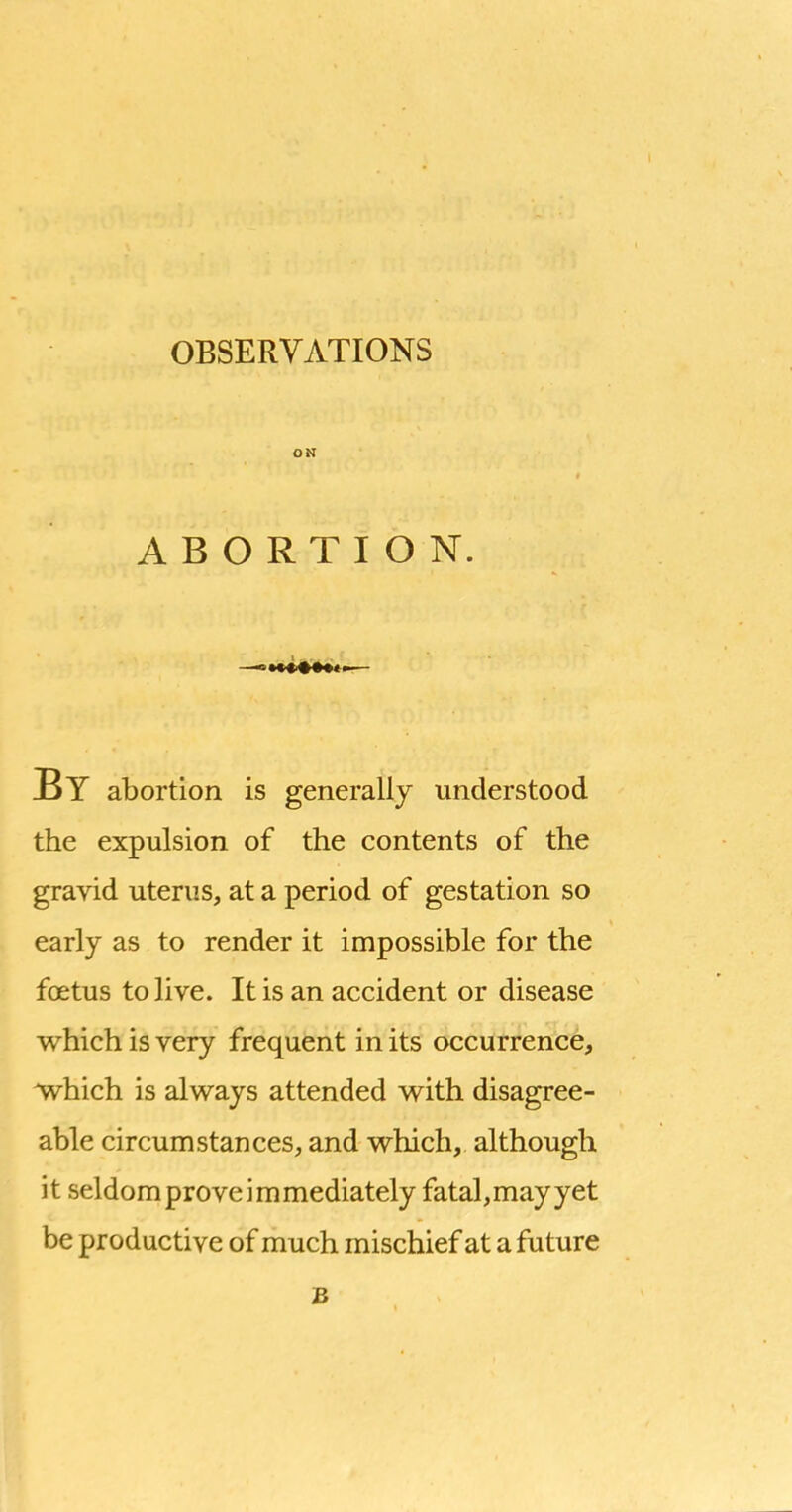 ON ABORTION. By abortion is generally understood the expulsion of the contents of the gravid uterus, at a period of gestation so early as to render it impossible for the foetus to live. It is an accident or disease which is very frequent in its occurrence, which is always attended with disagree- able circumstances, and which, although it seldom prove immediately fatal,mayyet be productive of much mischief at a future