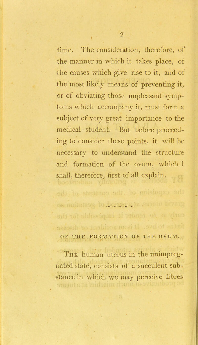 time. The consideration, therefore, of* the manner m which it takes place, of the causes which give rise to it, and of the most hkely means of preventing it, or of obviating those unpleasant symp- toms which accompany it, must form a subject of very great importance to the medical student. But before proceed- ing to consider these points, it will be necessary to understand the structure and formation of the ovum, which I shall, therefore, first of all explain. OF THE FORMATION OF THE OVUM. The human uterus in the unimpreg- nated state, consists of a succulent sub- stance in which we may perceive fibres