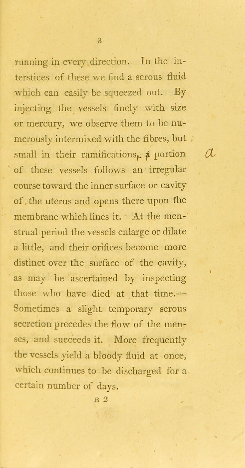 terstices of these we find a serous fluid which can easily be squeezed out. By injecting the vessels finely with size or mercury, we observe them to be nu- merously intermixed with the fibres, but small in their ramificationS|. ^ portion of these vessels follows an irregular course toward the inner surface or cavity of, the uterus and opens there upon the membrane which lines it. At the men- strual period the vessels enlarge or dilate a little, and their orifices become more distinct over the surface of the cavity, as may be ascertained by inspecting those who have died at that time.— Sometimes a slight temporary serous secretion precedes the flow of the men- ses, and succeeds it. More frequently the vessels yield a bloody fluid at once, which continues to be discharged for a certain number of days. B 2