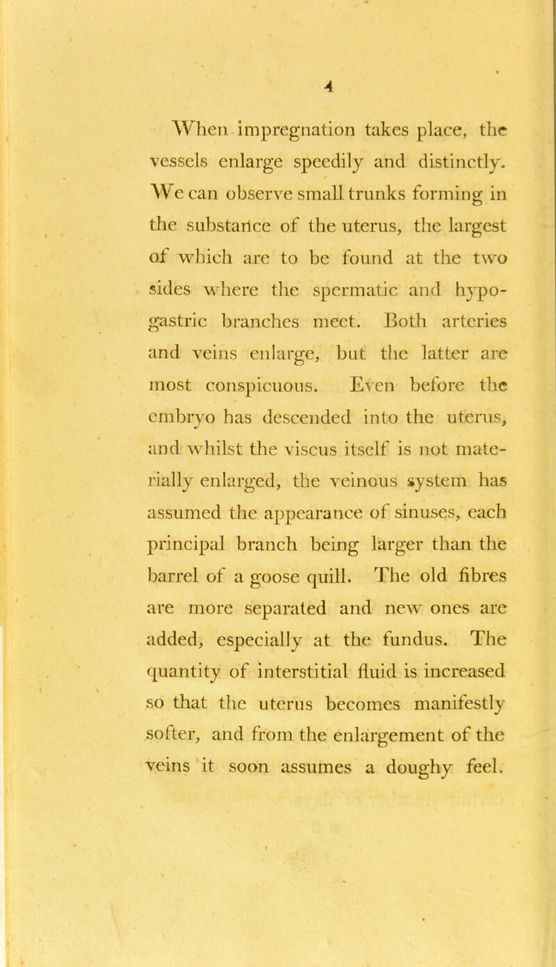 When impregnation takes place, the vessels enlarge speedily and distinctly. We can observe small trunks forming in the substance of the uterus, the largest of which are to be found at the two sides M^here the spermatic and hypo- gastric branches meet. Both arteries and veins enlarge, but the latter are most conspicuous. Even before the embryo has descended into the uterus, and whilst the viscus itself is not mate- rially enlarged, the veinous system has assumed the appearance of sinuses, each principal branch being larger than the barrel of a goose quill. The old fibres are more separated and new ones are added, especially at the fundus. The quantity of interstitial fluid is increased so that the uterus becomes manifestly softer, and from the enlargement of the veins it soon assumes a doughy feel.