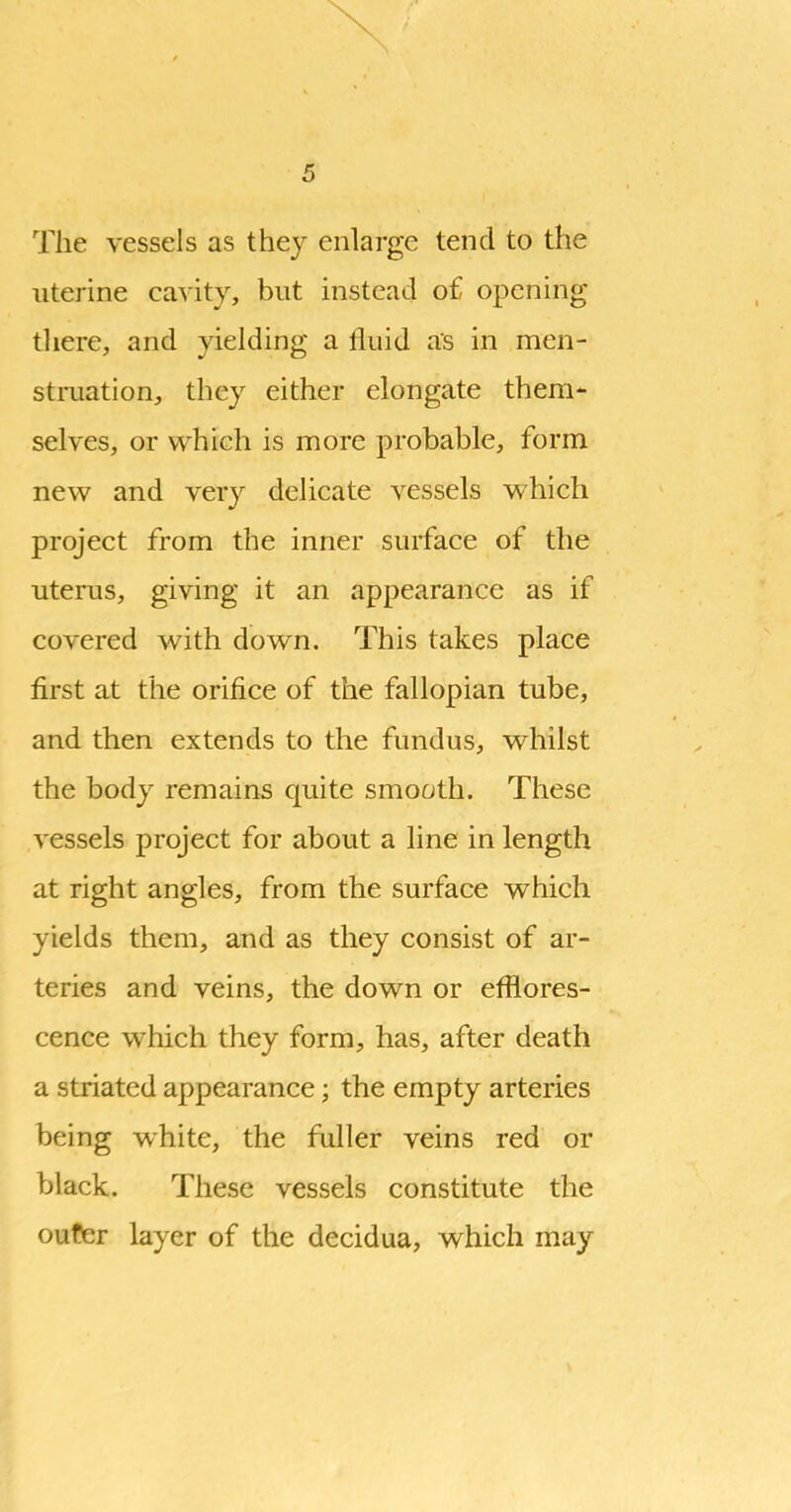 X 5 The vessels as thej enlarge tend to the uterine cavity, but instead o£ opening there, and yielding a fluid as in men- stmation, they either elongate them- selves, or which is more probable, form nev^ and very delicate vessels v^^hich project from the inner surface of the uterus, giving it an appearance as if covered with down. This takes place first at the orifice of the fallopian tube, and then extends to the fundus, whilst the body remains quite smooth. These vessels project for about a line in length at right angles, from the surface which yields them, and as they consist of ar- teries and veins, the down or efflores- cence which they form, has, after death a striated appearance; the empty arteries being white, the fuller veins red or black. These vessels constitute the oufer layer of the decidua, which may