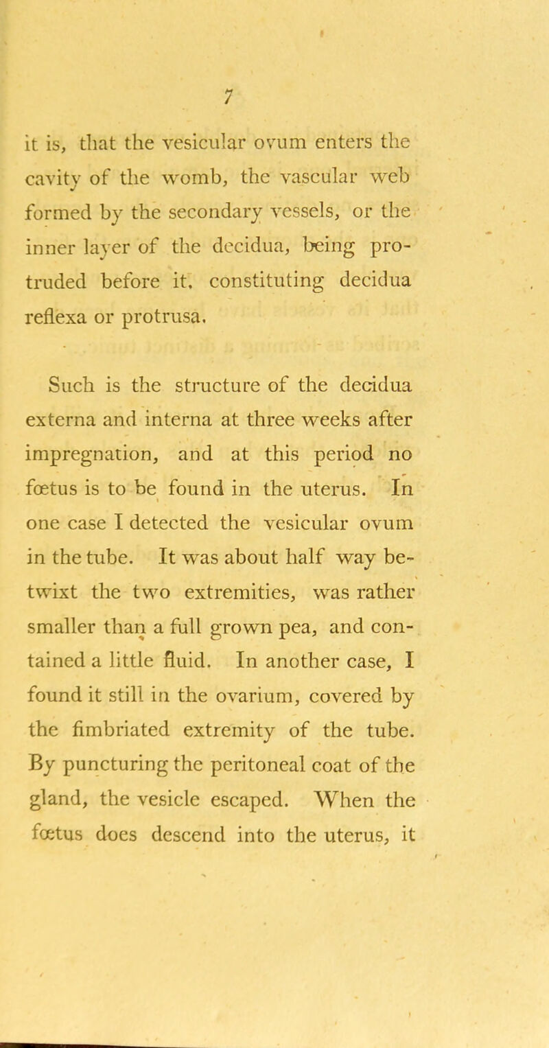 it is, that the vesicular ovum enters the cavity of the womb, the vascular web formed by the secondary vessels, or the inner layer of the decidua, being pro- truded before it. constituting decidua reflexa or protrusa. Such is the structure of the decidua externa and interna at three weeks after impregnation, and at this period no fcEtus is to be found in the uterus. In one case I detected the vesicular ovum in the tube. It was about half way be- twixt the two extremities, was rather smaller than a full grown pea, and con- tained a little fluid. In another case, I found it still in the ovarium, covered by the fimbriated extremity of the tube. By puncturing the peritoneal coat of the gland, the vesicle escaped. When the foetus does descend into the uterus, it