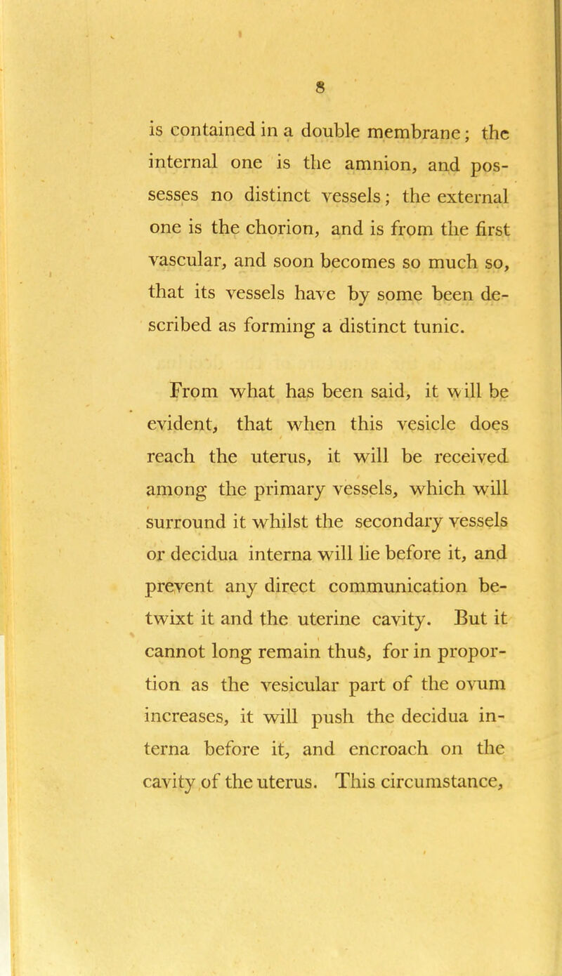 I 8 is contained in a double membrane; the internal one is the amnion, and pos- sesses no distinct vessels; the external one is the chorion, and is from the first vascular, and soon becomes so much so, that its vessels have by some been de- scribed as forming a distinct tunic. From whsit has been said, it will be evident, that when this vesicle does reach the uterus, it will be received among the primary vessels, which will surround it whilst the secondary vessels or decidua interna will lie before it, and prevent any direct communication be- twixt it and the uterine cavity. But it cannot long remain thuS, for in propor- tion as the vesicular part of the ovum increases, it will push the decidua in- terna before it, and encroach on the cavity of the uterus. This circumstance.