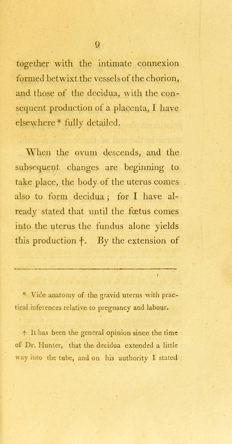 Q together with the intimate connexion formed betwixt the vessels of the chorion, and those of the decidua, with the con- sequent production of a placenta, I have elsewhere* fully detailed. When the ovum descends, and the subsequent changes are beginning to take place, the body of the uterus comes also to form decidua; for I have al- ready stated that until the foetus comes into the uterus the fundus alone yields this production f. By the extension of * Vide anatomy of the gravid uterus with prac- tical inferences relative to pregnancy and labour. t It has been the general opinion since the time of Dr. Hunter, that the decidua extended a little way into the tube, and on his authority I stated