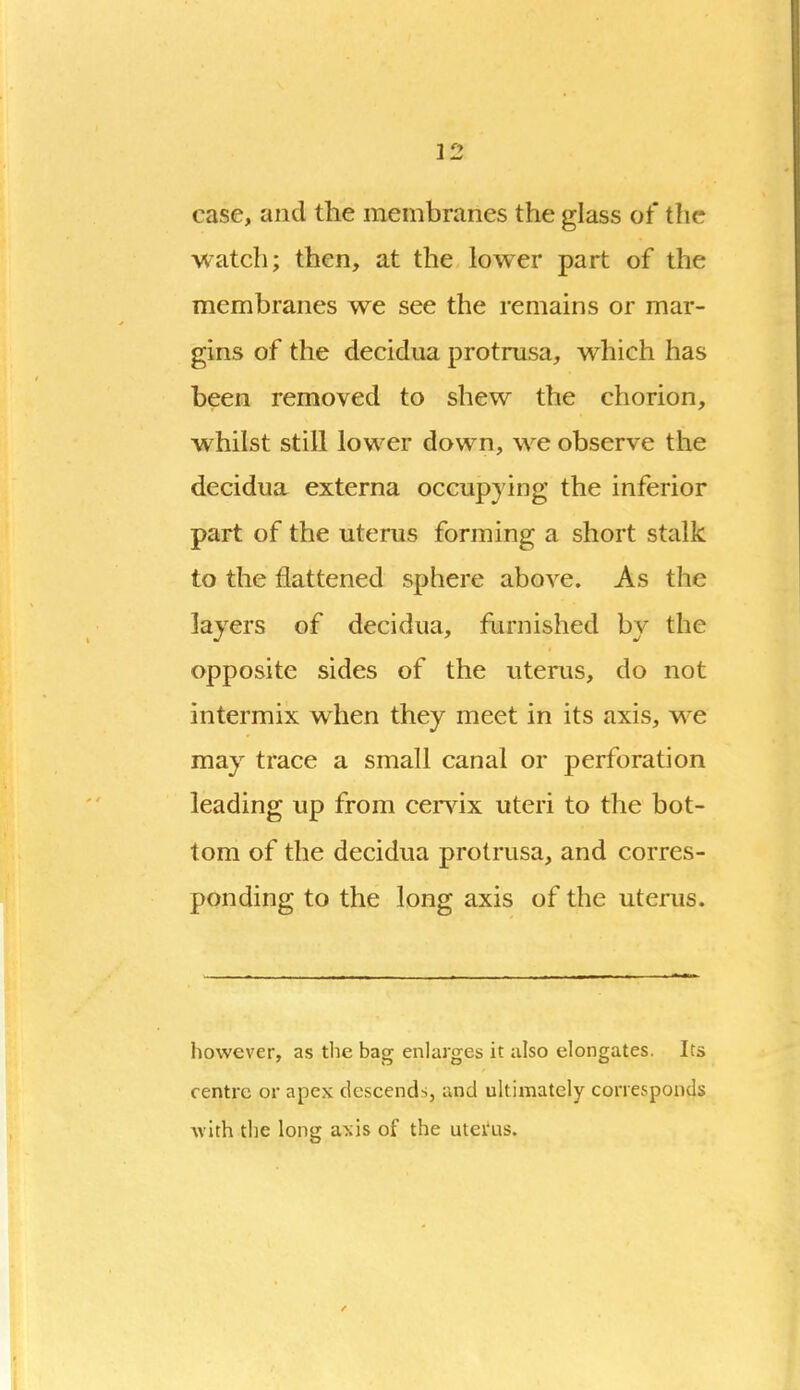 case, and the membranes the glass of the watch; then, at the lower part of the membranes we see the remains or mar- gins of the decidiia protnisa, which has been removed to shew the chorion, whilst still lower down, we observe the decidua externa occupying the inferior part of the uterus forming a short stalk to the flattened sphere above. As the layers of decidua, furnished by the opposite sides of the uterus, do not intermix when they meet in its axis, w^e may trace a small canal or perforation leading up from cei-vix uteri to the bot- tom of the decidua protrusa, and corres- ponding to the long axis of the uterus. however, as tlie bag enlarges it also elongates. Its centre or apex descends, and ultimately corresponds ■with the long a^'is of the utei'us.