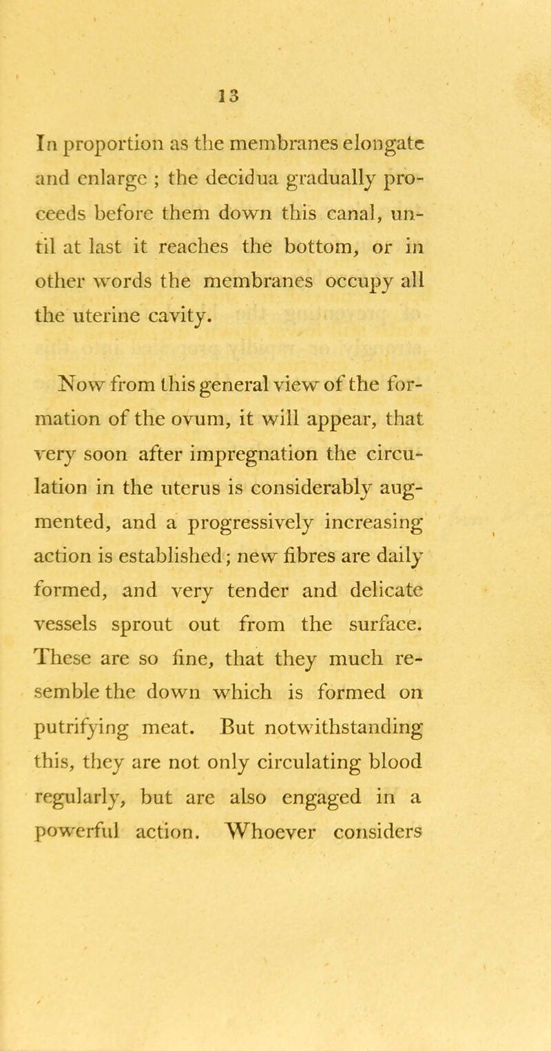 In proportion as the membranes elongate and enlarge ; the decidua gradually pro- ceeds before them down this canal, un- til at last it reaches the bottom, or in other words the membranes occupy all the uterine cavity. Now from this general view of the for- mation of the ovum, it will appear, that very soon after impregnation the circu- lation in the uterus is considerably aug- mented, and a progressively increasing action is established; new fibres are daily formed, and very tender and delicate vessels sprout out from the surface. These are so fine, that they much re- semble the down which is formed on putrifying meat. But notwithstanding this, they are not only circulating blood regularly, but are also engaged in a powerful action. Whoever considers