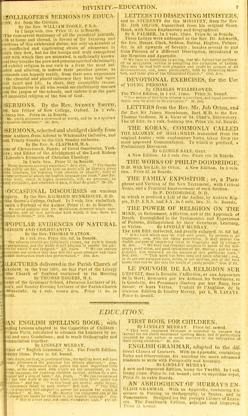 ZOLLIKOFER S SERMONS ON EDUCA- ON, ic. from the Ocrinaii. By llie Kev. WILLIAM TOOKE. F.R.S. In large vols. 8vi>. Price II. Is. in Hoards. Tbt concurrent testimony of all tlic peroiliciil jonrnals. Ill at home and abroad, in favour of tlie Sermons and vnlious of this celebrated divine, not only on acconnt ol ? iinatlected and captivating strain of eloquence in lich they llow, but lor the benign and truly evaiiKelical irii nith which they are animated, is sullicicully known, .atthcv brtathe the pure and geuuinespirit of Christianity, d exhibit religion to our view in a form the most aiii- atid and alluriu?, is indeed their ivecnliar praise, as visauds can happily testify, from their own experience the cheerlul and placid influence they have had upon nr heart and life. In short, they irresistibly rccom- :iid themselves to all who would see chri'sliauily rescued m the jargon of the schools, and imbibe it as the juire 1 immortal religion of the Son of God. SERMONS. By the Rev. Sydney Smith, U late Fellow of New College, Oxfrird. In C vols. •Israp bvo. Price Hs. in Boards. Mr. smilh possesses a command of words, and he is a spirited ■ scQsibte declaimer, M. Rnu -SERMONS, selected and abridged chiefly from •Ror .Authors, from .\dvent to Whitsunday inclusive, and m Trinity Sundav to the 'Joth .Sunday inclu.sive. By the'Rev. .S. CLAPHAM.M.A. •ar of Chrislchurch, Hants; of Great Ousehorne, York- re ; and Editor of the Abridgment of the Lord Bishop LLincoln's Elements of Christian Theology. In 2 vols. 8vo. Price U. in Boards. These sermons jie truly excellent. Brit. Crii. ^'The thanks -.he public arc duf, and we liaire no doubt will be liberally given >'.Ir. Clanliam, for rescuing from iiblivion or obsurity, some of 'best sermons of which the Eniilish language can boast. Antijac. hii work, which is highly inieresting, will, we presume, be ciy circulated, and uhcrerer it goes, it must do good.** Or. Ch. OCCASIONAL, DISCOURSES on various iji'cts. By the Rev. RICHARD MUNKHOU.SF,, U.D. - Qtipen'o College, Oxford. In vols. Bvo. embellish- ii a Portrait of the Author, Price U. 4.v. in Boards, are of opinion that Dr. Muiikhouse deserves much com- .'-!On, and of ih.it particular Itind which it has, been his n to obtain. Crit. Rev. POPULAR EVIDENCES OF NATURAL LIGION AND CHRISTIANITY. By the Kev. THOMAS WATSON. In 1 vol. Hvo. Price \0s. Grf. in Boards. The subjects trrated arc judiciously chosen, Ihe style is simple •perspicuous, and the whole is well adapted to answer the pur- ?s fcfr which it wa^ designed. Lit. journ.  We can venture •romise (wr readers that ihey will find great pleasure and much able instntciion from this perlorraance. -inn. lUv. ; LECTURES delivered in tlie Parish Church of kefield, in the Year lf«V3, on that Part of the Liturgy the Cburcli of England contained in the Morning yer. By TIIO.MAS ROGERS, M.A. Tter of the Grammar .School, Afternoon Lecturer of St. n'3. and Sunday Evening Lecturer of Die Parish Church Wakefield, lu 4 vols, crown «vo. Price ll. 4j. in rds. LE'rrEltS TO DISSENTING MINISTERS, and to KTUDIiNTS for the MINISTRY, from the Rev. Mr. JOB ORION, transcribed from his original Sliort- Hand, with Notes Explanatory and liiojraphical. l!y S. PALMER. In 2 vols. ICiiio. Price 8s. in Boards. These Leiters were addressed to the Rev. Dr. Asliworlh, the Rev, Messrs. Clark, Seddon, Robins, Hnglics, Palmer. <Vc. in all upwards of Seventy ; besides several to and from Persons of a difTerent Description, introduced in the Memoirs and Appendix.  We liave nn hesitation in saying!, that Mr. Palmfrhas perform- ed an acceptable service in compiling this collection ot Letters. They m.iy be read both with plcisure and profit by persons of dll denuminalions, and, more particularly, both by Dissenting Minit-- ters, and those .7IS0 of the Established church. Cut. Rai. DEVOTIONAL EXERCISES, for the U.se of YOUNG PERSONS. liy CHARLES WELLBELOVED. The Third Edition, in l vol. vzmo. Price 3i. bound. *' 'I I.e design of this little voluma is excellent, and equal cominen. datiuii may be given tu its e.\cculion. M. Rni. LETTERS fioni the Rev. Mr. Job Ortoii, and the , Rev. Sir James Sloiiehoiise, Bart. ALD. to the Rev. Thomas Slcdmaii, M.A. Vicarof St. Chad's, Shrewsbury. The 2d Edit. In 2 vols, foolscap Bvo. Price lOs. 6rf. Boards. THE KORAN, COMMONLY CALLED THE ALCORAN 01 MOHAMMED, translated from the original Arabic ; with explanatory Notes, taken froiri the most approved Couiinenlators. To which is prelixcd, a Preliminary Discourse. By GEORGE SALE. Gent. A New Edition. In 2 vols, llvo. Prict; ICs. in Boards. THE WORKS OF PHILIP DODDRIDGE, D.D. With his Life, by Orion. A New Edition. In 5 vols. Uvo. Price 2i. in Boards. THE FAMILY EXPOSITOR; or, a Para- phrase and Version of the New Testament; with Critical Notes, and a Practical Improvenicnt of each Section. By P. DODDRIDGE, D.D. lo which is prefixed a Life of the Author, by Andrew Kip. pis, D.D. F.R.S. and S.A. in 6 vols. Bvo. 3t. .'is. Boards. THE POWER OF RELIGION ON THE MIND, in Retirement, AfHiction,and at the Approach of Death. Exemplified in the Tcslimonies and Experience of Persons, distinguished hv their Greatness, Learning or Virtue. By LINDLEY MURRAY. The loth Edit, corrected, and greatly enlarged, :^s. 6rf. bd.  It is a book which may be road willi prolit, by persons in all situations; and, with the rising generation, it may answer the double purpose of improving ilicin in biograpliv and in virtue. M. Rev.  We have had frequent occasion 10 speak of llie dili- gence, good sense, and good intentions of Mr. Murray ; and wc con- gratulate him sincerely on the success of this particular work. Brit.Crit.  This work'has been long and justly admired ; and in its pre-ent enlarged state, forms, in our opinion, one of the best books that can be put into the hands of younu people. Gua. 0/Erl. LE POUVOIR DE LA RELIGION SUR L'ESPIUT, dans la Relraite, rAffliclion, et aux Approclies de la Mort; demontie par les Actions, les Sentimcns, et la Conduite, des Persoiuies illiistres par lenr Rang, lenr Savoir, et lenrs Verliis. Tiadnit de I'Anglaise, ile la dixieiiic Edition dt Liudley Murray, par L. R. LaFAYE. Price 4s. bound. EDUCATION. AN ENGLISH SPELLING BOOK; with rlin? l>«sson8 adapted to tlie Capacities of Children : 'hree I'arfs, calculated lo advance the Learners by na- il and ea.^y Oradation.s; and to tcuch Orthography and nonciation l'<2ether. By LINOLKY MURRAY, horof  Eri^li^h Oraminar/' The Fourth Edition, leiny ISmo. Vxw.f. I*. Ul. bound. We dwhl no? that, in procrtjof limf, the spelling book will tnve lany a'ltnircrs ^i the ijcammar ha^ already obuintd.' Imff.  Wc recommcn'I to the public this iiioit impi>rt.int little mv, a! the only work witW 'Alncli wc are acqualnled, In the ish Ian3ua?e, (or teaching children to read, written by a phi- phcr and a mm of tnilr. I/^t. 'frntrn.  wc can I '.'commcnd ( the be^t worlc oi' the kind whicii Iiai Utcly fsllrn under our rcrion. Antiyae.  In tl.i<; W»Ii arc seTer.iI UH'fuJ tliinRS, tonmonly toiind in mcb worVi. Brit. Crit.  Thli Utile c sin^i'ariy w^'il adapted lo vinswrr (he pjrpo^ for which it itcrded. Af. R/^,  Mr. Murr-.y Ins composed one of (he ■ cl«raer'!»rv bouV* for children in tliC F.nglish ianijiMije. Crit.  TJ.ii it a •i^.tf T)9U ind Jieful elerrKfttarr hooU, c':^. o!>- FIRST BOOK FOR CHILDREN. By LINDLEY MURRAY. Price (id. sewed.  This very improved rrimincr i's intended to prepare (In learner for the above mentioned spelling Book, and is particularly intended by the author to assist mothers in the instruction 0/ their young children. M. Rm. ENGLISH GRAMMAR, adapted lo tlio dif. ferent Cla.sses of Learners. Willi an Appendix, conlainiii Rules and Observalions, for assi.^tiui; llic mole advanced Students to write with Perspicuity and Accuracy. liy LINDLEY MURRAY. A new and improved Edition, bcini; Ibe Twclftb. In 1 voj. Demy \'ii\m. Price .t*. M. bound; and on superllne royal' Price .Iv. ill extra Boards. ' AN AliRIDGMEN-T OF MURRAY'S EN- HLISII OK VMMAR. With an Appendix. couiaiciinK E);- cicisps in Pamiiig, in Orthograpliy, in Syntax, and in I'liucliialioii. Desicnnd (or the yoitngcr Classes of Learn, era. The FourleeMtU Edition, ^nJitrnod and Improriii Price Ij boiinil.