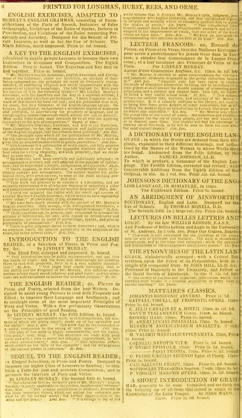 ENGLISH EXERCISES, ADAPTED TO MURRAY S l-N'GLISH GRAMMAR, consisliiig of Exem- pliticHtiuiiB of Die Tarts of Spoech, Inslarict's of False Ortlioyraphy, Vinlalious of Ihe Rules of Syntax, 0*;fet!s in l*im»;lnatiyTi, and V'iolatious of Ihe Rules respecting Per- spicuity and Accuracy. Designed for the Benetit of I'ri- vate Learners, a.i well as for. the Use of Sciiools. The Ninth Hdition, much improved. Price 6d. hound. A KEY TO THE ENGLISH EXERCISES; calculated to enable private Learners to become llieirown Instructdis in Grammar and Compositiou. The Eighth Edition. Tree 2v l>()und. The Excrciso6 and Key may be bad together. Price 4s. bound.  Mr. Mui r:*v's Knrtiieli Grammar, Knglish Kxcrcises, nnd Abri<lp- mcnc of the tirannnnr, claim our atu-ntion, on account of Ilioir bciiiR coninosed <ni the principle we have so irfquenlly recoiu- mendt'd, ol combining religious and moral improvement with the clenu'iita of sclt-nlitic Knowledge. 'I'be late learned Dr. Cbirgave his opinion of it in the following terms:—' Mr. Lindley Murray's Grnmrnar, with the lixeitises and the Key in a separate volume, 1 steem as a most excellent performance. I think it superior lo any work of that nature we have vet bad ; and am persuaded that it is, by much, the best Grammar of the linglisb lanRuage extant. On Syntax, in parliciibir, he has shown a wonderlul (le(:reeo('acutcncss and precision, in ascertaining tlie propriety ol'language, and in rectifying the numbcrlesserrors whicii writers arc apt lu coinniit. Most useful tltese books must certainly be to all who are applying themselves to tlie arts of composition. Guard, of Educ. Mr. Murray's Grammar, Exercises, and Key to the Exercises, form aliogeiber, by far, the mosi compk-ie and judicious analysis of the Englisii language, that has hitherto been published, Ann. fltv. *' 't he principle upon whidi all the publicaiions of Mr. Murray, for the instruction of the rising ge.ieration arc toundeJ, is sucli as gives him an unciuestionable claim lo public protection. Anti Jac, This Grammar is a publication of much merit, -tnd fully an^iwcrs the professions in the Title. The Appendix contains some of the best rules for writing elegantly, and with propriety, that we recoJ- Icct to have seen. M. Rev. *'Its materials have been carefully and judiciously selected; its arrangement is distinct, and well adapted to the purpose of instruc- tion ; and its expression issimpk, perspicuous, and accurate. An,R, There appears. In this Grammar, a considerable share of ju- dicious analysis and arrangement. The Author applies his philo- logical ruK's, with great success, to some of the most striking ano- malies in English phraseology. tirit.Crit.  This work has attained to so extensive a circulation, and we earnestly recommend it to all who are desirous of acquiring a clear and comprehensive knowledge of the En^jlish language. Ectfc. Rei'.  I need not acquaint the I'ublic with the merit aod success of I.indley Murray's Knglish Grammar, which seems to iiavesupericded e7ery other. iVulker's Outl. o/Enn. Grammar. '* We hwc been much pleased with tin: perusal of Mr. Murray's English Kxeivises. I'hey occupv, with distinguished cxccllenic, a most important j>lacc In the science of the EnijHsh language. M.Hrv. These c.sercises ar.e, in general, well calculated to promote the purpose of information, not only witli regard to ortliugraphy and punctuation, but al.^o in point of phraseology, syntax, ajid precise perspicuity of composition.'' Crit. R'V. Tliere is great judgment shewn in Ihfse Exercises ; and, what is no common tnerii, the greatest perspicuity in the adaption of the examples to the several rules, Brit* Crit. INTRODUCTION TO THE ENGLISH READER; or a Selfctioii of Pieces, in Prose sntl Poe- tiy, &c. ByJ-lNDLEV MURRAY. The Tliird Edit, enlarged Hml improved. 3s. bound. This Inlrodiiction may be safely rt'conimcndetl, .^ntl put iiilo tlic hands of youth ; and 'tlie rules and olfservalians for a>sistin8 tiiem lo read Willi propriety, form to it a very suli.iblc introduc- tion. M. Rnt. ** Oiir pages bear ,Tm]ilc lesliinony, bolli lo the ability and the diligence of Mr. Murray. His difterrnt publi- cations evince much sound judgment and good sense; and liis selec- tions arc well calculated to answer the intended purpose. Or. Cr. THE ENGLISH READER; or, Pieces in Prose and Poetry, selected from llie best Writer,?. De- siaiied to assist young Persons to read with Propriety and Eliect; to improve their Lansuaije and Sentiments; and in inculcate some of the most important Principles of Piety and Virtue. With a few preliminary Uhservaliuns on the Principles of good Readinc. By LINDLEY MURRAY. The Fifth Edition. 4s. bound.  There is very considerable merit in this cninpilation, thti con- ttnts of which are pretty equally made up of the agreeable and Ihe useful. tfrw L. Uev.  This work niay be recunimended as m yseful companion to the young of both sexes. Crit. liev.  Hie plan of tliis work is highly commendable, and the execu- tion good. Gent. AMj.  ]lie selections are made with food lastc, and with a view to moral and ndigious luipro^einent, as well IS mere enterlainmciit, Bril, Crit.  This selection reflects much credit on the lante of the compiler; and the arrangement ul the »ariuus pieces is judicious. M.Rtv. SEQUEL TO THE ENGLISH READER; or, Elegant Selei;lions. in Prose and Poelry. Ocsisned to improve llic higher Class of Learners in Rcadiim; lo esta- blish a Taste for just and accurate Composituni; and to pr'Mnoie llie Interests of Piety and Virtue. By LIN'ni EV MIIRR.4V. The Second Mit 41. hoimd.  The character that we formerly pave of Mr. Murray's' b'.nftlish Reader, is justly applicable to the pi ejent supplemental vo'ume. Gent. .^tat. The present pubiicalion is evidently diiected to ttie nanie Important object, which our Author has unitorrnly pur- sied in all liis former works; the (unher improiemeat of the Blind and the heatf- l/>ni. Riv.  Jl is enough to 4ay of Ihij useful Tolume lint it Hupiayi Mr. Muri a>'« t^'te, jldimeot ini actjuaintance with Enjlish literature, and that cnfiglr.tned rii.ii to I elision and morality uhicb fo eminently qualifies him lo Kuid«i« the studies ol youth. Lit. Jiurn. •• This compilation 'ilit  .Sequel) appears more Iree Ironi obicrtionable passages, and be'tti r adapted lo the improvement of youtli, than aiiv oll.rr of the kind u hich we have sei n. Eclic. R,v.  We liaie no hesKaiioo ir recommending this selection as the best of its kind. Cril. Rm. LECTEUR FRANCOIS: on, Rectieil ii( ' Pieces, en Prose eten Verse, tlicsdvs Meillenrs Ecrivains ponr servir a perfectioimer les jeunee Gens dans la I.tc tiire; a cteiidrc leur Connnissancc de la Langiie I-ran- coise ; ct a leur inciilquer des Principes de Vcrtu et da I'iete. Par I.INDLEY MUKKAY. Auteur d'line Granimaire Angloise, &c. ICmo. is. 6d. bd  Mr. Murray is entitled to great commendaiion for the cirt and judgment evidently displayed in Uic uflul collection belbrr '* us. Anil Jac. '• fcs|xcial care has been laKon to render the study ot eloquence subservient to virtue, and to introduce onl) « such pieces as sh.ill ansner Ihe double iiurpote of promoting goou^ 5 principles, and a correct and elegant taste. Ihis «ill, no doubt,' ■ be found a lery useful school book. AI. Rn:  i hit to1udi» » follUKS the unilonn size, neatness, and accuracy of Mr. Murnj'i productions. It is a valuable addition to the llbrarv, not ii.cieli as being free from gross defects of other colleciiohs, but ai z'.^\ fording the student such ah introil,ictio» to fienth literature at ii no where else accessible, Kt l. Rm.  Mr. Murray may elaiit H the proud title of the Irier.d of youth. His numerous and excellcn; publications lor the use of young people, are loo well ki.o^n lo; us to descant upon them. '] he student will find liis advaMajjc iii^ making use of this work, as he will be sure lo form his taste aftcx • the most correct models. Crit. Rn'. A DICTIONARY OFTHE ENGLISH LAN; GUAGE; in which the Words are deduced from iheii Ori ginals, explained in their different iMeaiiiiigs, and aulbi>. riscd by the Niiuus of the Writers in whose Works ibcj- li arefoiiiid. Abstracted from the Folio i:dition, by the Author, SAMUEL JOHNSON, LL.D. To which is prefixed, a Grammar of the English Lan guage. The Twelfth Edition, corrected and revised ; withlH considerable Additions from the Eijjhth iiditiou of the r. Original, ill 4to. In I vol. 8vo. Price JUs. Od. boiiud. JOHNSON'S DICTIONARY OFTHE ENG LI.SH LANGUAGE, IN iMINIATIJUE, in litmo. The £ighteenih Edition. Price 3s. bound. Aiji ABRIDGMENT OF AINSWORTH S niCTIONAUY, English and Uitin, Designed lor th« Use of Schools, By THOMAS MURELL, D.D. The Seventh Edit. In J large vol. Svo. Price 154. bounds j LECTURES .ON BELLES LETTRES AND LOGIC. By the late WILLIAM BARRON, f.A.S.E. And Professor of Belles Lettres andX>ogiciii the Uuiveisit; of St. Andrews. In '.! vols, llvo. Price One Guinea, Boauls ** This work is well calculated for the initiation of the yourf into the arts of criticism and rhetoric, 'l lie style is reinarkabi) perspicuous, and at the same time animated; while the nealiiesi and distinctness ol theanangeinent merit every praise. Lit. y:ti. THE SYNONYMIES OF THE L.\TIN LAUf GUAGE, alphahelically arranged ; with a Critical Dis; , serlation iipnn the Force of its Prepositions, both in t simjde ar.d compound Slate. By JOHN HILL, LL.D. fee. Professor of Hiimanily in the University, and Fellow i>i the Royal Society of Edinburgh. In 41o. l/. I Ijj. fid, l\ih  'J'he vaiiely of curious and important inlorniation wliicb ihi: contains must render it a v.iluabk acquisition to every loter o ancient learning. Lit. Jsurn. MATTAIRE'S CLASSICS. JOHANNIS BONIFONII ARV1':RNI. Price U. 3d. CAtULLI.TlBULLI, ET FROPERTU OPERA. 12m«wl| Price 3s. dd. hound. C. JULII C/KSARIS ET A. HIRTtl. 121)10.45. i>rf. IiiJ NOVii.M TESTAMEXTUM (iiicct. I'Jino. 4s. bound. HOMEUl ILIAS. l2mo. Price tn. bound. M. ANN^I LUCANl PHAUSALIA. ICilio. 3s. bound. MUSARUM ANGLICANARUM ANALECTA. C vols; ICnio. Price t>. buiiiid. M. VALERII MARTIALISEPIGRAMATA. 12n)0, Pric« ;j5. bound. COJINELII NEPOTIS VIT/'E. Price Is. M. bound. I'. OVIDH EPlS roL.E. llMio. Price .Is. 6d. bound. FASn TRl.STIA. I'.'mo. Price,'s.fxi. bound C. Fi.lNIl CliClLll SECU.NDI EpIst, et Pancg. I'.liio Price .u. bound. CAll SALUSI II CKISPI. l'2ino. Priced. 6d. hound. SOPIU^CLES TRAtiiKDlA Septcin. C vols. ISino.lii. bil P. VlRGlLIl MAR<;N1S OPERA. l8mo. «. M. bound A SHORT INTRODUCTION OF GRAM- MAR, generally to be used. Ci>m|iiled and set foilit lot the briii'iins tip of all ihose that intend to atuiin to ihi Knowledge uf the Latin Tongue. By JOHN WaUD.