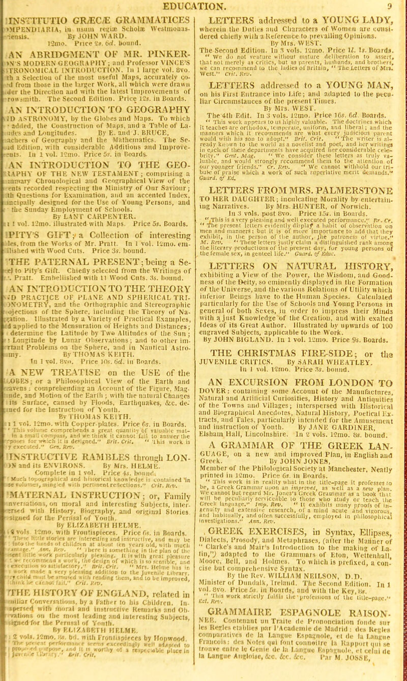 INSTrrUTIO GRyECiE GRAMMATICES >MPENDIAIUA, ill usuui rcu'iiB StbolaE Wt-slinouas- :eiisis. ByJOHNWAKD. l2ino. Price K*. 6</. 1(01111(1. AN ABRIDGMENT OF MR. PINKER- >N S MODEKN (iEOliU.VPIlY ; and Professor VINCU'S I KONOMICAL l.N rKODl CrtON. Ill 1 laisc vol. 8vo. ih ;i Selection of llie most useful Maps, acciiiately co- 'cl from those in the larger Work, all which were drawn der the Direction and uith the latest Iniprovenietits of rortiinith. The Second Edition. Price 12s. in Hoards. AN INTRODUCTION TO GEOGRAPHY ilD ASTRONOMY, by the Gloliesaiid Maps. To which added, the toiislrnction of Maps, and ii Talileof La- udcs and Umgitudes. By E. and J. BUUCE, achers of Geoiraphy and the Mathematics. The Sc- id Edition, with coiisiderabln Additions and Impiovc- ful5. In 1 vol. ICnio. Price 5s. in Boards. AN INTRODUCTION TO THE GEO- lAPHY OF THE NEW TESTAMENT; comprising a inmary Chronological and CJeographical View of the eol5 recorded respecting tho Ministry of Our Saviour; Ih Qnestinns for Examination, and an accented Index, incipally designed for the Use of Young Persons, and the Sunday Employment of Schools. By LANT CARPENTER. : I ! vol. l2mo. illustrated with Maps. Price 5s. Boards. PITY'S GIFT- a Collection of interesting les. from the Works of Mr. Piatl. In I vol. l'.imo. eiu- ilished with Wood Cuts. Price '3s. bound. THE PATERNAL PRESENT;being a Se- el to Pity's Gift. Chiefly selected from the Writings of -. Pratt. Emhellislied with 11 Wood Cuts. :is. bound. AN INTRODUCTION TO THE THEORY • D PRACTICE OF PLANE AND SPH ERICAL TRI- jNOMCTRY, and the Orthographic and Slereosraphic ojections of the Sphere, iucliidiiig the Theory of Na- ;ation. Illustrated by a Variety of Practical Examples, :d applied to the Mensuration of Heights and Distances; determine the Latitude by Two Altitudes of llie Sun ; ■ Longitude by Lunar Observations; and to other ini- rlant Problems on the Sphere, and in Nautical .Astro- iny. By THOMAS KEITH. In 1 vol. 8vo. Price 10s. 6d. in Boards. A NEW TREATISE on tiie USE of tlie .OBES; or a Philosophical View of the Earth and ■avens ; comprchcirding an Aecnnnt of the Figure. Mag- ude, and Motion of the Earlh ; with tlie mituial Changes its Snriace, caused by Floods. Earthquakes, &c. de- ;ined for the Instruction of Youth. By THOMAS KEITH. II vol. 12nio. with Copper-plates. Price ds. in Boards. ' Thii vol'inie coir.prchends a great quaniity of valuable nial- in a 5maU lonipasj, and wp think it cannoi'faii to answer the -po.e; for-Wvicti i: ij designed. Brit. Cri:.  this work is r cxeC!jtf:d. Grn. krt'. INSTRUCTIVE RAMBLES tliiougli LON- )N and its EN VIRONS. I!y Mrs. HELME. Complete in 1 vol. Price 4*. boimi!. Much loi-onr^pliical and liisioricil knowlcdzc \i cnnlained 'in :e Ti^Ijrn^is, ining'cd with pertinent retlcctions. Crit.Ht-u. MATERNAL INSTRUCTION; or, Family nver.^ation?, on moral and interesting Subjects, inler- I ^rs<;d with History, Biography, and original Stories signed for the Perusal of Yoiiih. By ELIZABETH HELME. .«vol3 )2mo. With Frontispieces. Price fn. in Boards. ' Ihc'c littlnloriej arc inlcreMing and injiruciivc, and may be into tl.c Ii.ind5 r,t children at about nn rears old, uith much Mni igc. \nn. Unt.  I here i3 lomeihinf! in the plan of thf •sct: ii;tic work p.irlicu1arlv piraiing. H H with gri a; pleasure ■. ■*• rf' omrnenii a work, the deiign of which l.i so jensibic, anil ■ «rcc i:iiin V) satiltactnry. nrit.Cril.  Mn. Ilclme h.n in I »ork ma'l<r a very pleaiin; addition lo the Juvenile Librarv. •i-j cnild mi it ix amiKcd with reading '.iicni, and lo be improved -hink I;*- L-ar.nu; fait. Crtt. luv. ' THE Hl.STORY OF ENGLAND, related in •iiiliar Converiiatiou9. by a Falhi-r to his Children. In- spenert with inor^l and inslriiclive Rernarka and Oh. ■ vatioii? on the most leading and iuteresling Subjects, iignedfor the Perusal of Youth. ByKCIZABP.TH HELMF,. [ i 2 vol.*. ICmo. bd. with Frontispieces by Hnpwood. 'ITt-prr enl pcrformini c vr'vit rxrredjnjiy »t P ad.>ni<'>l to I pro,,o ed p irpwi-', .ind ii ii »or:liy o! a reiptcobli: place in I (uv. ni.e i.i'jr u), ' Bnt. Crit. LETTERS adtliessed lo a YOUNG LADY, wherein the Duties and Characters of Women are consi- dered cbielly wilh a Reference to prevailing Opinions. By Mrs. WEST. The Second Edition. In s vols. VZmo. Price U. li. Boards.  We (111 not venture witliout nuilurc deliberation to asseil, that not merely as critics, but as parents, husbands, and t)rotheis, we can rccoinmeiid to the ladies of Britain,  TheLcUer^ ofMia. West. ciit. Kr.i. \ LETTERS addiessed to a YOUNG MAN, on his First Entrance into Life; and adapted to the pecu- liar Ciicnnistances of the present Times. By MIS. WESr. The 4lh Edit. In ;t vols. 12mo. Price ^(>s. fid. Boards.  This work appears to us highly valuable. The doctrines which it teaches are orthodox, icmperaie, uniform, and liberal; and the manners which it recommends arc what every judicious parent would wish iii.s son to adopt. Brit. Crit. The writer is al- ready kii'iwn to the worUl as a novelist and poet, and Iter writintja in c.ich of lhe:;e departments have acquired her considerable cele- brity. Cnit. Mag.  We consider these letters as truly va- luable, and would strongly recommend them to the attention of our younger friends. Cr. Itrv. *' We cannot withhold our tri- bute of praise whicii a work of such i^upeiiative merit dcmauds. Guard. 0/ Ed. LETTERS FROM MRS, PALMERSTONE TO HER DAUGH FER; inculcating Morality bv entertain- ing Narratives. By Mrs. HUNTER, of Norwich. In :i vols, post livo. Price l.'ii-. in Boards. ''.This is a very plea>inB and well executed performance.*' Tlr. cr.  The present Iciier.s evidently di5plaj| a habit of observation on men and manners! but it is of more importance to add that they exhibit, in the perstm of the author, Jlie patroness ol \ irlue. M. Rni,  These letters justly claim a distinguished rank among tlie literary productions of the present day, for young persons of the female sex, in genteel life. Guard, of Zduc. LETTERS ON NATURAL HISTORY, exhibiting a View of the Power, the Wisdom, and Good- ness of the Deity, so eminently displayed in the Formation of the Universe, and the various Relations of Utility which inferior Beings have to the Human Species. Calculated particularly for the Use of Schools and Youug Persons in general of both Sexes, in order lo impress their Minds with a just Knowledge of the Creation, and with exalted Ideas of its Great Author, lllustruted by upwards of loO engraved Subjects, applicable to the Work. By JOHN BlGLAND. lu 1 vol. i;;mo. Price 95. Boards. THE CHRISTMAS FIRE-SIDE; or the JUVENILE CRITICS. By SARAH WHEATLEY. In 1 vol. \1\wn. Price V,s. bound. AN EXCURSION FROM LONDON TO DOVER: containing some Account of tlie Manufactures, Natural and Artilicial Curiosities, History and Antirpiilica of the Towns and Villages; interspersed wilh Historical and Biographical Anecdotes, Natural History, Poeliciil Ex- tracts, and Tales, particularly intended for the Amusement and instruction of Youth. By JANE GARDINER, Elsham Hall, Lincolnshiie. In 'l vols. 12mo. Ms. bound. A GRiVMMAR OF THE GREEK LAN- GUAGE, on a new and improved Plan, in English and Greek. By JOHN JONE.S, Member of the Philological Society at Manchester, Neatly printed in iCmo. Price 6.!. in Boards.  Tills work is in reality what in tlie litlc-page it professes to bp, a Greek Grammar u|ion an tmpiaved, as well as a nt-w plan. We cannot but regard Mr. Jones's Greek Grammar as a book th ai will be peculiarly serviceable to those who study or teach the Greek language. iriif. Rev. •' It exhibits many proofs of in- genuity and extensive research, of a mind acute and vigorous, and habitually, and often successfully, cniployejl in philosophical investigations. Ann. Kn'. , GREEK EXERCISES, in Syntax, Ellip.ses, Dialects, Prosody, and Metaphrases, (after the Manner of  Clarke's and Mair's liitroiluclion to the making of La- tin,; adapted to the Grammars of Eton, Wettenhall Moore, Bell, and Holmes. To which is prefixed, a con- cise but coinprehcnslve Syntax. By the Rev. WILLIAM NEILSON, D.D. .Minister of Dtindalk, Ireland. The Second Edition. In 1 vol.evo. Price ia Boards, and with the Kcy,l),v. rcl '^''^''^ 'e'professions of the litlc-pagc. GRAMMAIRE ESPAGNOLE RAISON- NER. Contenant uii Traite de Prnnoncialioii foiidc siir les Regies etablie? par I'Acadeiiiicdc Madrid: lies Rei'le.i comparatives dc la Langiie Espagnole, et de la I.angiie Francois: des Notes qui font vonnnilrc la Rapport ipii se irouve enire 1« Genie de la Langiie E.ip:ignoli'. et celiii de la Langue Aiigloiie, &c. Sic. i-c. Par M. JOSSE,