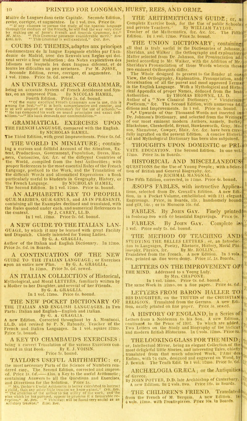 Maitre de Langiies dans cette Capitate. Secondc Edition, revue, corrigee, ct aiismcntee. lii 1 vol. livo. Price 8s. If any chooses to pursue ilic sludy of the Spanish hinsuage thi'oughthc medium of the French, he will find the* way very clear liy making use of Josse'i l''rench and Spanisii Grammar, .Vc. M. Mug,  This Urammar posseses*; considerable mi-rii. New LiKi.Hiv.  TIlis C.rammar is well executed. Crlt. Rcr. COURS DE THEMES, adaptes aux principes foiidaineiitaiix de la laiigiic Espagnolc ctatdcs par l'.4ca- demie de Madrid, avec des Renvois anx Regies qni doi- vent servir a letir traduction ; des Notes cxplicatives des Idionies sur lestpiels les deiix langties diferent, et de tontcs les dificiiltes nn pen serlenses. i'ar M. JpSSE, Seconde Edition, reviie, corrigce, et augtnentee. In 1 vol. lemo. Price .3j. Od. sewed. AN UNIVERSAL FRENCH GRAMMAR, being an accurate System of French Accidence and Syn- tax, on an improved Plan. By NICOLAS HAMEL, Foiirtli Edition. Price 3s. 6d. liound. ** of tlie many excellent French Grammars now in use, tliis is among the best.—'* It is both comprehenaive and concise, and is as well a<lapted as most Gr^lmmars for the use of schools.— He has composed his work on sound principles and exact defi- nitions.—*' Ills book demands our commendation. GRAMMATICAL EXERCISES UPON THE FRENCH LANGUAGE, compared with the English. By NICHOLAS HAMEL. The Third Edition, with great Improvements. Price Cs.Crf. THE WORLD IN MINIATURE; contain- ing a curious and faithful Account of the Situation, Ex- tent, Productions, Government, Population, Uress, Man- , ners. Curiosities, &c. k.c. of the dilfereiit Countries of the World, compiled from the best Aulliorilies; with proper References to the most essential Rules of the French Language, prefixed to the Work, and the Translation of the diflicult WorJs and idiomatical Expressions : a Book particularly useful to Students in Geography, History, or the French Language. By NICHOLAS HAMEL, The Second Edition. In 1 vol. 12mo. Piice 4s. bound. AN ALPHABETIC KEY TO PROPRIA QU;E MARIBUS, QU/E GENUS, and AS IN PR/ESENTI, containing all the Examples declined and translated, with the Rules quoted under each, and numerical References to the context. By J. CAREY, LL.D. In 1 vol. i2mo. Price 2s. Orf. bound. A NEW GUIDE TO THE ITALIAN LAN- GUAGE, by which it may be learned with great Facility and Dispatch. Chiefly intended for Young Ladies. By G. A. GRAGLIA, Author of the Italian and English Dictionary. In ICmo. Price bs. 6d. in Boards. A CONTINUATION OF THE NEW GUIDE TO THE ITALIAN LANGUAGE; or Exercises upon an entire new Plan. ■ By G. A. GRAGLIA. In 12mo. Price .^s. 6d. sewed. AN ITALIAN COLLECTION of Historical, Mythological, and Moral LETTERS, familiarly written by a Mother to her Daughter, and several of her Friends. By G. A. GRAGLIA. In 1 vol. ISrao. Price 6s. bound. THE NEW POCKET DICTIONARY OF THE ITALIAN AND ENGLISH LANGUAGES. In TWO Parts: Italian and English—English and Italian. By G. A. GRAGLIA. A new Edition. Corrected throughout by A. Montucci, LL.D. and revised by P. N. Rahaudy, Teacher of the French and Itali-.in Languages. In I vol. square ICmo. Price 7s. bound. A KEY TO CHAMBAUD'S EXERCISES : being a correct Translation of the various Exercises con- tained in that Book. By E. J. VOISIN. Price .fs. bound. TAYLOR'S USEFUL ARITHMETIC: oi, the most necessary Parts of the Science of Numbers ren- dered easy. The Second Edition, corrected and improv- ed. Price Is. Cd. Also, a Key to the useful Arithmetic; r/nitaining Answers to all the Questions and Exercises, and Uiiectiotis for the Solution. Price Is.  Mr. T»vlor's Useful Arithmetic is belter calculated to instruct a child, than anv other little Ircaiisc we know extant. Cril. luv. ■'Ilic attention of the author to llie uiilily of the work, and the plan which he has pursued, appear to promise it n favourable rc- Pcption. M.Keti. •* rhis tract will be found very ostlul a» an Biliatory treatise. E:Uc. Rrv. THE ARITHMETICIANS GUIDE; or, a Complete Exercise Book, for the Use of public Kcboolt and private Teachers.' By WILLIAM TAYLOR. Teacher of the Mathematics, &c. Aic. fee. The Fifth Edition. In 1 vol. I^nto. Price 3s. bound. THE UNION DICTIONARY; containing all that is truly useful in the Dictlnuarics of .lobiiiion, Sheridan, and Walker ; the Orthography and explanatory Matter selected from Dr. Johnson, the Pronunciation ad- justed according to Mr. Walker, with the Addition of Mr. Sheridan's Pronunciation of those Words wbeicin these. . two eminent Orlhoepists dilfcr. The Whole designed to present to the Reader at one View, the Orthography, Explanation, Pronunciation, and Accentuation of all the purest and most approved Terms in the English Language. With a Mythological and Hif to- rical Appendix of proper Names, deduced from the betl Authorities. By THOMAS BROWNE, LL.D. Author of a  New Classical Dictionary,' •' Viridarium Poeticum, &c. The Second Edition, with numerous Ad- ditions and Improvements. In 1 vol. Price ys. bound. Upwards of One Thousand Words not inserted in Dr. Johnson's Dictionary, and selected from the Writing! of our most eminent modern Authors, namely. Burke, Blackstone, Chesterfield, Bryant, Hawkesworlli, Gray, Md. son, Shenstone, Cowper, Blair, (cc. &c. have been care- fully ingrafted on the present Edition. A concite Histori- cal and Mythological Dictionary has been also subjoined. THOUGHTS UPON DOMESTIC or PRI- V.ATE EDUCATION. The Second Edition. In one vol. lilino. Price .'is. in Boards. HISTORICAL AND MISCELLANEOUS- QUESTIONS for the Use of Y'oung Penple; with a Selec- tion of British and General Biography. (Sec. By RICHMAL MANGNAL. The Fifth Edition, corrected, in 12mo. Price 4s. bound. ^SOP'S FABLES, witli instructive Applica- tions, selected from Dr. Croxall's Edition. A new Edi- tion, in a Pocket Volume, embellished with 111 elegant Engravings. Price, in Boards, l2s.; handsomely bound and gilt, l4s.; or in Morocco 16s. Grf. FABLES. By John Gay. Finely printed in foolscap 8vo with 69 beautiful Engravings. Price 9j. FABLES. By John Gay. Complete in 1 vol. Price only Cs. 6d. bound. THE METHOD OF TEACHING AND STUDYING THE BELLES LETTRES : or, an Introduc- tion to Languages, Poetry, Rhetoric, History, Moral Phi- losophy, Physics, Szc. By Mr. ROLLIN. . Translated from the French. A new Edition. In 3 vols. 8vo. printed an flue wove demy. Price IZ. Is. Boards. LETTERS ON THE IMPROVEMENT OF THE MIND. Addressed to a Young Lady. By Mrs. CHAPONE. In 1 vol. 18mn. Price 2s. 6rf. boimd. The same Work in 12mo. on a line paper. Price +s. 6d. LETTERS FROM BARON HALLER TO: HIS DAUGHTER, on the TRUTHS of the CHRISTIAN RELIGION. Translated from the German. A new Edi-I tiou, neatly printed on fine pajjor. Price 3s. sencd. A HISTORY OF ENGLAND, in a Series of Letters from a Nobleman to his Sou. A new Edition, continued to the Peace of 1802. To which are added. Two Letters o-n the Study and Biography gf tlie ancient and modern British Historians. In e vols. l2mo. Price t«. THE LOOKING GLASS FOR THE MIND; or, Intellectual Mirror, being an elegant Collectiim of the most delightful little Stories, and interesting Tales, chiefly translated from thai much admired Work, I'Ami des Enfaub, with 14 cuts, designed and engraved on Wood, by J. Bewick. The Tenth Edit. In l vol. 12nio. Price 3s. 6d. ARCH/ELOGIA GRiECA; or the /^tiquitie* of Greece. By JOHN POTTER, D.D. late Archbishop of Canterbury. A new Edition. In 0 vols. Hvo. Price JSs. in lioards. THE CHILDREN'S FRIEND. Tiaa^lalt d from the French of M. Berquin. A new Edition. In 4 vols. l2nio. with Froutispif ces. Price !««. in Boards
