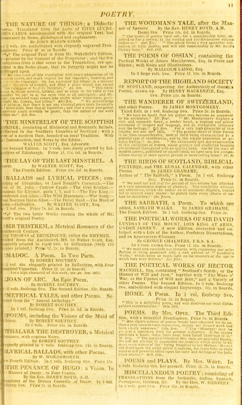 POETRY. THE NATURE OF THINGS ; a liidactic ■oeui. Traiislitted from llic Laliii of TlTt'S LlfCRK- ll'S CARVS accomiiaiiied with tin' original Text, ^iiiU .ustrileJ by \ot<?a, pliiloli)s;iral and i-xplaiialory. Uv JOHN MASON GOOD, t vols. Uo. tinlifllislied wilb fclfgaiitly engraved Fron- spitTes. PriOf 4/ is. in nonrJs. •*,* The original Text is from Mr. Wakefield's Edition, -printed by llie Consent of the Proprietor ; and the few ariations from il that occnr in the Translation, are spe- tied n the Notes alone, that its Integrity might not he fringed upon. ' ■■ W- like le ave of this translation wilb much atlmiralion of its : it .ncrit-s, anl much respi'Cl for tlic ingcnuili-, learning, ami ■ ;he translator, lie has executed his labour in a manner e:i- table 10 himself, and filled a place wliicli was vacant .-jtaljsue of f.i-jl sb literature. Ar.. Rm.  ■I'bis trans- it is, in our opinion, I'alibrul, and as close to the Latin as can , >jibiv be, aa'l be at the same time at all intelligible: and Mr. . >o 111-«»ui.led many errors into which other Iransl ilois, parli- lirl. Mr. Creech, had lallen. Aniijac.  We acknowledge r opiaiijn, tb'A there is not any classical poem more lavourahle ,. .- trans ation than that of t.ucretlus ; and that a more competent .:im.i itJr couU scarcely he found, than liie autliur of the work fore us. £./. Riv. ' THE IMINSTRELSY OF THE SCOTTLSH JIIDER; Consisting oi Historical and Romantic Ballads, llected in the .Southern Connties of .Scotland ; witii a w of a Diodem Date, founded on local Tradition. With m Introdnclion, and Notes by the Editor, WAH UR .SCOTT, Esq. Advocale. ic Second Edition. In .'l vols. Svn. Ilnely printed by Bal- alyne of Edinburgh. Price ll. lis. firf. in Boards. THE lAY OF THE LAST MINSTREL. A )em. By W.aLTER SCOTT, Esq. The Fourth Edition. Price lOs. 6rf. in Boards. BALLADS and LYRICAL PIECES; con- .iir.i of Glenfinlas, or Lord Ronald's Coronach.—The •e of St. John.—Cadyow Castle.—The Grey Brother.— lomas the Rhymer, parts 1,1, and .1.—The Fire Kin?.— edcrick and Alice.—The Wild Hnnlsmen.—War Song.— le Norman Horse Shoe.—The Oyiim Bard—The Maid of TO.—Hellvellyn. By WAliFER SCOTT, Esq. 1 Ivol.fivo. Price Ts. C(/. in Boards. ••»* The two latter Works contain the whole of Mr. 1 olfs original Poetry. •SIR TRISTREM, a Metrical Romance of tlie I lirleentli Cf nlury. •.y THOM AS of ERCILDOUNE, called the RHYMER, lied from the Aucliinleck MS. by Walter Scott, Esq. [i-rhly printed in royM bvo. by Ballanlyne. (Only 150 ii'iti printed.; Priot Cj. in Boards. MADOC. A Poem. In Two Parts. By ROBERI' SOirTHEY. 1 vol. 4to. elegantly printed by Baltantync, with Fonr aiitifnl V'ienettes. Price ii. 2s. in Boards. f ora high character of this work, see jin. Rev. 1805. JOAN OF ARC. An Epic Poem. By ROBERT SOUTHEY. C vols. fooUcap 8vo. The Second Edition. 12s. Boards. METRICAL TALES, and oUier Poem.s. Se- led from the  Annual Anthology. By ROBERT SOtlFHEY. In 1 vol. foolscap svo. Price is. dd, in Boards. POEMS, inclndinw the Visions of the Maid of ;<^lns. By ROBERT SOUTIIEY. In 2 vols. Price lis. in Boards. TTHALAKA THE DF.STROYER, a Metiical riiAHCf, with copious NotM. Uy ROBERT SOt'THEY. ^antly printed In 1 vol.?. foolscap flvo. \U. in Boards. LYRICAL BALLADS, with other Poenvs. By W. WORDSWORTH. ' Fonrth Edition. In^ voU. foolscap Bvo Piicc IIj. THE PENANCE OF HUGO: a Vi.sion. In .Maaii':r of Oanlc ; in Four (::<nto.». By the Rev. HR.NRY BOYO, A.M. .tnslator of the Divina Cornrdia of Dante In 1 vol, •Iscap y,m. Price .■;(. in Boards. THE WOODMAN'S TALE, after the Man- ner of Spenser By the Rev. HENRY BOYD, A.M. Demy Svo. Price lO*. (id. in Boards.  The lovers ol poetry have not, for a considerable lime, re- ceived so fine a presen: as the various and coiuf>rehensive volume befoie us. Anii Jtu, '* 'I'he whole forms a very agreeable col- lectian ol Ivric poetry^ and will add considerably to Mr. Uoyd'i literary lame. Brit.Crit. THE POEMS OF OSSIAN; containing the Poetical Works of James Macpherson, Esq. in Prose and Rhyme; with Notes and lllnstralions. By MALCOLM LAING, Esq. In 2 large vols. Svo. Price U. 10s, in Boards. REPORT OF THE HIGHLAND SOCIETY OF SCO PLAND, respecting the Authenticity of Ossiafn'i Poems, drawn np By HENRY MACKENZIE, Esq, fivo. Price 12s. ill Boards. THE WANDERER OF SWIT2fERLAND, and other Poems. By JAMES MONTGOMERY. Third Edit. In 1 vol. foolscap Svo. Price 5s. in Boards.  We have no doubt that his jjehius may become an oetiament to his professiun. Lit. Jour. ** Mr. Montgomery displays u rich and romantic fancy, a tender heart, a copious and active command of imagei7 and language, and an irresistible influence over the feelings. ^l. Rt7>. For a very high character of tins volume, see Am. Krtr. 1805.  The general merit of these Pneim is far from inconsiderable, most of them being characterised by a graceful ease of versification, and by the simple expression ol ge- nuine teeiing.'' M. Rirv. We reluctantly ouit our examination ol Ibis Collection of i'ocms, whose genuine and unallectcd beauties are scattered throughout with no spni ini? hand. Amidst the nia'is of modern poetry, publislied or unputitished, wc have seen ffw compo- sitions woriiiy oi more careful perusal or morelastiny fame. Cr, R, THE BIRDS OF SCOTLAND, BIBLICAL PICTURES, and THE RURAL CALENDAR, with olher Poems. By JAMES GRAHAME, Anlhor of  The Sabbath, a Poem. In 1vol. foolsoat* 8v(i. Price 7s. in Boards.  We need not a^ld that the perusal of lhi< volume has all'nrded us a very uncommon degree of pleasure. 'J'he sensibility without any atlectalmn, which the author on all occasions displays, cannot fail to interest every reader: he plainly feels every ch,iitn ol na- ture he describes.  Lit. Jcurn. THE SABBATH, a Poem. To whicJi are added, SABBATH WALKS. By JAMES GRAHAME. The Fourth Edition. In 1 vol. foolscap Svo. Price 5s. THE POETICAL WORKS OF SIR DAVID I-YNDSAY OF THE MOUNT, LION KING AT ARMS, UNDER JAMES V. A new Edition, corrected and en- larged, with a Lite of the Author, Prefatory Dissertations, anil an Appropriate Glossarv. By (;E0RGE CHALMERS, F,R,S. S.A. In :i vols. Clown Svo. Price U, Jtis. in Boards.-  We must now conclude our remarks, with expressing our sati.s- ractioB at being presented with a new edition of  J.yndsaya Works, which throw so much light on the manners of the age'in which they were written. /.(.'. Jour. THE POETICAL WORKS OF HECTOR MACNEILL, Esq. containing  Scotland's Scailli; or the History of Will and Jean, toeetlicr with The Waes o' War, or the Upshot of Will and Jean, and u Variety of oth?r Poems The Second Edition, In 'j vols, foolscap !)vo. embellished with elegant Engravings. K's. in Boards. HOME. A Poem. In 1 vol. foolscap Svo. Price 5s. in Boards. This is a delightful poem, and well deserves our most distin- guished commcnd;ition. Brit. Crit. POEMS. By Mrs. Opie. The Tliird Edi- tion, wtih a beanliliil Frontispiece. Price C.s. in Boarda.  Mrs. Opic'j volume ol poctns would have obtained lor its an- lhor a verv considerable rejiui:,lion, though liei loruuT work liail been v.hiilly unknown. Kim. R'v.  The ' Mourner' may be giv n as a spccin.eii irnm the picscnt collection, n the reader ' posiessen a heari, tlie>e linei must have found thcirwav lo it  .M. n-y. The poetical talents of Mrs. Upie are geiRTally known We will not attimpi to enumerate the beauties which occnr in al- niot every .<tHn!!a of the ' Dying Onughter to her Mother.' We will not d/.cll upon the awlul moral it conveys, but leave both to their natural and pnwerlul edect upon the taste and feelings of the ludi- cious reader. Hril. Crit, ' , 1^0I:MS and PLAYS. By Mis. West. Id 1 vols, foolsi ap iivo. hoi presecd. Price M. in lloanl.s. MISCF>LL;\NEOUS POIVFRY; coiwi-stin-T of TRANSLAI IONS fr<nii the Icelandic, Iiali'in, Spani>h rorliiKiiese, (iennan, &c. By thellnn. W. IIEIlBF.H r III vols, pi.si iivo. Priee Kis. in Boafd?,