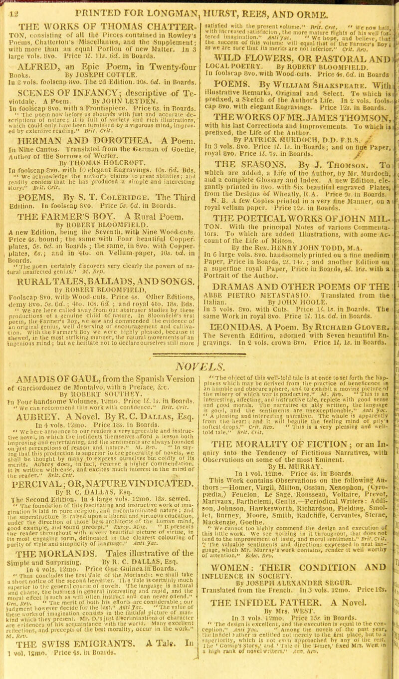 ij PRINTED FOR LONGMAN, THE WORKS OF THOMAS CHATTER- TO!V, coiisisliiiK of nil tlic I'icxt's c<itit;iiiu'd in Rowley's I'liLMiis, Cluttci lon's Miscellaiiles, and the Siipplcineiit; with niorir Ihiiii an ciiual Portion of new Matter. In .'5 large vols. «vo. Price 'il. I Is. 6U, in Hoards. ALFRED, an Epic Poem, in Twenty-four Bi)ol<s. By JOSKPH COTTLE. In 2 vols, foolscap )ivu. The C'll Edition. 10s. C)d. in Konrds. SCENES OF INFANCY; descriptive of Te- viotdale. A Poem. By JOHN LEYDEN. In foolscap 8vo. with a Frontispiece. Price (is. in Hoards.  Tlic poem now helorc us .Tbounds with just .nntl accuj'alt- dc- Bcriplioiis ol' nnture; it is full of variety and rich illusiralions,' which couH only have been turnisiuui by a vigorous mind, iniprov- eil by extensive reading. Brit. Crii. HERMAN AND DOROTHEA. A Poem. In Nine Cantos. Translaled from the Oerinan of Goethe, Author of tile Sorrows of Wcrter. ByTHOlHAS HOLCROFT. In fookcap 8vo. with 10 clesaiit Eiigravinjis. 10s. 6d. Bds.  Wc acknowledge the atH'I)or's claims to ftreal .Tbilitics; and readily confess that lie lias produced a liraple and interesting tlory. Brit. Crit, POEMS. By S. T. Coleridge. Tlie Third Edition. In foolscap 8vo. Price 5s. dd. in Boards. THE FARMER'S BOY. A Rural Poem. By ROBERT BLOOMFIELD. A new Edition, heiiig the Scvenili, witii Nine Wond-cnte. Price 4-5. bound; the same with Fonr beantiful Copper- plates, 5s. (>d. in Boards ; the same, in 8vo. with Copper- plates, fis.; and in 4to. on Vellum-paper, 10s. od. in Boards.  rlie poem certainly discovers very cleai'ly the powers of na- tural unallecied genius. .V/. Rr;u. RURALTALES,BALLADS, AND SONGS. By ROBERT BLOOMFIELD, Foolscap 8vo. wilh- Wood cuts. Price 4s. Oilier Editions, <lemy Bvo. 5s. Od. ; 41o. lOs. Orf. ; and royal 4to. Ifis. Bds.  we are here called away (Vuni our abstruser studies by these productions ol a genuine child of nature. In Blooinlield's lirsl poem, the Farmer's Boy, we saw and commended the evidence of an original genius, well dest^rving of encouragement and ciilliva- tion. Wrtli the ^anner's JJoy wc were lii/jhly jile.Tsed, because it shewed, in the most strikini; manner, the natural niovemenis of an ingenious mind ; but we hesitate not to declare ourselves still more IK/RST, REES, AND ORME. satisfied wilh the present rolunie. Jlrit. cm.  We row hilt with im /eased saiislacion , the more mature Itlglils of his well foj! tertd iinaijination. Antiyac.  We hope, and believe,'.hat the success ol this volume will equal that iif the Fsrmti'j Boy : as we are sure that its merits are not inferior. C'rir. itn. Wn.D FLOWERS, OR PASTORAL AND LOCAL POETRY. By ROBERT BLOOMFIELD. In foolscap five, with Wood cuts. Price *s. 6d. in Boards POEMS. By William Shakspeare. Witlj illustrative Remarks, Original and Select. Tn which is pron.\ed, a Sketch of the Author's Life. In 2 vols, fools- cap 8vo. with elegant Engiavings. Price I2s. in Boards. THE WORKS OF MR. JAMES THOMSON, with his last Correctioils and Improvements. To which ii prefixed, the Life of the Author. By PATRICK MURDOCH, D.D. F.R.S. / In 3 vols. Bvo. Price M. Is. in Boards; and on tin* Papfr, royal 8vo. Price U. 7s. in Boards. THE SEASONS. By J. Thomson. To which arc added, a Life of the Author, by Mr. Murdoch, and a complete Glossary and Index A new Edition, ele- gantly printed in (ivo. with Six beautiful engraved Plates, from the Desians of Wheatly, R.A. Price 9s. in Boards. N. B. A few Copies printed in a very fine Jlanner, on a royal vellum paper. Price lis. in Boards. THE POETICAL WORKS OF JOHN MIL- TON. With the principal Notes of various Comniema- lors. To which are added Illustrations, with some Ac- count of the Life of Milton. By the Rev. HENRY JOHN TODD, M.A. In 0 large vols. 8vo. handstnnely printed on a fine medium Paper, Price in Boards, '.SC. ] ts.; and another Edition on a supertine royal Paper, Price in Boards, 42. 16s. witb a Portrait of the Author. DRAMAS AND OTHER POEMS OF THE ABBE PIETRO METASTASIO. Translated from the Italian. By JOHN HOOLE. In .3 vols. Ovo. wilh Cuts. Price li!. Is. in Boards. The same Work in royal 8vo. Price li. lis. Cid. in Boards. JiEONIDAS. A Poem. By Richarb Glover. The Seventh Edition, adorned with Seven beautiful En- gravings. In e vols, crown 8vo. Price 11. Is. iu Boards. NOVELS. AMADIS OF G-AUL, from the Spanish Version fif Garciordouez de Montalvo, with a Prei'ace, &:c. By ROBERT SOUTHBY. fn Four handsome Volumes, I'Jiiio. Price U. Is. in Boards.  We can recommend this work with coiititleiice. Brit. Crit. AUBREY. A Novel. By R. C. Dallas, Esq. In 4 vols. I'imo. Price 18s, in Boards, U'e here announce to our readers a very agreeable and instruc- tive novel, in wliicli the incidents themselves alford a lesson both improving and entertaining, and the sentiments are nlivays founded on just perceptions of reason and nature, .V/. Rev.  In say- ing that this pi odiiction is superior to tne generality of novels, we shall be thought by many to express ourselves but coldly of its merits. Aubrey does, in fact, neserve a higher commendation. Wn written with ease, and excites much interest in the mind of the reader. Srst.Crit. PERCIVAL; OR, NATURE VINDICATED. By R C. DALLAS, Esq. The Second Edition. In 4 large vols. ]2ino. 18s. sewed. <• 'I'iie foundation of this fascinating and instructive work of ima- gination Is laid in pure religion, and uncontaintnated nature ; and ihe superstructure is raised upon a liberal and virtuous education, under the direction of those besl- aichitccis of the liuman mind, good example, and sound precept. Kuraji. Mug.  It presents the reader ihrOLiRhout with n vcrv beaiitilul oicture ol virtue, in its most engaging lorm, delineated in the clearest colouring of purity of style and simplicity of language. Anii Jac. THE MORLANDS. Tales illastrative of tlie Simple and Surprising. By R. C. DALLAS, Esq. In 4 vols. 12H10. Price One Guinea in Boards. Thus concludes the (irst'rale of the Moilands: we shall take ■a short notice of the second berealier. Tina rale is certainly much superior to the general cnurie of novels. The language is natural and chaste, the business in general interesting and rapid, and the moral elfccl is such as will oltcn instruct and can never oilend. Grn Riv.  The merit of both liis cll'orts are considerable ; our iudgmcnt however decide fur the List. AniiJiK. Tlic value of ihesc works of imagination consists in the laithful picture ot man- kind whichtliey present. Mr. D.'s just discriminations ol character Hre evidences of his ac(iu.nintance with the worm. Many e.vcellent rtllertions, and precepts of the best morality, occur in the work. M. Kev. THE SWISS EMIGRANTS. A Tale. In 1 vol. ismo. Price 4s. in Boaids.  The object of this well-totd talc is at once to set fortti the liap- pintss wliicii may be derived from the practice of beneficence in an humble and obscure sphere, and to exhibit a moving picture nt the misery of which war Is pr^iductive. AT. Rev.  This is an interesting, atrecting, and instructive tale, replete with pood sense and rood morals. The narrative is ably written, the language IS good, and the sentiments are unexceptionable. .■4n/i ytx.  A pleasing and interesting n.irrative. The whole is apparently from the heart; and it will beguile the feeling mind of ptiy'i softest drops. Crit. Rev. 1 his it a very pleasing and »eli- toldtale. nril.Ciii. THE MORALITY OF FICTION; or an In- qniry into the Tendency of Fictitious Narratives, wilh Observations on some of the most Eminent. By H. MURRAY. In 1 vol. iKme. Price 4s. in Boards. This Work contains Observations on the followin? An- thoi-s :—Homer, Virgil, Milton, Ossian, Xenophon, (Cyro- paidia,) Feiielon, Le Sage, Rousseau, Voltaire, Prevof, Marivaux, Barlhelemi, Geiilis.—Periodical Writers: Addi- son, Johnson, Hawkesworlh, Richardson, Fielding, Smol- let, Kiirney, Moore, Smith, RadcHffe, Cervantes, Sterne, Mackenzie, Goethe. '■ We caunol too highly commend the design and execution of this little work. We sec noiliing in it tbrougiiout, ibui docs not Itnd to the improvement of taste, and moral :,enliment. Brit. Cri/. V 'Hie valuable sentiments and dircction-i expressed in neut Ian-* guagc, which Mr. Murray's work contains, render it well worthy of attention. EcUc. Rev. WOMEN: THEIR CONDITION AND INFLUENCE IN SOCIETY. By JOSEPH ALEXANDER SEGUR. Translated from the French. In 3 vols. ICino. Price 12j. THE INFIDEL FATHER. A Novel. By Mrs. WEST. In 3 vols, l'.;mo. Price 15s, in Boards.  The design is excellent, and the execution is etjual to the con- ception. Ami ynt.  Among the novels of the past ye^r, the Infidel h.itlier is entitled not iiicrely to the first place, but ii' .i ajpcriorily, which is not cvni appi-d,iched by anv ol the 1 he ' C.'ossip's story,' and ' Tale of Uic Wines,' lixed MiS. W t s. i a iiigh rank of novel tviiters. Ann. tu'.