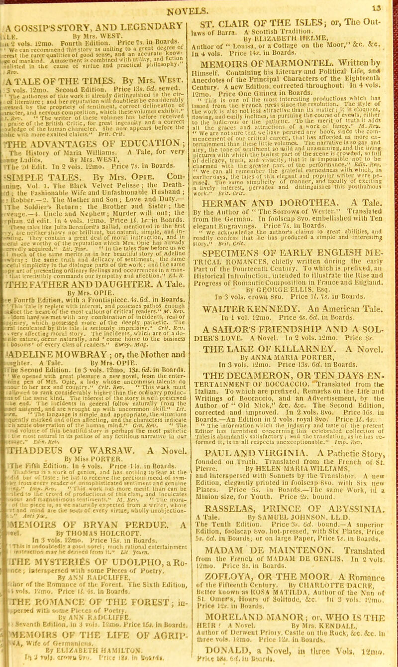 NOVELS. A GOSSIP S STORY, AND LEGENDARY JiLE. Hy Mrs. WEST. 1.11 '^ vols. ICmo. Fourlli Edition. Price Is. in Boards. < ' Wo cin recominenJ this suiv as uniting to n great ilcgrcc oi ;re»t the rircr tiualltics ol 30.ul si-nse, und an accurate kiiow- .ve 01 inanltinil. Amusi-mtnt is combined with utility, and ni-'ion inlisted in the cause of »irtue and practical pl.ilosopny. . Btv. A TALE OF THE TIMES. By Mrs. West. 3 vols. 121110. Second Edilioii. Price 13s. 6d. sewed. ■ ' The authoress of tins work is already distinguished in the clr- of literature ; and her reputation will doubtless be eon-:iderahly reaseJ hv tlie propriety of sentiment, correct deliiication ol incter, and nervous composition, which these volunie.i exhibit. '—.  The writer of these volumes has before received e of the British Critic, for great inst ntuly and a correct lic of the humon character. She now appears before the c uith more exalted claims. Bril.Crit. THE ADVANTAGES OF EDUCATION ; The History of .M-iria Williams. A Tale, for very tins Ladies. Bv iMrs. WEST, ;Tbe Jil Edit. In 2 vols. I'Jmo. Price Is. in Boards. •SIMPLE TALES. By Mrs. Opie. Con- iiin;. Vol. 1. The Black Velvet Pelisse; llie Dealh- d: the Fashionable Wife and Unfashionable Husband; ; llobber.—C. The Mother and Sou ; Love and Duty.— :The Soldier's Return: the Brother and Sister; the veiigc.—Uncle and Nephew; Murder will ont; llie plMU.'Jd edit. In 4 vols. l2ino. Price Ll. l.r. in Boards. niesc tales like Julia Beresford's Ballad, mentioned in the first ■V, li-e neither showv nor brilliant, but natural, simple, and in- • c. ihey contain a great deal of moral instruction, and in . ' are worthy of the reputation which Mrs. pie has already J... Jlv acquired. lif. jrsar. ■' In the tales ^ow before us we 1 miicli of the same merits as in her beautiful story of Adeline ubiay : the same truth and delicacy of sentiment, the same cel jl iimplicity in the difiloguc parts of tire work; and the same pr ar; of presenting ordinary feelings and occurrences in a tnan- ti.a: i.'-re:;t3iibty commands our synipatliy and atl'ection. Ed. K. iTHE FATHER AND DAUGHTER. A Tale. By Mrs. OPIE. •e Fourth Edition, with a Fronlis|)icce.4s.6d. in Boards. - Thi-. Talc is replete with interest, anil pj.-iscsses pathos enuu^li .afcci !Ue he;n of the most callous ot critical readers. M. Idom hara'Ae met with any combination of incidents, real or ..lainiry, which possessed more of the deeply palliclic. Tlie ral incuicared by this tale is seiiously impressive. Crit. Rn** . Tery affecting moi-al s:orv. The incidents, whicii are ol a do- . i'.ic nature, occur naturalfy, and 'come home to Lhe business bosoms • of every class of readers. Europ. Mag. 'ADELINE MOWBRAY ; or, the Mother aiid .lighter. A Talc. By Mrs. OPlE. Tfhe Second Edition. In 3 vols. l2mo. 13s. 6d. in Boards. ■ We opened with great pleasure a new novel, fvom ihc enter- ■nir.sj pen of Mrs. Opie, a lady whose uncommon talents do r:iO'jr to her sex and coimtry. Crit. Rev. ** This woik must .ailoAcd to rank considerably highrrihan the ordinary prodiic- t.is of i.ie same kind. The interest of the story is well preserved -be end. The ir.ciderts in spheral follow naturally from the ttsei assii(nfd, and are wrousht up with uncommon skill. Lit. irrn,  The Unzuage is siniple and appropriate, the situations ■quently marked and often aftecling, and the characteia indicate k ch acute obs/rration of the human mind. Gin. Rn>. '* The iiid vol-jrr.e of this beautiful storv is perhaps the most pathetic t « r.Q;.: na'.jral in its pathos of any fictitious narrative in our TTHADDEUS OF WARSAW. A Novel. By Miss PORTER. The Fifth Edition. In 4 vols. Price lis. in Boards. Ti.Ad 'r'ji 11 a work of genius, and has nothing to fear at the did bar of taste: he it:iz to rcccire liie precioui tnccd of svm- ■Ny troin eterv reader of unsophisticated scntimeni and genuine '1*1. Imp. Rnt. Thia work has more mctit llian can be •iljed lo the croA'd of produclioiiS of this chisi, and inculcates •jou< and maRnan)mou% ^f;ntirjenl<i. M. Rtt*. '1 lie mora- i>f the piece IS, as we nafura.ly expected from .a writer, whose rt and mind are the ftcnU of every rirtue, wholly unobjcclion-  Anti ynr, ME.MOIRS OF BRYAN PERDUk. A vel. By THOMAS HOLCROn'. In 3 vols. 12m«. Price 15*. in Boards. This is ;indoub'cdl>- a nof.t! r.oT**!; fiiiich rational entertainment inttnictif),-. mav be d'n.cd frnrii i:. Lii j'iurn. .THE MYSTERIES OF UDOLPHO, a Ro- ne*:; iBlcrspers«(l wiih soroc PK'Cts of Foelry. By ASS RADCLII FE, .iior nf ih«r Romance of llii: Forest. 'I'lic Sixth F.dilioij, • Vvols. 12rno. Price 1^-15. in Boards. THE ROMANCE OF THE FOREST; iu- >pers«d Willi some Pi< (;e.s of Poetry. f!y ANN KADCLIfFE. : ! Seventh Edition, in 3 vols. Icjnio. Price 15s. in Board;, WEMOIRS OF THE LIFE OF AGRIl'- *^«A, Wife of rrmiiniciis. By KLIZABLTH HAMILTON. I'i J valj. crown 8y. I'rice In Uoardi. 15 ST. CLAIR OF THE ISLES; or, The Out- laws of Barra. A Scottish rradilion. By HLIZAliETH Ulif-ME, Author of  Louisa, or u Collase on the Moor, &c. &c. In 4, vols. Price 14s. in Boards. MEMOIRS OFMARMONTEL. Written by Himself. Containing his Literary and Political Life, and Anecdotes of the Principal Characters of the Elghteentli Century. A ucw Edition, corrected throughout. In 4 vols. I'imo. Price One Oiiiuea in Boards.  Tills is one of the most interesting productions which has issueil Iroiii the French prrsf since the revulution. The style of the work is also not less atiiaclive than Us mailer; il iS eloquent, IlowinB, anil e«sily inclines, in pursuing the course of eve»la, euhftr 10 the luilicioiis or the palhciic. To the raenl of truth u addi all the graces and :Ulr.ictions of a «ork ol fancy. M.K/y.  We arc not sure that we have peru'ieJ any booK, sinSc the com- mencement 01 our crilical career, that h«s afforded us more er;- icrtainmenl than these liulc volumes. The narrative is so gay and airy the tone of seuiinient so mild .md unassuming, and the living pictures with wliicii the busiest part of the scene is crowded, so lull of delicacv, truth, and vivacitv, that it is impossible not to be charmed ivitli the great.T r-T i- f perforinince. Edin, Rn'.  We can all remeinher the gialetul earnestness with vvhicli, in carlieruays, the tales of this elei;aut and popular writer were pe- rused. The smno simplicity ot manner, and faculty ot excilins a lively interest, pervades and distinguishes this posthumous work. Drit. Crit. HERMAN AND DOROTHEA. A Tale. By the Atilhor of  The Sorrows of Werler. Translated from tlie German. In foolscai) 8vo. embellished with Ten elegant Engravings. Price Vs. in Boards.  We acknowledge the author's claims lo great abilities, and readily confess that he has produced a simple and interc3ir(i_g story. Biir. Crit. SPECIMENS OF EARLY ENGLISH BIE- TRICAL ROMANCES, chietiy written during the cnily Part of the Fointceiilli Centiiiy. To which is iirelixed, an Historical Intnxliiclioii. intended to illustrate the Uiseaud Progress of Romantic Coin|)osition in France and Euglanrt, By GEORGE ELLIS, Esq. In 3 vols, crown 8vo. Price 1/. 'is. iu Boards. WALTER KENNEDY. An AmeiicMi Tale. In 1 vol. l2mo. Price 4*. 6d. in Boards. A SAILOR'S FRIENDSHIP AND A SOL- DIER'S LOVE. A Novel. In 2 vols. ISino. Price Ss. THE LAKE OF KILLARNEY. A Novel, By ANNA MARIA PORTER, In 3 vols. I'iuio. Price 13s. 6rf. in Boards. THE DECAMERON, OR TEN DAYS En- tertainment OF BOCCACCIO. Translated from tlie Italian. To which are prelixi'd. Remarks oii the Life and Writings of Boccaccio, and an Adverlisemeut, by the Author of  Old Nicli, &c. &c. The Second Edition, corrected and improved. In 2 vols. Bvo. Price IGs. in Boards.—An Edition in 2 vols, royal Svo. Price ll. 4s.. ** The information which the iiyiustry and taste of tiie present Editor has lurnished concerning this celebrated collection of Tales is abundantly satisfactory ; >.nd the translation, as he has re- formed it. Is in ail respects une,xct:ptional)le. Imp. ltd'. PAUL AND VIRGINIA. A Pathetic Story, founded on Truth. Translated from the FrencJi of St. Pierre. By HELEN MARIA WILLIAMS, and iuterBpcrscd with Sonnets by the Translator. A new Edition, eleganlly printed in foolscap Svo. with Six new Plates. Price Ss. in Boards.—The same Work, iil a Minion size, tor Youth. Price 2s. bound. RASSELAS, PRINCE OF ABYSSINIA, A Tale. By SAMUEL JOHNSON, LL.D. The Tenth Edition. Price '.is. 6d. bound.—A superior Edition, foolscap livo. hot-pressed, with Six Plates, Price 5s. bd. in Boards; or on large Paper, Price 'is. in Boards. MADAM DE MAINTENON. Translated from the FrencU of MADAM DE GENLIS. In 2 vols. 12nio. Price Ss. in Bjiards. ZOFLOYA, OR THE MOOR. A Romance of the Fifteenth Cenlnry. By CHARLOTTE DACRE, Better known as ROSA MATILDA, Author of Ihc Nnn i.( SI. Omers, Hours of Solitude, 5;c. In 3 vols. I'Jtnu. Price ICv. Ill Boards. MORELAND MANOR; oi. WHO IS THE HEIR ' A Novel. By Mrs. KENDALL, Author of Uerweiit Prioiy. Castle on the Rock, &c. &c. in three vols. i'Zmo. Price I'Zs. in Boards. DONALD, a Novel, in three Vols. 18nio. Price Ml. >:'l. in B'wrdj.