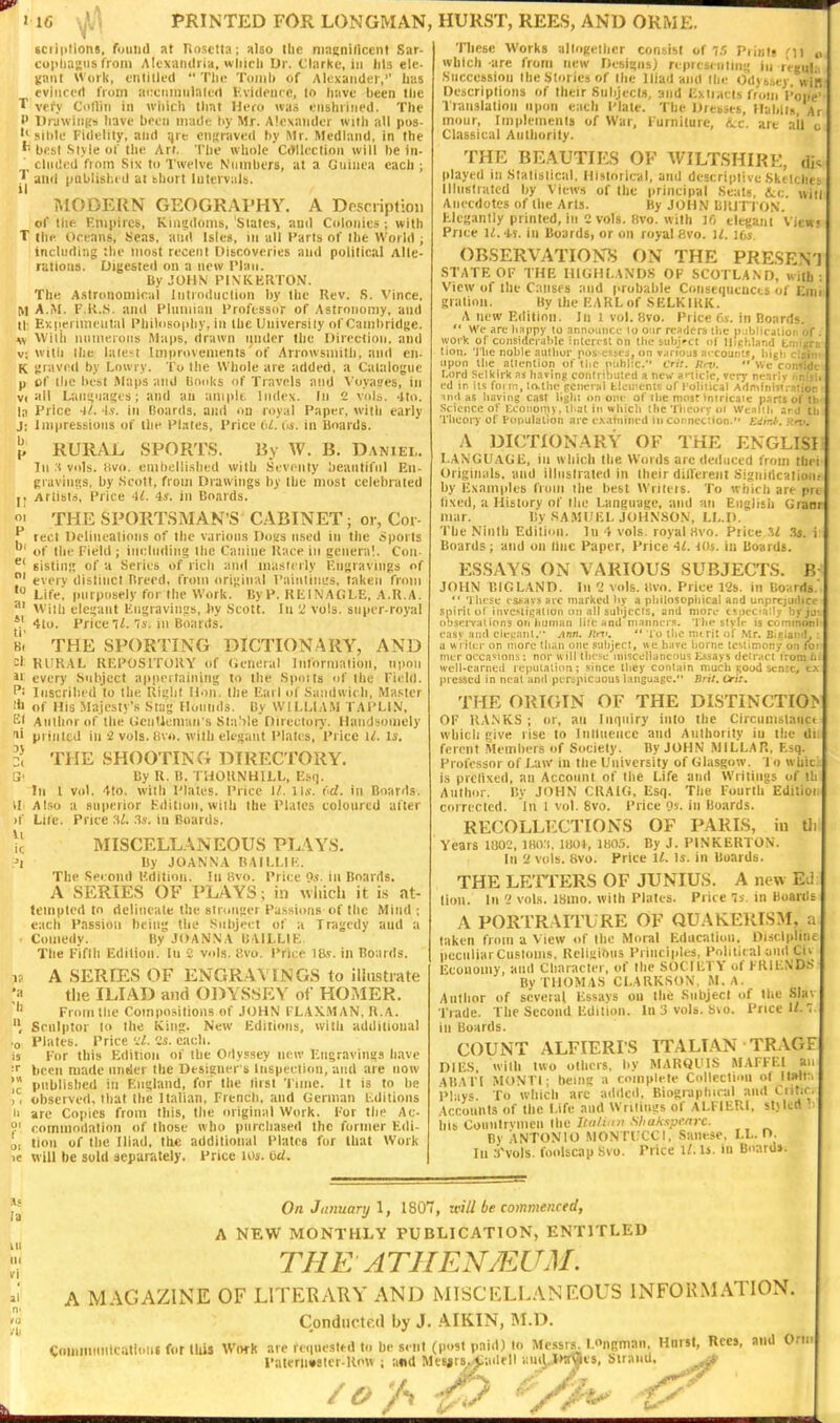 (ciiptions, ruiiiid »t Rnsttta : also llic ninsniliccnl Sar- copliasns from Alexandria, wliicli Dr. Clarke, in Ills elc- iiaril Work, eulilled  Tlii; Tomli of Alexander,' lias cvliicert from acciimiilnled Kvideucc, lo have been tlic T vefy Collin in wliicli that Hero was eiislnined. The P Drjwintis have been made hy Mr. Alexander with all pos- '•■silile Fidelity, and qre ciijiraved by Mr. Medland, in the best .Slyie of the Art. The whole CtHlcclioii will be in- eluded from Six to Twelve Numbers, at a Guinea each ; ^1 and (lablisbed at short Intervals. MODERN GEOGRAPHY. A Dpsciipfioii of the Empires, Kingdoms, Slates, and Colonies ; with T the Oceans, Seas, and Isles, in all Parts of the World ; including the most recent Discoveries and political Alte- rations. Uij^ested on a new IMaii. By JOHN PINKKRTON. The Astronomical liiliodiiclion by the Rev. S. Vince, M A.M. F.K..i. and Plumian Professor of Astronomy, and tl; Experimental Philosoiiliy, in the Uiiiversily of CambridKe. w \Virh iiniiieroiis Maps, drawn nnder tiiu Direction, and v; with Ihe lale't Improvements of Anowsmilh, and eii- K sraved by Lowry. To Ihe Whole are added, a Catalogue p of llie best Maps and linoks of Travels and Voyat'es, in VI all Laiiijnages; and an amplt. Index. In 2 vols. ^Ito. la Price 4/. As. in Boards, and on royal Paper, with early J; Impressions of the Plates, Price 61. Os. in Boards. p RURAL SPORTS. By W. B. Daniel. In s vols. !(vo. eniliellished with Seventy beautiful En- giaviiM's, by .Scott, from Drawings by Ihe most celebrated |. Ariisl.-i, Price -l^. is. in Boards. i THE SPORTSMAN'S CABINET; of, Cot ^ tect Delinealions of the various DoHs used in the oports of the Field ; including the Canine Race in genera'.. Con- ^* sistinj; of a Series of rich ami masterly F.ngravings of 01 every distinct Breed, from ori',;inal PainlinL's, taken from Life, purposely for the Work. By P. RlilNAGl.E, A.R.A. * With elegant Engravings, by Scott. In 2 vols, super-royal 4to. Price ll. 7s. m Boards. B, THE SPORTING DICTIONARY, AND cl RURAL RF.POSITORY of (ieiieral Information, upon 11 every Subject apneitaiiiing to the Spoils of the Field, f- Inscribed to the Right Hon. Ihe liarl of Sandwich, Master 'ji of His Majesty's Stag Hounds. By WILLIAM TAPLIX, El Aiilhorof the licnUeman's Sta')le Directory. Handsomely printed in 2 vols. (iv«. with elegant Plates, Price ll. Is. :( s THE SHOOTING DIRECTORY. By R. B. THORNHILL, Esi). In 1 vol. 4to. with Plates. Price I/, ll*. (<d. in Boards. Also a superior Kditioii, wilh the Plates coloured after Lilc. Price :U. 3s. in Boards. MISCELLANEOUS PL.\YS. By JOANNA RAILLIK. The Second Edition. In tivo. Price 9s. in Boards. A SERIES OF PLAYS; in wiiicli it is at- tempted to delineate Ihe stnmger Passions of the Mind ; each Passion being the Subject of a Tragedy and a • Comedy. By JOANNA BVILLIE The Fifth Edition. In i vols, i'.vo. Price in Boards. IS A SERfES OF ENGR.A.\INGS to illtustrate y the ILIAD and ODYSSEY of HOMER. From the Cotnposilions of JtJHN FLAX.M AN. R. A. Sculptor lo the King. New Editions, with additional •0 Plates. Price ':L 'Js. each. is I'or this Edition of the Odyssey new Kngravings have f been made under the Designer s Inspection, and are now pnblished in England, for the first Time. It is to be )( observed, that the Italian, French, and German t-ditions ll arc Copies from this, the original Work. For the AC- S' commodalion of those who purchased the former Kdi- o, tion of the Iliad, the additional Plates for that Work ie will be sold separately. Price los. 6U. Tliese Works allogelhcr consist of iri Piinij oi which are from new Designs) representing in rVgul Succession the Stories of (he Iliad and the Odyb.'>iy win Descriptions of their Subjects, and Exiucis from Pope Translation upon each Plate. The Dresses, llablls Ar inour, Implemenis of War, Furniture, (Vc. are ail Classical Authority. THE BEAUTIES OF WILTSHIRE, di played in Stalislical, Historical, and descriplivc Skdcht Illustrated by Views of the |>rincipal Seals, &;c. win Anecdotes of the Arts. By JOHN BltlTI ON. Elegantly printed, in 2 vols. iivo. wilh 10 elegant View Price 11. i^. in Boards, or on royal 8vo. I6s. OBSERVATIONS ON THE PRESEN'J STATE OF THE HIGHLANDS OF SCOTLAND, with View of the Causes and probable Consequences of Em gralion. By the EARL of SELKIRK. A new Edition. In l vol. 8vo. Price Ov. in Boards,  Wc arc liappy lo announce lo Oiir readers ilic i) iblirjuur. of wort of considerable inlcicst on the subj-ct ol n'cl-.land t:vii;r; (ion. *rli(; noble author piis csM-s, on v.iriojs fircounis, big!; ciain upon llie attention of Hic ptihhc. Cri:. Rnt. ** We confide Lord Selkh'k as iKiring contri'lmted a new article, very neritiv i.r.isl ed in its foi m, talhc general tliiiitents of I'olitical Admini'';n!jor inrl as having cast light on oni- of ilie mosr Intricate parts ol il: Science of Economy, iliat in whicli the Theory oi Wc.iltl. jtj iii Theory of t'oi>uIalion are f.\atnined in connection. Edir.t'. A DICTIONARY OF THE ENGLISI I..A\GUAGE, in which the Words arc deiluced from tbei Originals, and illnslrated in their dill'erent Signiilcalioii by Examples from ilie best Wrileis. To which are prt tixed, a History of the Language, and an Eiiglisii Granr mar. By SAMUEL JOHNSON, LL.D. The Ninth Edilion. In 4 vols, royal Hvo. Price U .T*. Boards; and on line Paper, Price 41. Ids. in Boards. ESSAYS ON VARIOUS SUBJECTS. B JOHN BIGLAND. Ill 2 vols. t!vo. Price l'2s. in Boards  't hese t-snays arc marked by a pbilosopiiical and unprtjiitbce iipirit ol invc>ligaiion on all subjects, and more csocc-aMv byju'. ouservations ori human lite and manner.-!. Thi* style is conmnni easy and decant. Ann. lint,  lo the mirit of Mr. B.tiand, : a writer on more tlian one .subject, we have borne testimony on lot nier occasions: nor will tlicsc miscellaneous l^ssays detract I'romiii well-earned reputation; since Ihey contain much good sensc^ tx pi esscd in ncal and perspicuous language. Br//. Orit. THE ORIGIN OF THE DISTINCTIO? OF RANKS ; or, an Imittiry into the Circnmslaiict which give rise to Inlliieiicc and Anlhority in Ihe di ferent Stemhers of Society. By JOHN MILLAR, Esq. Professor of Law in the University of Glasgow. I o whic is prclixed, an Account of the Life and Writings of ih Author. By JOHN CUAIG, Esq. The Fourth Editioi corrected. In l vol. 6vo. Price os. in Boards. RECOLLECTIONS OF PARIS, in U Years lii02, IHivi, mot, 1H05. By J. PINKERTON. In 2 vols. 8vo. Price ll. Is. in Boards. THE LEITERS OF JUNIUS. A new EJ lion. In '1 vols. ISliio. with Plates. Price Is in Boards A PORTRAITURE OF QUAKEIUSM, a taken from a View of the Moral Education. Disclplin- peciiliarCusloms. Rclisions Pi iiici|>lcs, Political and Cii Economy, and Character, of the SOCIETY of FRU-ND.S By THOMAS CLARKSON, M. A. Author of several Essays ou the Subject of Ihe Slav Trade. The Second Edition. In 3 vols. b\o. Price W.' in Boards. COUNT ALFIERI'S ITALIAN TRAGF DIES, with two others, by MARQl'lS MAFFEI an ABAl'l MONTI; being a complete Ctdlcctioii ot lt»ll Pbiys. To which arc aililcil, Biographical and l^i'':' Accounts of the Life and Wrilings of ALFIEUI, sUleri bis Couiitrvnicn the Itiilimi Shakxpcnrc. By ANTONIO MONTLCCI, .Sanese, LL.D. In .-(vols, foolscap 8vo. Price 1/. Is. in Boards. On January \, 1S07, will be commenced, A NEW MONTHLY PUBLICATION, ENTITLED THE ATHEN7EUM. A MAGAZINE OF LITERARY AND MISCKLLANEOUS INFORMATION. Condiiclcd by J. AIKIN, !M.D. Commtmlcalioni for this WihK are requested to be sent (p-.st paid) to Messi|. LOngman, HnrsI, Rces, and Orm Pat«rii»8ier-Row ; and Mesjrs^adell ituiiJWa^is, birand.