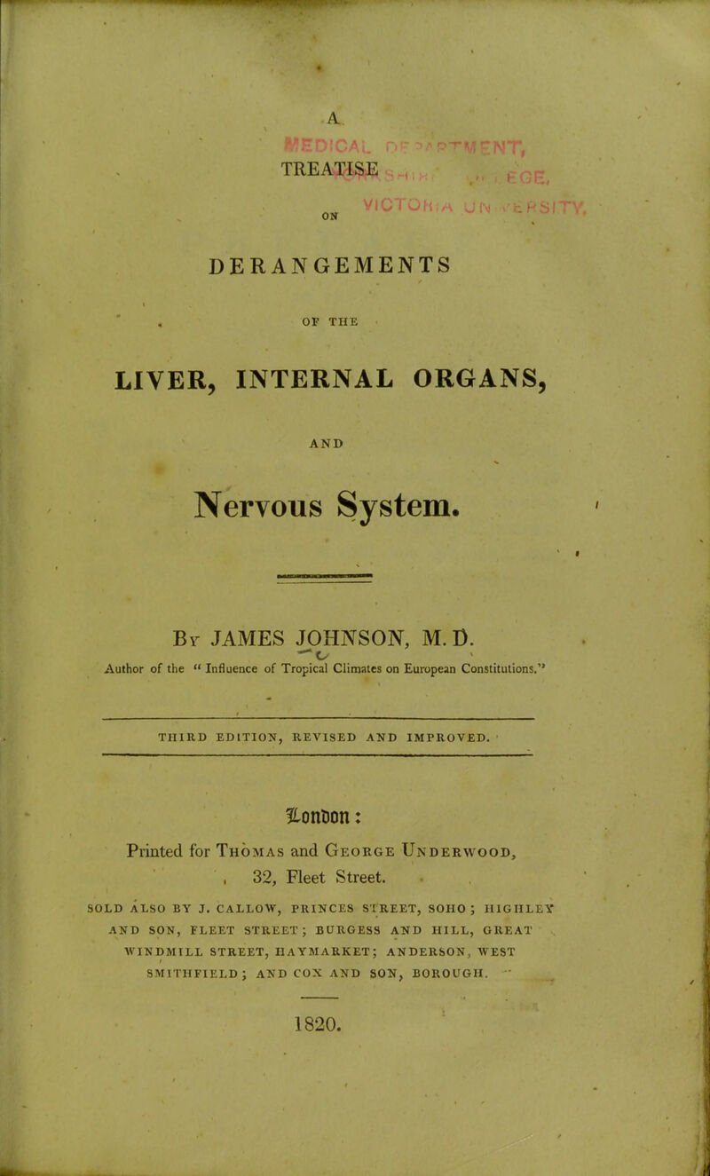 • TREATISE ON DERANGEMENTS OP THE LIVER, INTERNAL ORGANS, AND Nervous System. By JAMES JOHNSON, M.D. Author of the  Influence of Tropical Climates on European Constitutions. THIRD EDITION, REVISED AND IMPROVED. Slontion: Printed for Thomas and George Underwood, , 32, Fleet Street. SOLD ALSO BY J. CALLOW, PRINCES STREET, SOHO ; HIGHLEY AND SON, FLEET STREET; BURGESS AND HILL, GREAT WINDMILL STREET, IIAYMARKET ; ANDERSON, WEST SMITHFIELD; AND COX AND SON, BOROUGH. 1820.