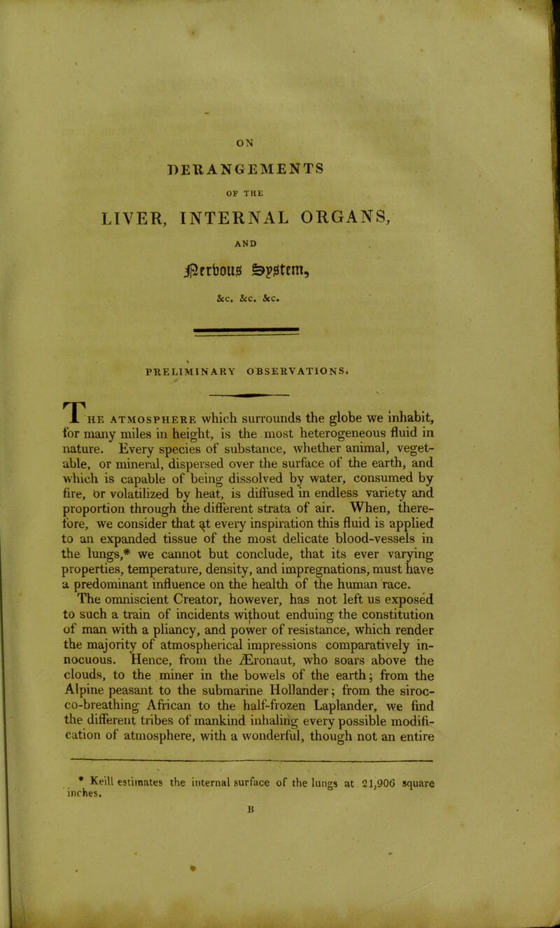 ON DERANGEMENTS OF THE LIVER, INTERNAL ORGANS, AND iRrrbouj5 &^tem, &c. &c. &c. PRELIMINARY OBSERVATIONS. A he atmosphere which surrounds the globe we Inhabit, for many miles in height, is the most heterogeneous fluid in nature. Every species of substance, whether animal, veget- able, or mineral, dispersed over the surface of the earth, and which is capable of being dissolved by water, consumed by fire, br volatilized by heat, is diffused in endless variety and proportion through the different strata of air. When, there- fore, we consider that ^t every inspiration this fluid is applied to an expanded tissue of the most delicate blood-vessels in the lungs,* we cannot but conclude, that its ever varying properties, temperature, density, and impregnations, must have a predominant influence on the health of the human race. The omniscient Creator, however, has not left us exposed to such a train of incidents without enduing the constitution of man with a pliancy, and power of resistance, which render the majority of atmospherical impressions comparatively in- nocuous. Hence, from the iEronaut, who soars above the clouds, to the miner in the bowels of the earth; from the Alpine peasant to the submarine Hollander; from the siroc- co-breathing African to the half-frozen Laplander, we find the different tribes of mankind inhaling every possible modifi- cation of atmosphere, with a wonderful, though not an entire * Keill estimates the internal surface of the lungs at 21,906 square inches. B