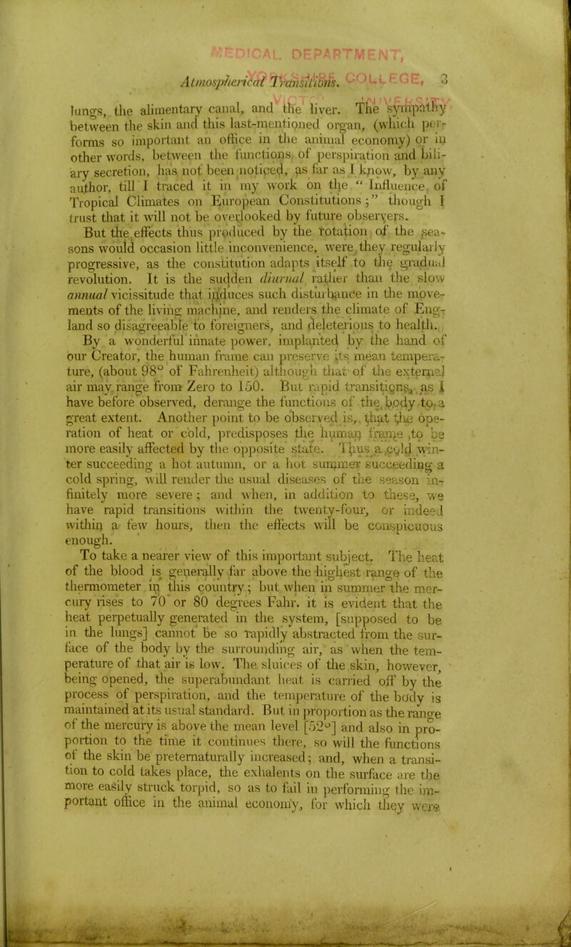 AL DHPARTM Atmospherical TrahsM'Sm. u' u-L1 G l:-» 3 ViCTf* ' 'aj 1 v F *8' ' lungs, the alimentary canal, and the liver. The sympathy between the skin and this last-mentioned organ, (which per- forms so important an office in the animal economy) or in other words, between the functions of perspiration and bili- ary secretion, has not been noticed, as far as I kjiow, by any author, till I traced it in my work on tlje  Influence of Tropical Climates on European Constitutions ; though I trust that it will not be overlooked by future obseryers. But the effects thus produced by the rotation of the Rea- sons would occasion little inconvenience, were, they regular I y progressive, as the constitution adapts itself to the gradu.il revolution. It is the sudden diurnal, rather than the slow annual vicissitude that induces such disturbance in the move- ments of the living machine, and renders the climate of Engr land so disagreeable to foreigners, and peleterious to health., By a wonderful innate power, implanted by the hand of our Creator, the human frame can preserve its mean tempera- ture, (about 98° of Fahrenheit) although that of the extern?.! air may range from Zero to 150. But rapid transitjicjn^- as A have before observed, derange the functions of the, body .to, a great extent. Another point to be observed is,. t,hat ^Ke ope- ration of heat or cold, predisposes the lmman frame ,to be more easily affected by the opposite state. Th.usja.cgld win- ter succeeding a hot autumn, or a hot summer succeeding a cold spring, w ill render the usual diseases of the season in-r finitely more severe; and when, in addition to these, we have rapid transitions within the twenty-four, or indeed within a- few hours, then the effects will be conspicuous enough. To take a nearer view of this important subject. The heat of the blood is generally far above the -highest range of the thermometer in this country; but when in summer the mer- cury rises to 7'Cf or 80 degrees Fahr. it is evident that the heat perpetually generated in the system, [supposed to be in the lungs] cannot' be so rapidly abstracted from the sur- face of the body by the surrounding air, as when the tem- perature of that air is low. The sluices of the skin, however being opened, the superabundant heat is carried off by the process of perspiration, and the temperature of the body is maintained at its usual standard. But in proportion as the rano-e of the mercury is above the mean level [F)2°] and also in pro- portion to the time it continues there, so will the functions of the skin be preternaturally increased; and, when a transi- tion to cold takes place, the exhalents on the surface are the more easily struck torpid, so as to fail in performing the im- portant office in the animal economy, for which they were