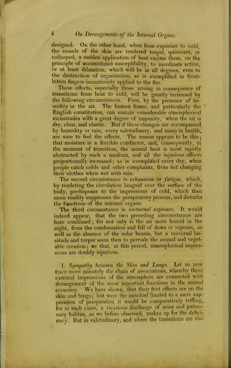 designed. On the other hand, when from exposure to cold, the vessels of the skin are rendered torpid, quiescent, or collasped, a sudden application of heat excites them, on the principle of accumulated susceptibility, to inordinate action, or at least dilatation, which will be in all degrees, even to the destruction of organization, as is exemplified in frost- bitten fingers incautiously applied to the fire. These effects, especially those arising in consequence of transitions from heat to cold, will be greatly increased by the following circumstances. First, by the presence of hu- midity in the air. The human frame, and particularly the ' English constitution, can sustain considerable atmospherical vicissitudes with a great degree of impunity, when the air is dry, clear, and elastic. But if these changes are accompanied by humidity or rain, every valetudinary, and many in health, are sure to feel the effects. The reason appears to be this; that moisture is a forcible conductor, and, consequently, at the moment of transition, the animal heat is most rapidly abstracted by such a medium, and all the injurious effects proportionally increased; as is exemplified every day, when people catch colds and other complaints, from not changing their clothes when wet with rain. The second circumstance is exhaustion or fatigue, which, by rendering the circulation languid over the surface of the body, predisposes to the impressions of cold, which then more readily suppresses the perspiratory process, and disturbs the functions of the internal organs. The third circumstance is nocturnal exposure. It would indeed appear, that the two preceding circumstances are here combined; for not only is the air more humid in the night, from the condensation and fall of dews or vapours, as well as the absence of the solar beams, but a universal las- situde and torpor seem then to pervade the animal and veget- able creation 5 so that, at this period, atmospherical impres- sions are doubly injurious, 1, Sympathy between the Skin and Lungs. Let us now trace more minutely the chain of associations, whereby these external impressions of the atmosphere are connected with derangement of the most important functions in the animal economy. We have shewn, that their first effects are op the skin and lungs; but were the mischief limited to a mere sup- pression of perspiration it would be comparatively trifling, for in such cases, a vicarious discharge of urine and pulmo- nary halitus, as we before observed, makes up for the defici- ency. But in valetudinary, and where the transitions are vkh