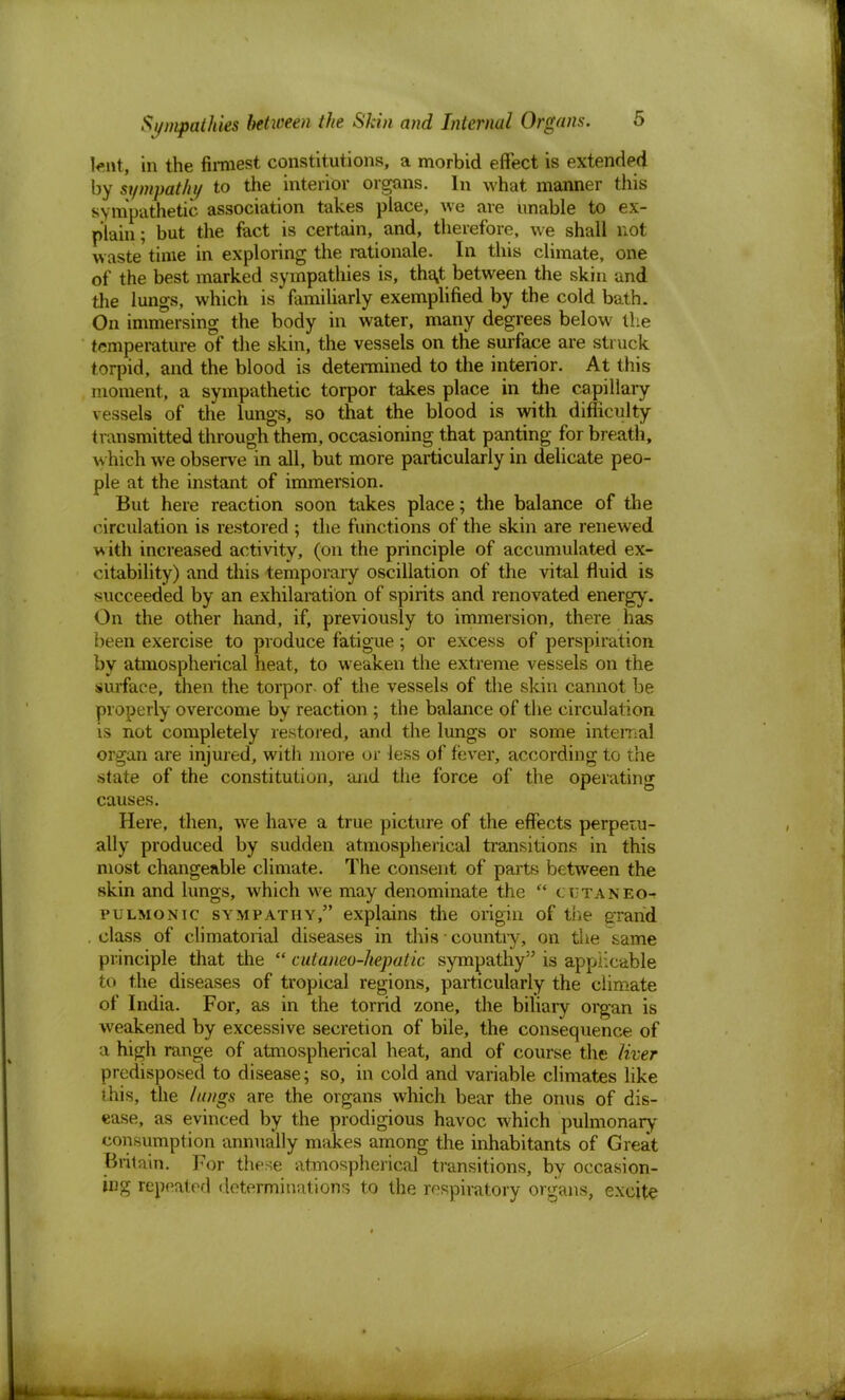 tant, in the firmest constitutions, a morbid effect is extended by sympathy to the interior organs. In what manner this sympathetic association takes place, we are unable to ex- plain; but the fact is certain, and, therefore, we shall not waste time in exploring the rationale. In this climate, one of the best marked sympathies is, tha.t between the skin and the lungs, which is * familiarly exemplified by the cold bath. On immersing the body in water, many degrees below the temperature of the skin, the vessels on the surface are struck torpid, and the blood is determined to the interior. At this moment, a sympathetic torpor takes place in the capillary vessels of the lungs, so that the blood is with difficulty transmitted through them, occasioning that panting for breath, which we observe in all, but more particularly in delicate peo- ple at the instant of immersion. But here reaction soon takes place; the balance of the circulation is restored ; the functions of the skin are renewed w ith increased activity, (on the principle of accumulated ex- citability) and this temporary oscillation of the vital fluid is succeeded by an exhilaration of spirits and renovated energy. On the other hand, if, previously to immersion, there has been exercise to produce fatigue; or excess of perspiration by atmospherical heat, to weaken the extreme vessels on the surface, then the torpor- of the vessels of the skin cannot be properly overcome by reaction ; the balance of the circulation is not completely restored, and the lungs or some internal organ are injured, with more or less of fever, according to the state of the constitution, and the force of the operating causes. Here, then, we have a true picture of the effects perpetu- ally produced by sudden atmospherical transitions in this most changeable climate. The consent of parte between the skin and lungs, which we may denominate the  cutaneo- pulmonic sympathy, explains the origin of the grand . class of climaterial diseases in this • country, on the same principle that the  cutaneo-hepatic sympathy is applicable to the diseases of tropical regions, particularly the climate of India. For, as in the torrid zone, the biliary organ is weakened by excessive secretion of bile, the consequence of a high range of atmospherical heat, and of course the liver predisposed to disease; so, in cold and variable climates like this, the lungs are the organs which bear the onus of dis- ease, as evinced by the prodigious havoc which pulmonary consumption annually makes among the inhabitants of Great Britain. For these atmospherical transitions, by occasion- ing repeated determinations to the respiratory organs, excite