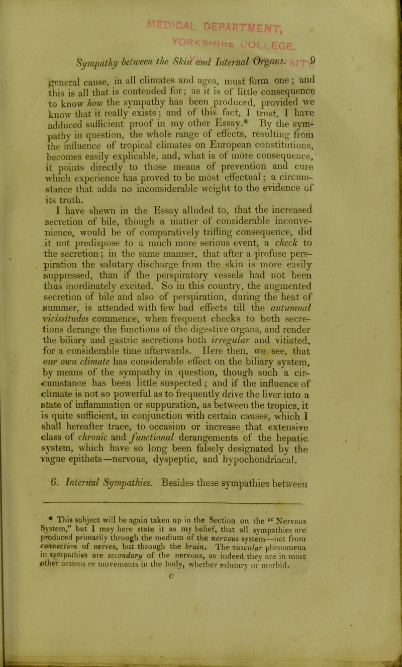 :y eTDlOAL DEPARTMENT Sympathy between the Skin and Internal Organs. 9 general cause, in all climates and ages, must form one; and this is all that is contended for; as it is of little consequence to know how the sympathy has been produced, provided we know that it really exists; and of this fact, I trust, I have adduced sufficient proof in my other Essay * By the sym- pathy in question, the whole range of effects, resulting from the influence of tropical climates on European constitutions, becomes easily explicable, and, what is of more consequence, it points directly to those means of prevention and cure which experience has proved to be most effectual; a circum- stance that adds no inconsiderable weight to the evidence of its truth. I have shewn in the Essay alluded to, that the increased secretion of bile, though a matter of considerable inconve- nience, would be of comparatively trifling consequence, did it not predispose to a much more serious event, a check to the secretion; in the same manner, that after a profuse pers- piration the salutary discharge from the skin is more easily suppressed, than if the perspiratory vessels had not been thus inordinately excited. So in this country, the augmented secretion of bile and also of perspiration, during the heat of summer, is attended with few bad effects till the autumnal vicissitudes commence, when frequent checks to both secre- tions derange the functions of the digestive organs, and render the biliary and gastric secretions both irregular and vitiated, for a considerable time afterwards. Here then, we see, that our own climate has considerable effect on the biliary system, by means of the sympathy in question, though such a cir- cumstance has been little suspected ; and if the influence of climate is not so powerful as to frequently drive the liver into a state of inflammation or suppuration, as between the tropics, it is quite sufficient, in conjunction with certain causes, which I shall hereafter trace, to occasion or increase that extensive class of chronic and functional derangements of the hepatic system, which have so long been falsely designated by the vague epithets—nervous, dyspeptic, and hypochondriacal. 6. Intenial Sympathies. Besides these sympathies between * This subject will be again taken up in the Section on the  Nervous System, but I may here state it as my belief, that all sympathies are produced primarily through the medium of the nervous system—not from connection of nerves, but through the brain. The vasculur phenomena in sympathies are secondary of the nervous, as indeed they are in most other actions or movements* in the body, whether salutary or morbid, C