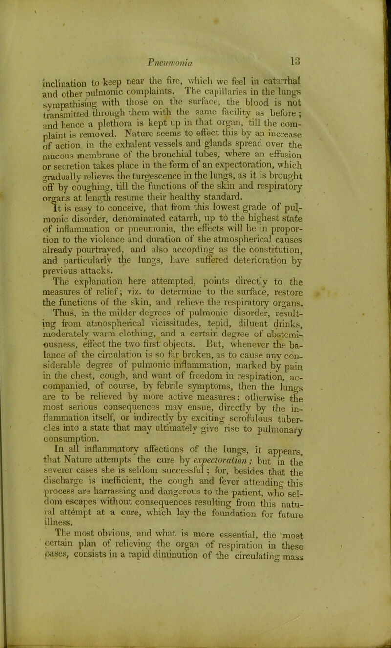 inclination to keep near the fire, which we feel in catarrhal and other pulmonic complaints. The capillaries in the lungs sympathising with those on the surface, the blood is not transmitted through them with the same facility as before; and hence a plethora is kept up in that organ, till the com- plaint is removed. Nature seems to effect this by an increase of action in the exhalent vessels and glands spread over the mucous membrane of the bronchial tubes, where an effusion or secretion takes place in the form of an expectoration, which gradually relieves the turgescence in the lungs, as it is brought off by coughing, till the functions of the skin and respiratory organs at length resume their healthy standard. It is easy to conceive, that from this lowest grade of pul- monic disorder, denominated catarrh, up td the highest state of inflammation or pneumonia, the effects will be in propor- tion to the violence and duration of the atmospherical causes already pourtrayed, and also according as the constitution, and particularly the lungs, have suffered deterioration by previous attacks. The explanation here attempted, points directly to the measures of relief; viz. to determine to the surface, restore the functions of the skin, and relieve the respiratory organs. Thus, in the milder degrees of pulmonic disorder, result- ing from atmospherical vicissitudes, tepid, diluent drinks, moderately warm clothing, and a certain degree of abstemi- ousness, effect the two first objects. But, whenever the ba- lance of the circulation is so far broken, as to cause any con- siderable degree of pulmonic inflammation, marked by pain in the chest, cough, and want of freedom in respiration, ac- companied, of course, by febrile symptoms, then the lungs are to be relieved by more active measures; otherwise the most serious consequences may ensue, directly by the in- flammation itself, or indirectly by exciting scrofulous tuber- cles into a state that may ultimately give rise to pulmonary consumption. In all inflammatory affections of the lungs, it appears, that Nature attempts the cure by expectoration; but in the severer cases she is seldom successful; for, besides that the discharge is inefficient, the cough and fever attending this process are harrassing and dangerous to the patient, who sel- dom escapes without consequences resulting from this natu- ral attempt at a cure, which lay the foundation for future illness. The most obvious, and what is more essential, the most certain plan of relieving the organ of respiration in these ixises, consists in a rapid diminution of the circulating mass