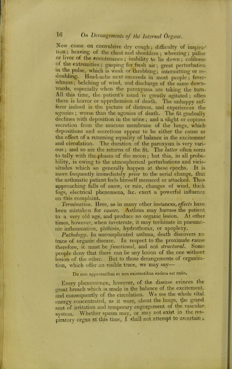 Now come on convulsive dry cough; difficulty of inspira- tion.; heaving of the chest and shoulders; wheezing; pallor or hvor of the countenance; inability to lie down ; coldness of the extremities ; gasping for fresh air; great perturbation m the pulse, which is weak or throbbing; intermitting or re- doubling. Head-ache next succeeds in most people; fever- ishness; belching of wind, and discharge of the same down- wards, especially when the paroxysms are taking the turn. All this time, the patient's mind is greatly agitated ; often there is horror or apprehension of death. The unhappy suf- ferer indeed is the picture of distress, and experiences the agonies ; worse than the agonies of death. The fit gradually declines with deposition in the urine; and a slight or copious secretion from the mucous membrane of the lungs, which depositions and secretions appear to be either the cause or the effect of a returning equality of balance in the excitement and circulation. The duration of the paroxysm is very vari- ous ; and so are the returns of the fit. The latter often seem to tally with the-phases of the moon; but this, in all proba- bility, is owing to the atmospherical perturbations and vicis- situdes which so generally happen at these epochs. It is more frequently immediately prior to the aerial change, that the asthmatic patient feels himself menaced or attacked. Thus approaching falls of snow, or rain, changes of wind, thick fogs, electrical phenomena, &c. exert a powerful influence on this complaint. Termination. Here, as in many other instances, effects have been mistaken for causes. Asthma may harrass the patient to a very old age, and produce no organic lesion. At other times, however, when inveterate, it may terminate in pneumo- nic inflammation, phthisis, hydrothorax, or apoplexy. Pathology. In uncomplicated asthma, death discovers no trace of organic disease. In respect to the proximate cause therefore, it must be functional, and not structural. Some people deny that there can be any lesion of the one without lesion of the other. But to those derangements of organiza- tion, which offer no visible trace, we may say— De non apparentibus et non existentibus eadeni est ratio. Every phenomenon, however, of the disease evinces the ojeat breach which is made in the balance of the excitement, and consequently of the circulation. We see the whole vital energy concentrated, as it were, about the lungs, the grand seat of irritation and temporary engorgement of the vascular system. Whether spasm may, or may not exist in the res- piratory organ at this time, I shall not attempt to ascertain ;