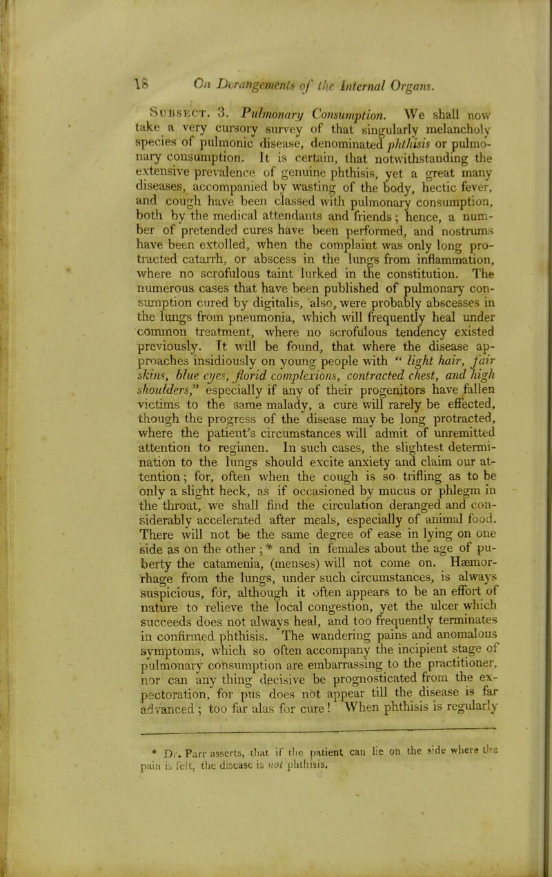 Subsect. 3. Pulmonary Consumption. We shall now take a very cursory survey of that singularly melancholy species of pulmonic disease, denominated phthisis or pulmo- nary consumption. It is certain, that notwithstanding the extensive prevalence of genuine phthisis, yet a great many diseases, accompanied by wasting of the body, hectic fever, and cough have been classed with pulmonary consumption, both by the medical attendants and friends; hence, a num- ber of pretended cures have been performed, and nostrums have been extolled, when the complaint was only long pro- tracted catarrh, or abscess in the lungs from inflammation, where no scrofulous taint lurked in the constitution. The numerous cases that have been published of pulmonary con- sumption cured by digitalis, also, were probably abscesses in the lungs from pneumonia, which will frequently heal under common treatment, where no scrofulous tendency existed previously. It will be found, that where the disease ap- proaches insidiously on young people with  light hair, fair skins, blue eyes, florid complexions, contracted chest, and high shoulders, especially if any of their progenitors have fallen victims to the same malady, a cure will rarely be effected, though the progress of the disease may be long protracted, where the patient's circumstances will admit of unremitted attention to regimen. In such cases, the slightest determi- nation to the lungs should excite anxiety and claim our at- tention ; for, often when the cough is so trifling as to be only a slight heck, as if occasioned by mucus or phlegm in the throat, we shall find the circulation deranged and con- siderably accelerated after meals, especially of animal food. There will not be the same degree of ease in lying on one side as on the other; * and in females about the age of pu- berty the catamenia, (menses) will not come on. Haemor- rhage from the lungs, under such circumstances, is always suspicious, for, although it often appears to be an effort of nature to relieve the local congestion, yet the ulcer which succeeds does not always heal, and too frequently terminates in confirmed phthisis. 'The wandering pains and anomalous symptoms, which so often accompany the incipient stage of pulmonary consumption are embarrassing to the practitioner, nor can any thing decisive be prognosticated from the ex- pectoration, for pus does not appear till the disease is far advanced j too far alas for cure! When phthisis is regularly * Dr. Parr asserts, that if the patient can lie on the side where tire pain is felt, the disease is not phthisis.