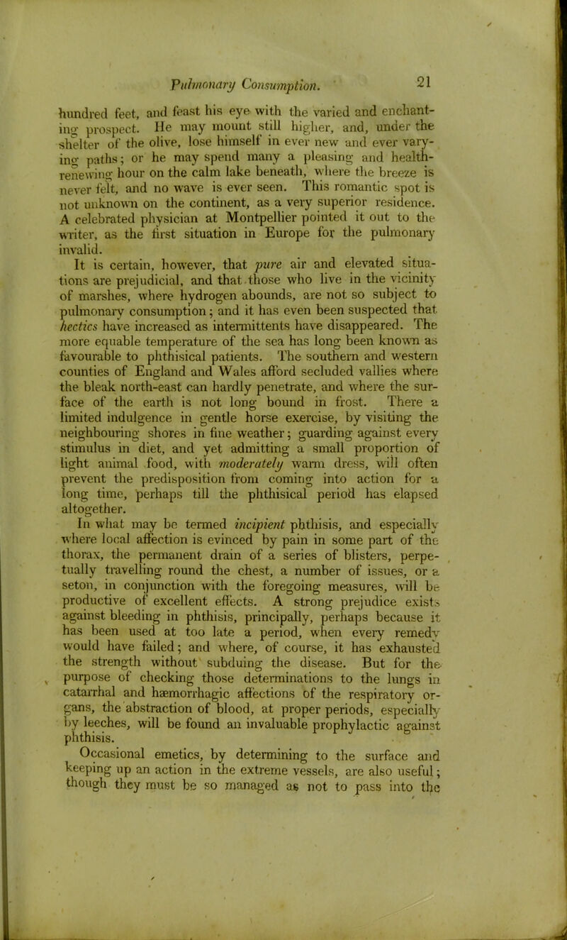 hundred feet, and feast his eye with the varied and enchant- ing prospect. He may mount still higher, and, under the shelter of the olive, lose himself in ever new and ever vary- ino- paths; or he may spend many a pleasing and health- renewing hour on the calm lake beneath, where the breeze is never felt, and no wave is ever seen. This romantic spot is not unknown on the continent, as a very superior residence. A celebrated physician at Montpellier pointed it out to the writer, as the first situation in Europe for the pulmonary invalid. It is certain, however, that pure air and elevated situa- tions are prejudicial, and that .those who live in the yicinity of marshes, where hydrogen abounds, are not so subject to pulmonary consumption; and it has even been suspected that hectics have increased as intermittents have disappeared. The more equable temperature of the sea has long been known as favourable to phthisical patients. The southern and western counties of England and Wales afford secluded vallies where the bleak north-east can hardly penetrate, and where the sur- face of the earth is not long bound in frost. There a limited indulgence in gentle horse exercise, by visiting the neighbouring shores in fine weather; guarding against every stimulus in diet, and yet admitting a small proportion of light animal food, with moderately warm dress, will often prevent the predisposition from coming into action for a long time, perhaps till the phthisical period has elapsed altogether. In what may be termed incipient phthisis, and especially where local affection is evinced by pain in some part of the thorax, the permanent drain of a series of blisters, perpe- tually travelling round the chest, a number of issues, or a seton, in conjunction with the foregoing measures, will be productive of excellent effects. A strong prejudice exist-, against bleeding in phthisis, principally, perhaps because it has been used at too late a period, when every remedv would have failed; and where, of course, it has exhausted the strength without subduing the disease. But for the purpose of checking those determinations to the lungs in catarrhal and haemorrhagic affections of the respiratory or- gans, the abstraction of blood, at proper periods, especially l>y leeches, will be found an invaluable prophylactic against phthisis. Occasional emetics, by determining to the surface and keeping up an action in the extreme vessels, are also useful; though they must be so managed as not to pass into the