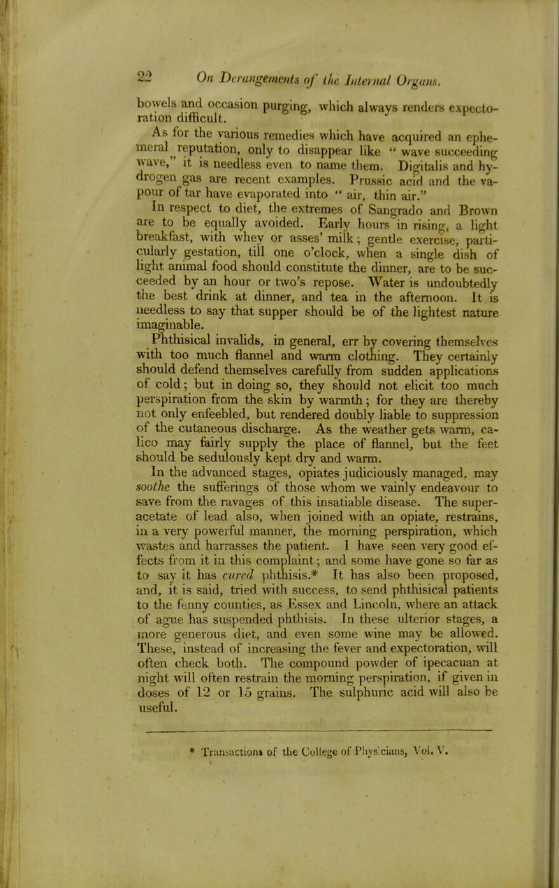 bowels and occasion purging, which always renders expecto- ration difficult. As for the various remedies which have acquired an ephe- meral^ reputation, only to disappear like  wave succeeding wave, it is needless even to name them. Digitalis and hy- drogen gas are recent examples. Prussic acid and the va- pour of tar have evaporated into  air, thin air. In respect to diet, the extremes of Sangrado and Brown are to be equally avoided. Early hours in rising, a light breakfast, with whey or asses' milk; gentle exercise, parti- cularly gestation, till one o'clock, when a single dish of light animal food should constitute the dinner, are to be suc- ceeded by an hour or two's repose. Water is undoubtedly the best drink at dinner, and tea in the afternoon. It . is needless to say that supper should be of the lightest nature imaginable. Phthisical invalids, in general, err by covering themselves with too much flannel and warm clothing. They certainly should defend themselves carefully from sudden applications of cold; but in doing so, they should not elicit too much perspiration from the skin by warmth; for they are thereby not only enfeebled, but rendered doubly liable to suppression of the cutaneous discharge. As the weather gets warm, ca- lico may fairly supply the place of flannel, but the feet should be sedulously kept dry and warm. In the advanced stages, opiates judiciously managed, may soothe the sufferings of those whom we vainly endeavour to save from the ravages of this insatiable disease. The super- acetate of lead also, when joined with an opiate, restrains, in a very powerful manner, the morning perspiration, which wastes and harrasses the patient. I have seen very good ef- fects from it in this complaint; and some have gone so far as to say it has cured phthisis.* It has also been proposed, and, it is said, tried with success, to send phthisical patients to the fenny counties, as Essex and Lincoln, where an attack of ague has suspended phthisis. In these ulterior stages, a more generous diet, and even some wine may be allowed. These, instead of increasing the fever and expectoration, will often check both. The compound powder of ipecacuan at night will often restrain the morning perspiration, if given in doses of 12 or 15 grains. The sulphuric acid will also be useful. * Trunbactiom of the College of Physicians, Vol. V.