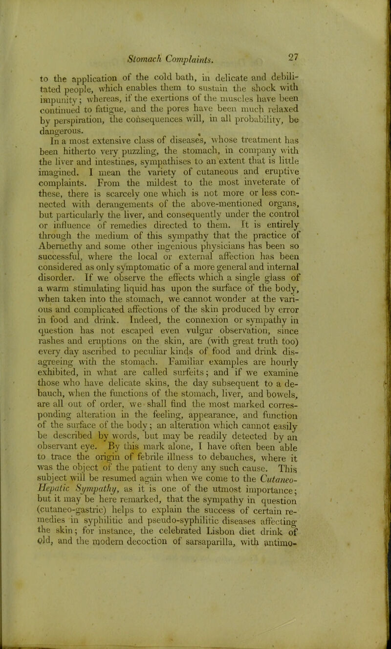 to the application of the cold bath, in delicate and debili- tated people, which enables them to sustain the shock with impunity; Avhereas, if the exertions of the muscles have been continued to fatigue, and the pores have been much relaxed by perspiration, the consequences will, in all probability, be dangerous. , In a most extensive class of diseases, whose treatment has been hitherto veiy puzzling, the stomach, in company with the liver and intestines, sympathises to an extent that is little imagined. I mean the variety of cutaneous and eruptive complaints. From the mildest to the most inveterate of these, there is scarcely one which is not more or less con- nected with derangements of the above-mentioned organs, but particularly the liver, and consequently under the control or influence of remedies directed to them. It is entirely through the medium of this sympathy that the practice of Aberaethy and some other ingenious physicians has been so successful, where the local or external affection has been considered as only symptomatic of a more general and internal disorder. If we observe the effects which a single glass of a warm stimulating liquid has upon the surface of the body, when taken into the stomach, we cannot wonder at the vari- ous and complicated affections of the skin produced by error in food and drink. Indeed, the connexion or sympathy in question has not escaped even vulgar observation, since rashes and eruptions on the skin, are (with great truth too) every day ascribed to peculiar kinds of food and drink dis- agreeing with the stomach. Familiar examples are hourly exhibited, in what are called surfeits; and if wre examine those who have delicate skins, the day subsequent to a de- bauch, when the functions of the stomach, liver, and bowels, are all out of order, we shall find the most marked corres- ponding alteration in the feeling, appearance, and function of the surface of the body; an alteration which cannot easily be described by words, but may be readily detected by an observant eye. By this mark alone, I have often been able to trace the origin of febrile illness to debauches, where it was the object of the patient to deny any such cause. This subject will be resumed again when we come to the Cutaneo- Hepatic Sympathy, as it is one of the utmost importance; but it may be here remarked, that the sympathy in question (cutaneo-gastric) helps to explain the success of certain re- medies in syphilitic and pseudo-syphilitic diseases affecting the skin; for instance, the celebrated Lisbon diet drink of <?ld, and the modern decoction of sarsaparilla, with antimo-