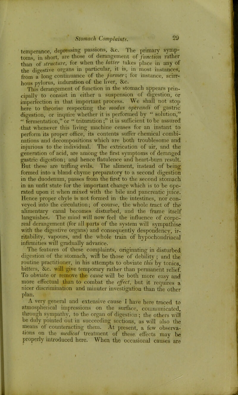 temperance, depressing passions, &c. The primary symp- toms, in short, are those of derangement of function rather than of structure, for when the latter takes place in any of the digestive organs in particular, it is, in most instances, from a long continuance of the former; for instance, scirr- hous pylorus, induration of the liver, &c. This' derangement of function in the stomach appears prin- cipally to consist in either a suspension of digestion, or imperfection in that important process. We shall not stop here to theorise respecting the modus operandi of gastric digestion, or inquire whether it is performed by  solution,  fermentation, or *' trituration; it is sufficient to be assured that whenever this living machine ceases for an instant to perform its proper office, its contents suffer chemical combi- nations and decompositions which are both troublesome and injurious to the individual. The extrication of air, and the generation of acid, are among the first symptoms of deranged gastric digestion; and hence flatulence and heart-burn result. But these are trifling evils. The aliment, instead of being formed into a bland chyme preparatory to a second digestion in the duodenum, passes from the first to the second stomach in an unfit state for the important change which is to be ope- rated upon it when mixed with the bile and pancreatic juice. Hence proper chyle is not formed in the intestines, nor con- veyed into the circulation; of course, the whole tract of the alimentary canal becomes disturbed, and the frame itself languishes. The mind will now feel the influence of corpo- real derangement (for all parts of the system will sympathise with the digestive organs) and consequently despondency, ir- ritability, vapours, and the whole train of hypochondriacal infirmities will gradually advance. The features of these complaints, originating in disturbed digestion of the stomach, will be those of debility; and the routine practitioner, in his attempts to obviate this by tonics, bitters, &c. will give temporary rather than permanent relief. To obviate or remove the cause will be both more easy and more effectual than to combat the effect, but it requires a nicer discrimination and minuter investigation than the other plan. A very general and extensive cause I have here traced to atmospherical impressions on the surface, communicated, through sympathy, to the organ of digestion; the others will be duly pointed out in succeeding sections, as will also the means of counteracting them. At present, a few observa- tions on the medical treatment of these, effects may be properly introduced here. When the occasional causes are