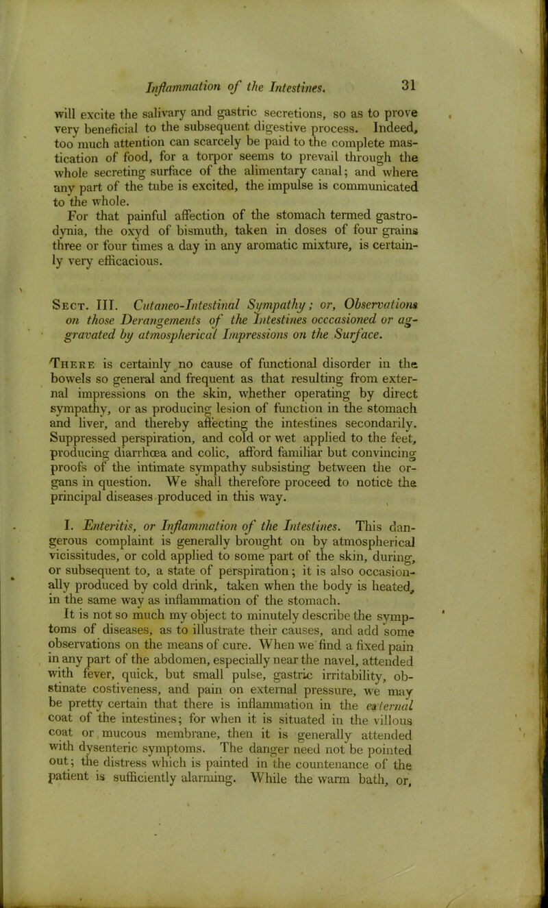 Inflammation of the Intestines. will excite the salivary and gastric secretions, so as to prove very beneficial to the subsequent digestive process. Indeed, too much attention can scarcely be paid to the complete mas- tication of food, for a torpor seems to prevail through the whole secreting surface of the alimentary canal; and where any part of the tube is excited, the impulse is communicated to the whole. For that painful affection of the stomach termed gastro- dynia, the oxyd of bismuth, taken in doses of four grains three or four times a day in any aromatic mixture, is certain- ly very efficacious. Sect. III. Cutaneo-Iniestinal Sympathy; or, Observations on those Derangements of the Intestines occcasioned or ag- gravated by atmospherical Impressions on the Surface. There is certainly no cause of functional disorder in the bowels so general and frequent as that resulting from exter- nal impressions on the skin, whether operating by direct sympathy, or as producing lesion of function in the stomach and liver, and thereby affecting the intestines secondarily. Suppressed perspiration, and cold or wet applied to the feet, producing diarrhoea and colic, afford familiar but convincing proofs of the intimate sympathy subsisting between the or- gans in question. We shall therefore proceed to notice the principal diseases produced in this way. I. Enteritis, or Inflammation of the Intestines. This dan- gerous complaint is generally brought on by atmospherical vicissitudes, or cold applied to some part of the skin, during, or subsequent to, a state of perspiration; it is also occasion- ally produced by cold drink, taken when the body is heated, in the same way as inflammation of the stomach. It is not so much my object to minutely describe the symp- toms of diseases, as to illustrate their causes, and add some observations on the means of cure. When we find a fixed pain in any part of the abdomen, especially near the navel, attended with fever, quick, but small pulse, gastric irritability, ob- stinate costiveness, and pain on external pressure, we may be pretty certain that there is inflammation in the external coat of the intestines; for when it is situated in the villous coat or; mucous membrane, then it is generally attended with dysenteric symptoms. The danger need not be pointed out ; the distress which is painted in the countenance of the patient is sufficiently alarming. While the warm bath, or,