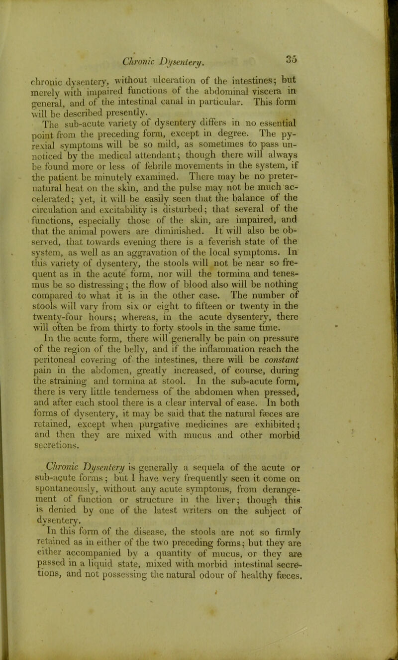 Chronic Dysentery. chronic dysentery, without ulceration of the intestines; but merely with impaired functions of the abdominal viscera in general, and of the intestinal canal in particular. This form will be described presently. The sub-acute variety of dysentery differs in no essential point from the preceding form, except in degree. The py- rexia! symptoms will be so mild, as sometimes to pass un- noticed by the medical attendant; though there will always be found more or less of febrile movements in the system, if the patient be minutely examined. There may be no preter- natural heat on the skin, and the pulse may not be much ac- celerated ; yet, it will be easily seen that the balance of the circulation and excitability is disturbed; that several of the functions, especially those of the skin, are impaired, and that the animal powers are diminished. It will also be ob- served, that towards evening there is a feverish state of the system, as well as an aggravation of the local symptoms. In this variety of dysenteiy, the stools will not be near so fre- quent as in the acute form, nor will the tormina and tenes- mus be so distressing; the flow of blood also will be nothing compared to what it is in the other case. The number of stools will vary from six or eight to fifteen or twenty in the twenty-four hours; whereas, in the acute dysentery, there will often be from thirty to forty stools in the same time. In the acute form, there will generally be pain on pressure of the region of the belly, and if the inflammation reach the peritoneal covering of • the intestines, there will be constant pain in the abdomen, greatly increased, of course, during the straining and tormina at stool. In the sub-acute form, there is very little tenderness of the abdomen when pressed, and after each stool there is a clear interval of ease. In both forms of dysentery, it may be said that the natural feces are retained, except when purgative medicines are exhibited; and then they are mixed with mucus and other morbid secretions. Chronic Dysentery is generally a sequela of the acute or sub-acute forms; but I have very frequently seen it come on spontaneously, without any acute symptoms, from derange- ment of function or structure in the liver; though this is denied by one of the latest writers on the subject of dysentery. In this form of the disease, the stools are not so firmly retained as in either of the two preceding forms; but they are either accompanied by a quantity of mucus, or they are passed in a liquid state, mixed with morbid intestinal secre- tions, and not possessing the natural odour of healthy fasces.