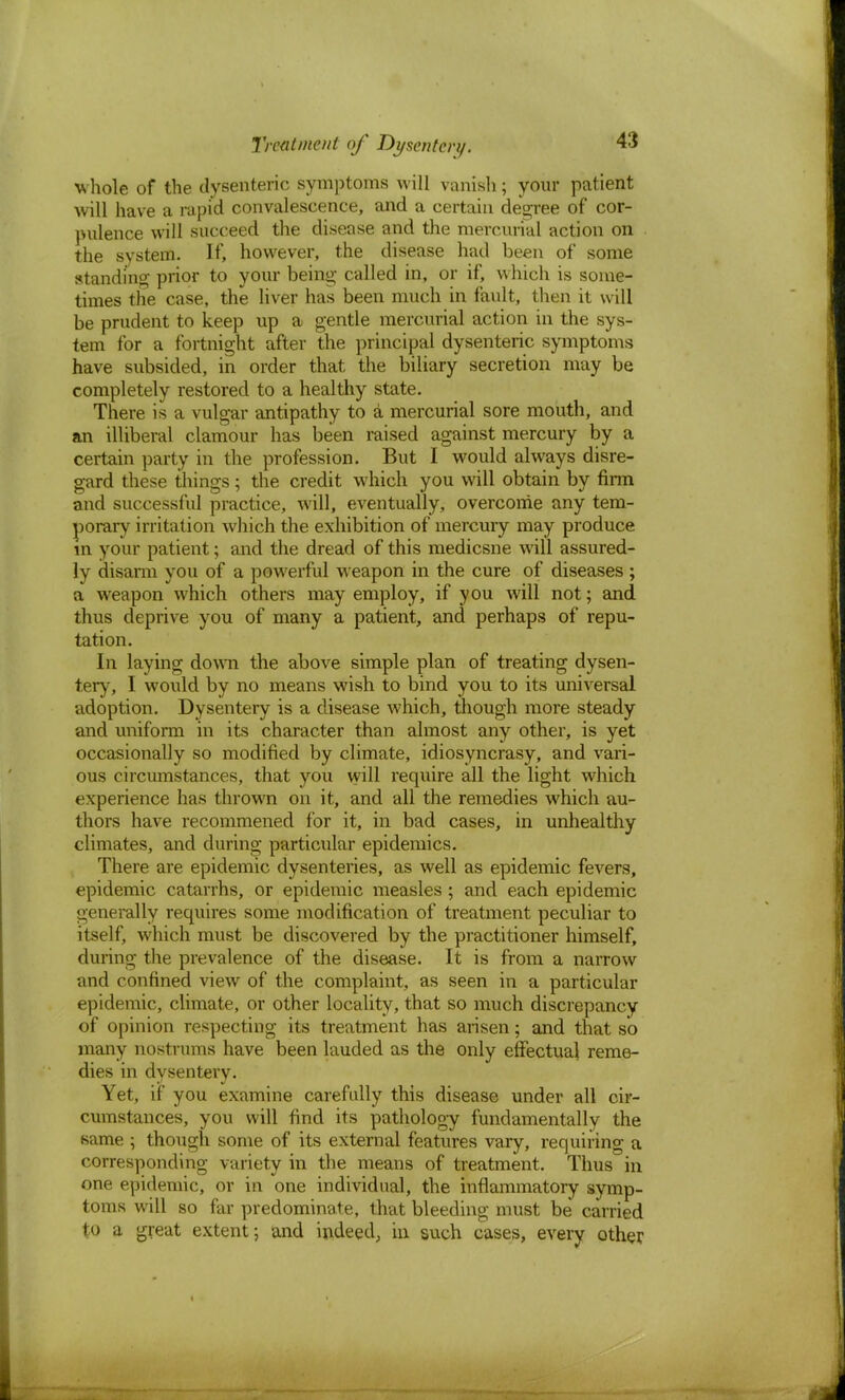 whole of the dysenteric symptoms will vanish; your patient will have a rapid convalescence, and a certain decree of cor- pulence will succeed the disease and the mercurial action on the system. If, however, the disease had been of some standing prior to your being called in, or if, which is some- times the case, the liver has been much in fault, then it will be prudent to keep up a gentle mercurial action in the sys- tem for a fortnight after the principal dysenteric symptoms have subsided, in order that the biliary secretion may be completely restored to a healthy state. There is a vulgar antipathy to a mercurial sore mouth, and an illiberal clamour has been raised against mercury by a certain party in the profession. But I would always disre- gard these things; the credit which you will obtain by firm and successful practice, will, eventually, overcome any tem- porary irritation which the exhibition of mercury may produce in your patient; and the dread of this medicsne will assured- ly disarm you of a powerful weapon in the cure of diseases ; a weapon which others may employ, if you will not; and thus deprive you of many a patient, and perhaps of repu- tation. In laying down the above simple plan of treating dysen- tery, I would by no means wish to bind you to its universal adoption. Dysentery is a disease which, though more steady and uniform in its character than almost any other, is yet occasionally so modified by climate, idiosyncrasy, and vari- ous circumstances, that you will require all the light which experience has thrown on it, and all the remedies which au- thors have recommened for it, in bad cases, in unhealthy climates, and during particular epidemics. There are epidemic dysenteries, as well as epidemic fevers, epidemic catarrhs, or epidemic measles ; and each epidemic generally requires some modification of treatment peculiar to itself, which must be discovered by the practitioner himself, during the prevalence of the disease. It is from a narrow and confined view of the complaint, as seen in a particular epidemic, climate, or other locality, that so much discrepancy of opinion respecting its treatment has arisen; and that so many nostrums have been lauded as the only effectual reme- dies in dysentery. Yet, if you examine carefully this disease under all cir- cumstances, you will find its pathology fundamentally the same ; though some of its external features vary, requiring a corresponding variety in the means of treatment. Thus in one epidemic, or in one individual, the inflammatory symp- toms will so far predominate, that bleeding must be carried to a great extent; and indeed, in such cases, every other