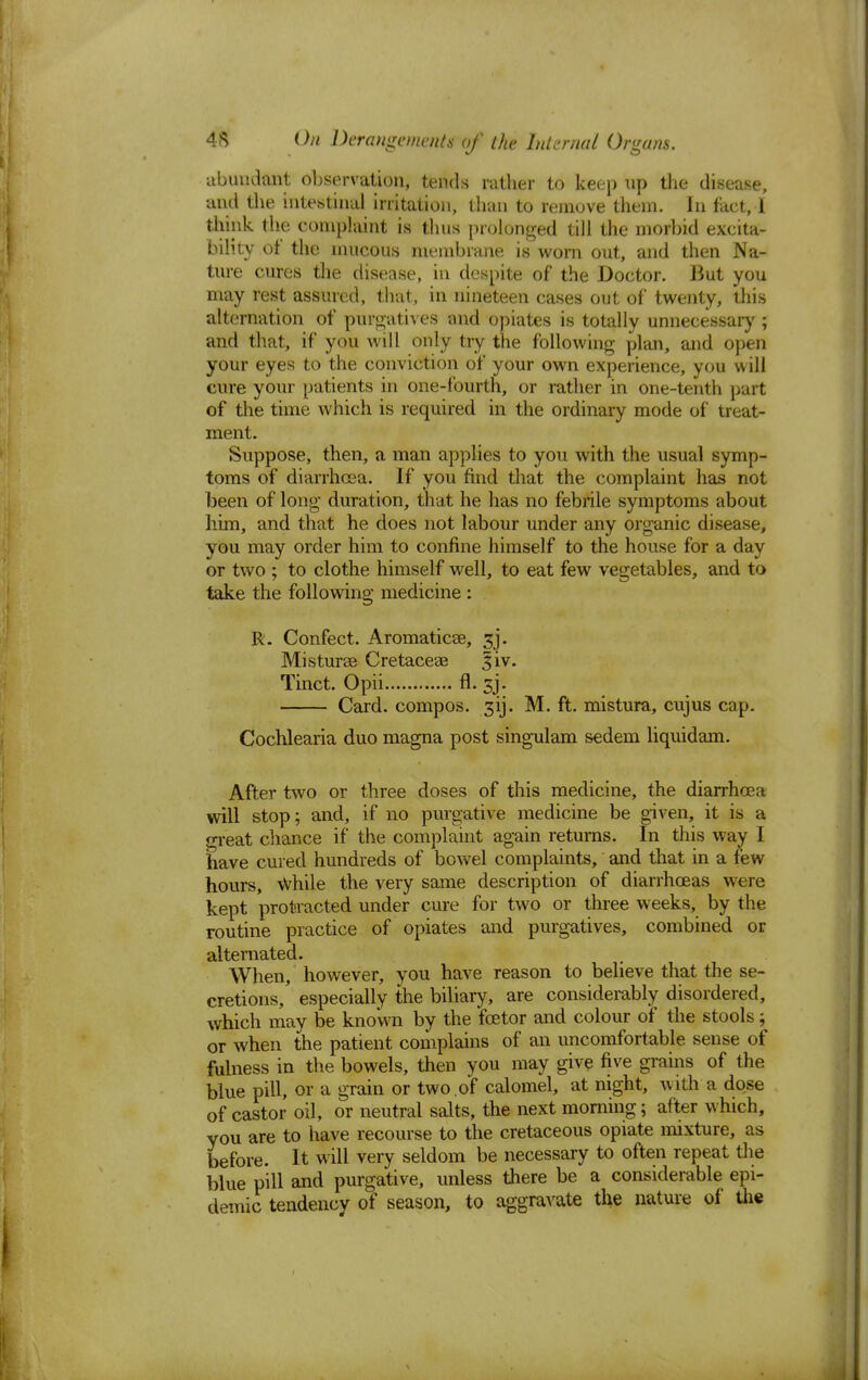 •abundant observation, tends rather to keep up the disease, and the intestinal irritation, than to remove thein. In fact, I think the complaint is thus prolonged till the morbid excita- bility of the mucous membrane is worn out, and then Na- ture cures the disease, in despite of the Doctor. But you may rest assured, that, in nineteen cases out of twenty, this alternation of purgatives -and opiates is totally unnecessary; and that, if you will only try the following plan, and open your eyes to the conviction of your own experience, you will cure your patients in one-fourth, or rather in one-tenth part of the time which is required in the ordinary mode of treat- ment. Suppose, then, a man applies to you with the usual symp- toms of diarrhoea. If you find that the complaint has not been of long duration, that he has no febrile symptoms about him, and that he does not labour under any organic disease, you may order him to confine himself to the house for a day or two ; to clothe himself well, to eat few vegetables, and to take the following medicine : R. Confect. Aromaticse, gj. Misturse Cretaceae giv. Tinct. Opii fl. sj. Card, compos, gij. M. ft. mistura, cujus cap. Cochlearia duo magna post singulam sedem liquidam. After two or three doses of this medicine, the diarrhoea will stop; and, if no purgative medicine be given, it is a great chance if the complaint again returns. In this way I have cured hundreds of bowel complaints, and that in a few hours, while the very same description of diarrhoeas were kept protracted under cure for two or three weeks, by the routine practice of opiates and purgatives, combined or alternated. When, however, you have reason to believe that the se- cretions,' especially the biliary, are considerably disordered, which may be known by the foetor and colour of the stools; or when the patient complains of an uncomfortable sense of fulness in the bowels, then you may give five grains of the blue pill, or a grain or two .of calomel, at night, with a dose of castor oil, or neutral salts, the next morning; after which, you are to have recourse to the cretaceous opiate mixture, as before. It will very seldom be necessary to often repeat the blue pill and purgative, unless there be a considerable epi- demic tendency of season, to aggravate the nature of the