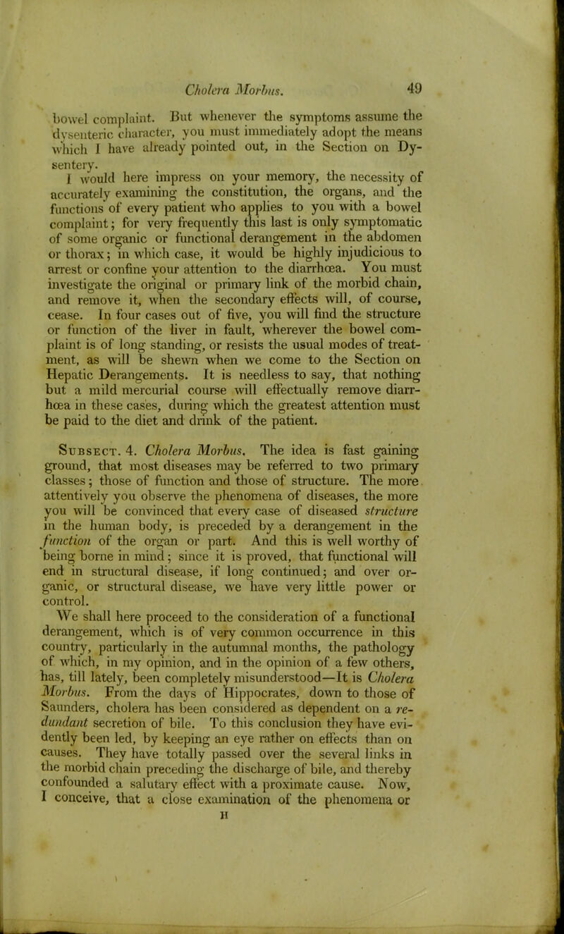 bowel complaint. But whenever the symptoms assume the dysenteric character, you must immediately adopt the means which I have already pointed out, in the Section on Dy- sentery. I would here impress on your memory, the necessity of accurately examining the constitution, the organs, and the functions of every patient who applies to you with a bowel complaint; for very frequently this last is only symptomatic of some organic or functional derangement in the abdomen or thorax; in which case, it would be highly injudicious to arrest or confine your attention to the diarrhoea. You must investigate the original or primary link of the morbid chain, and remove it, when the secondary effects will, of course, cease. In four cases out of five, you will find the structure or function of the liver in fault, wherever the bowel com- plaint is of long standing, or resists the usual modes of treat- ment, as will be shewn when we come to the Section on Hepatic Derangements. It is needless to say, that nothing but a mild mercurial course will effectually remove diarr- hoea in these cases, during which the greatest attention must be paid to the diet and drink of the patient. Subsect. 4. Cholera Morbus, The idea is fast gaining ground, that most diseases may be referred to two primary classes; those of function and those of structure. The more attentively you observe the phenomena of diseases, the more you will be convinced that every case of diseased structure in the human body, is preceded by a derangement in the fit netion of the organ or part. And this is well worthy of being borne in mind; since it is proved, that functional will end in structural disease, if long continued; and over or- ganic, or structural disease, we have very little power or control. We shall here proceed to the consideration of a functional derangement, which is of very common occurrence in this country, particularly in the autumnal months, the pathology of which, in my opinion, and in the opinion of a few others, has, till lately, been completely misunderstood—It is Cholera Morbus. From the days of Hippocrates, down to those of Saunders, cholera has been considered as dependent on a re- dundant secretion of bile. To this conclusion they have evi- dently been led, by keeping an eye rather on effects than on causes. They have totally passed over the several links in the morbid chain preceding the discharge of bile, and thereby confounded a salutary effect with a proximate cause. Now, I conceive, that a close examination of the phenomena or H