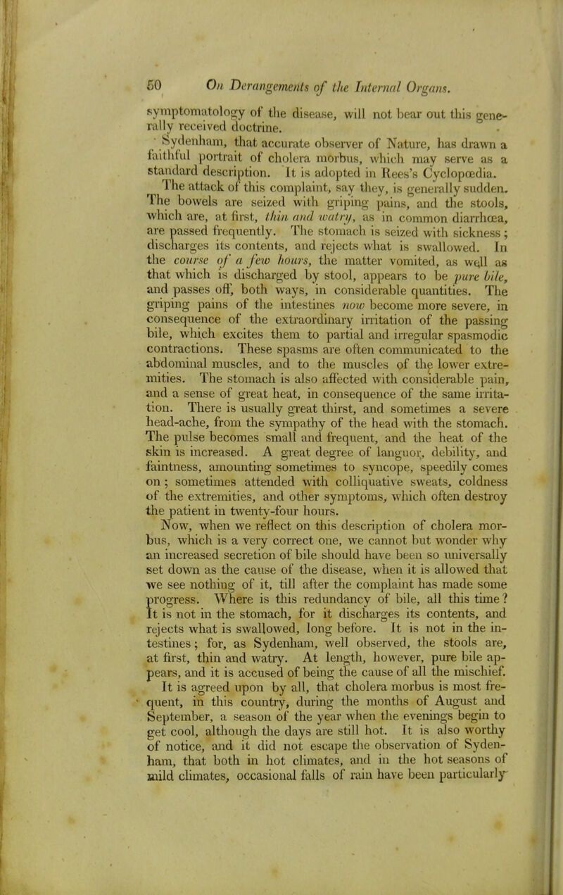 symptomatology of the disease, will not bear out this gene- rally received doctrine. Sydenham, that accurate observer of Nature, has drawn a faithful portrait of cholera morbus, which may serve as a standard description. It is adopted in Rees's Cyclopoedia. The attack of this complaint, say they, is generally sudden. The bowels are seized with griping pains, and the stools, which are, at first, thin and watry, as in common diarrhoea, are passed frequently. The stomach is seized with sickness; discharges its contents, and rejects what is swallowed. In the course of a few hours, the matter vomited, as well as that which is discharged by stool, appears to be pure bile, and passes off, both ways, in considerable quantities. The griping pains of the intestines now become more severe, in consequence of the extraordinary irritation of the passing bile, which excites them to partial and irregular spasmodic contractions. These spasms are often communicated to the abdominal muscles, and to the muscles of the lower extre- mities. The stomach is also affected with considerable pain, and a sense of great heat, in consequence of the same irrita- tion. There is usually great thirst, and sometimes a severe head-ache, from the sympathy of the head with the stomach. The pulse becomes small and frequent, and the heat of the skin is increased. A great degree of languor, debility, and faintness, amounting sometimes to syncope, speedily comes on ; sometimes attended with colliquative sweats, coldness of the extremities, and other symptoms, which often destroy the patient in twenty-four hours. Now, when we reflect on this description of cholera mor- bus, which is a very correct one, we cannot but wonder why an increased secretion of bile should have been so iiniversally set down as the cause of the disease, when it is allowed that we see nothing of it, till after the complaint has made some progress. Where is this redundancy of bile, all this time ? It is not in the stomach, for it discharges its contents, and rejects what is swallowed, long before. It is not in the in- testines ; for, as Sydenham, well observed, the stools are, at first, thin and watry. At length, however, pure bile ap- pears, and it is accused of being the cause of all the mischief. It is agreed upon by all, that cholera morbus is most fre- quent, in this country, during the months of August and September, a season of the year when the evenings begin to get cool, although the days are still hot. It is also worthy of notice, and it did not escape the observation of Syden- ham, that both in hot climates, and in the hot seasons of mild climates, occasional falls of rain have been particularly