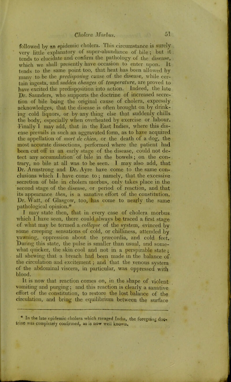 followed by an epidemic cholera. This circumstance is surely very little explanatory of super-abundance of bile; but it tends to elucidate and confirm the pathology of the disease, which we shall presently have occasion to enter upon. It tends to the same point too, that heat has been allowed by many to be the predisposing cause of the disease, while cer- tain ingesta, and sudden changes of temperature, are proved to have excited the predisposition into action. Indeed, the late Dr. Saunders, who supports the doctrine of increased secre- tion of bile being the original cause of cholera, expressly acknowledges, that the disease is often brought on by drink- ing cold liquors, or by any thing else that suddenly chills the body, especially when overheated by exercise or labour. -Finally I may add, that in the East Indies, where this dis- ease prevails in such an aggravated form, as to have acquired the appellation of mort de chien, or the death of a dog, the most accurate dissections, performed where the patient had been cut off in an early stage of the disease, could not de- tect any accumulation of bile in the bowels; on the con- trary, no bile at all was to be seen. I may also add, that Dr. Armstrong and Dr. Ayre have come to the same con- clusions which I have come to; namely, that the excessive secretion of bile in cholera morbus, only takes place in the second stage of the disease, or period of reaction, and that its appearance then, is a sanative effort of the constitution. Dr. Watt, of Glasgow, too, has come to nearly the same pathological opinion.* I may state then, that in every case of cholera morbus which I have seen, there could always be traced a first stage of what may be termed a collapse of the system, evinced by some creeping sensations of cold, or chilliness, attended by yawning, oppression about the prascordia, and cold feet. During this state, the pulse is smaller than usual, and some- what quicker, the skin cool and not in a perspirable state; all shewing that a breach had been made in the balance of the circulation and excitement; and ' that the venous system of the abdominal viscera, in particular, was oppressed with blood. It is now that reaction comes on, in the shape of violent vomiting and purging; and this reaction is clearly a sanative effort of the constitution, to restore the lost balance of the circulation, and bring the equilibrium between the surface * In the late epidemic cholera which ravaged India, the foregoing doe* trine was completely confirmed, as is now well knqwn.