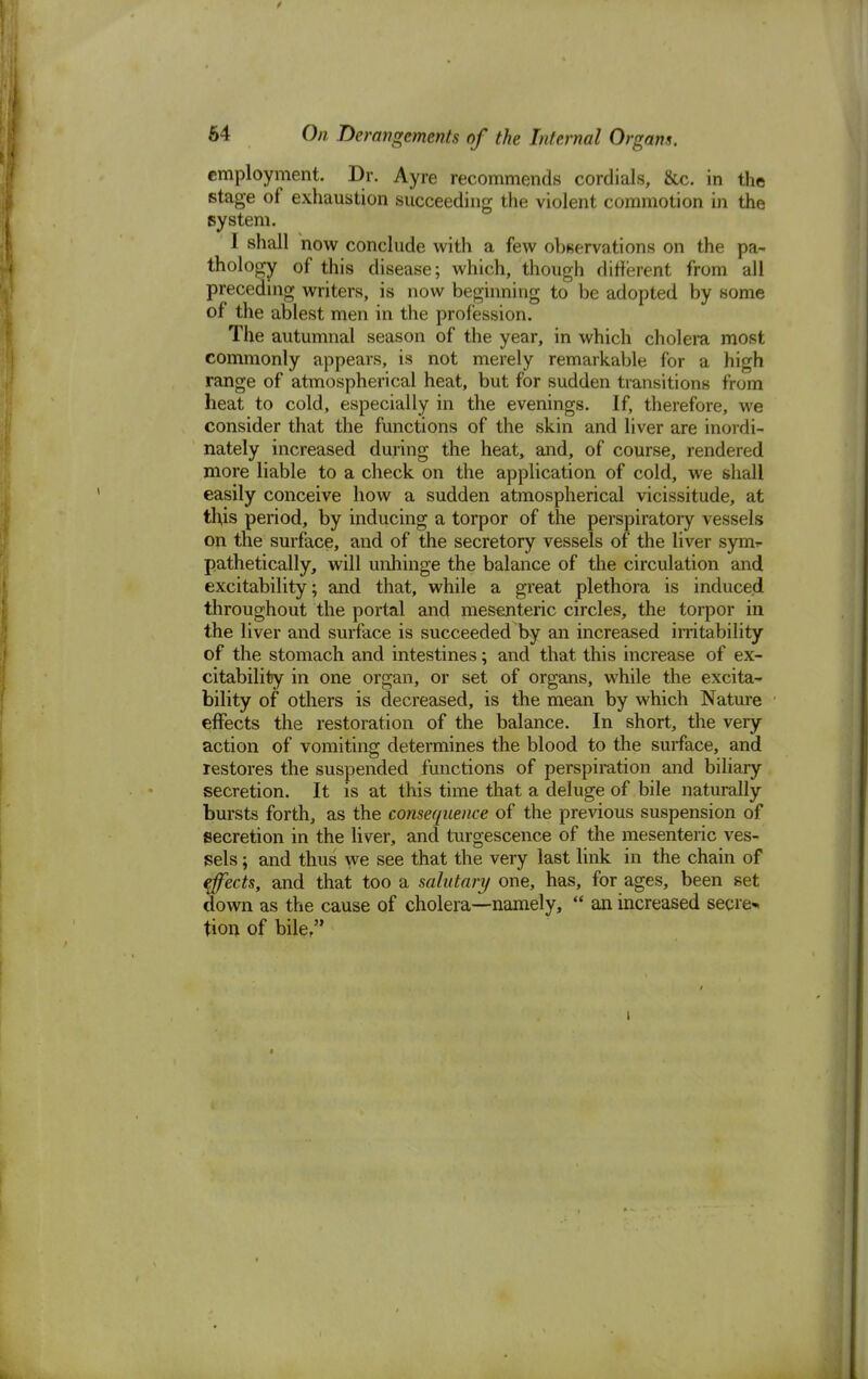 employment. Dr. Ayre recommends cordials, &c. in the stage of exhaustion succeeding the violent commotion in the system. I shall now conclude with a few observations on the pa- thology of this disease; which, though different from all preceding writers, is now beginning to be adopted by some of the ablest men in the profession. The autumnal season of the year, in which cholera most commonly appears, is not merely remarkable for a high range of atmospherical heat, but for sudden transitions from heat to cold, especially in the evenings. If, therefore, we consider that the functions of the skin and liver are inordi- nately increased during the heat, and, of course, rendered more liable to a check on the application of cold, we shall easily conceive how a sudden atmospherical vicissitude, at this period, by inducing a torpor of the perspiratory vessels on the surface, and of the secretory vessels of the liver synv pathetically, will unhinge the balance of the circulation and excitability; and that, while a great plethora is induced throughout the portal and mesenteric circles, the torpor in the liver and surface is succeeded by an increased irritability of the stomach and intestines; and that this increase of ex- citability in one organ, or set of organs, while the excita- bility of others is decreased, is the mean by which Nature effects the restoration of the balance. In short, the very action of vomiting determines the blood to the surface, and restores the suspended functions of perspiration and biliary secretion. It is at this time that a deluge of bile naturally bursts forth, as the consequence of the previous suspension of secretion in the liver, and turgescence of the mesenteric ves- sels ; and thus we see that the very last link in the chain of effects, and that too a salutary one, has, for ages, been set down as the cause of cholera—namely,  an increased secret tion of bile/'