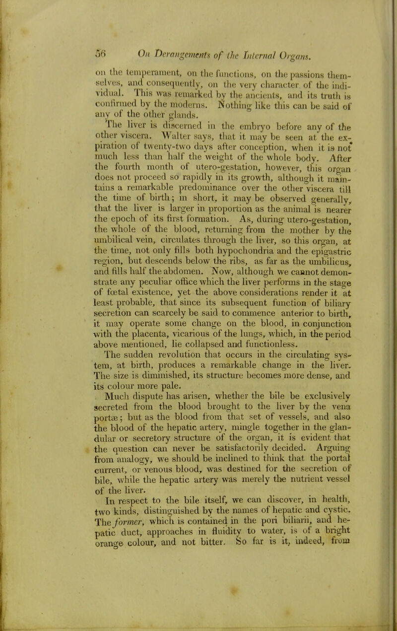 on the temperament, on the functions, on the passions them- selves, and consequently, on the very character of the indi- vidual. This was remarked by the ancients, and its truth is confirmed by the moderns. Nothing like this can be said of any of the other glands. The liver is discerned in the embryo before any of the other viscera. Walter says, that it may be seen at the ex- piration of twenty-two days after conception, when it is not much less than half the weight of the whole body. After the fourth month of utero-gestation, however, this organ does not proceed so rapidly in its growth, although it main- tains a remarkable predominance over the other viscera till the time of birth; in short, it may be observed generally, that the liver is larger in proportion as the animal is nearer the epoch of its first formation. As, during utero-gestation, the whole of the blood, returning from the mother by the umbilical vein, circulates through the liver, so this organ, at the time, not only fills both hypochondria and the epigastric region, but descends below the ribs, as far as the umbilicus, and fills half the abdomen. Now, although we cannot demon- strate any peculiar office which the liver performs in the stage of fcetal existence, yet the above considerations render it at least probable, that since its subsequent function of biliary secretion can scarcely be said to commence anterior to birth, it may operate some change on the blood, in conjunction with the placenta, vicarious of the lungs, which, in the period above mentioned, lie collapsed and functionless. The sudden revolution that occurs in the circulating sys- tem, at birth, produces a remarkable change in the liver. The size is diminished, its structure becomes more dense, and its colour more pale. Much dispute has arisen, whether the bile be exclusively secreted from the blood brought to the liver by the vena portse; but as the blood from that set of vessels, and also the blood of the hepatic artery, mingle together in the glan- dular or secretory structure of the organ, it is evident that the question can never be satisfactorily decided. Arguing from, analogy, we should be inclined to think that the portal current, or venous blood, was destined for the secretion of bile, wrhile the hepatic artery was merely the nutrient vessel of the liver. In respect to the bile itself, we can discover, in health, two kinds, distinguished by the names of hepatic and cystic. The former, which is contained in the pori biliarii, and he- patic duct, approaches in fluidity to water, is of a bright orange colour, and not bitter. So far is it, indeed, from