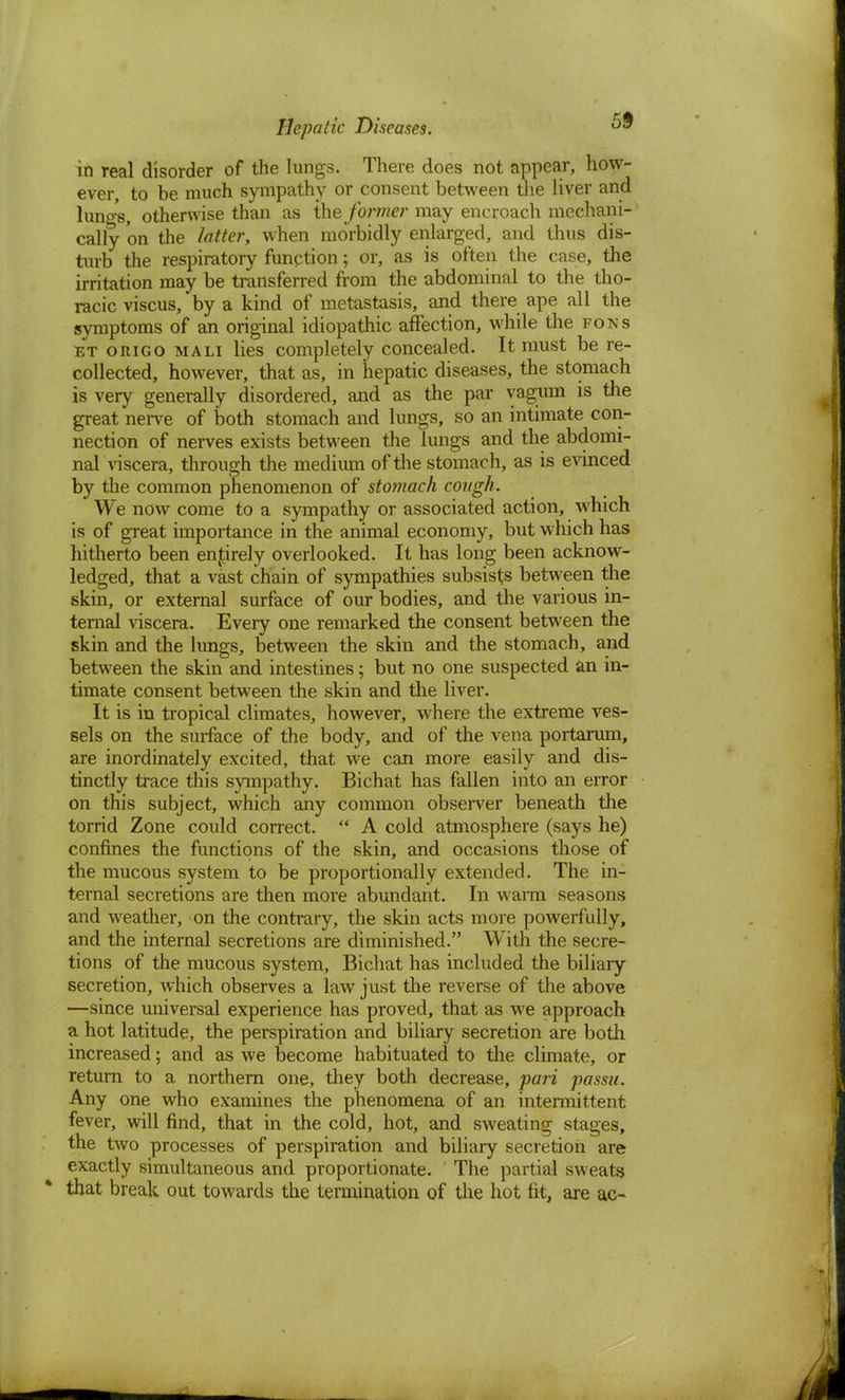 in real disorder of the lungs. There does not appear, how- ever, to be much sympathy or consent between the liver and lungs, otherwise than as the former may encroach mechani- cally on the latter, when morbidly enlarged, and thus dis- turb the respiratory function; or, as is often the case, the irritation may be transferred from the abdominal to the tho- racic viscus, by a kind of metastasis, and there ape all the symptoms of an original idiopathic affection, while the pons et origo mali lies completely concealed. It must be re- collected, however, that as, in hepatic diseases, the stomach is very generally disordered, and as the par yagum is the great nerve of both stomach and lungs, so an intimate con- nection of nerves exists between the lungs and the abdomi- nal viscera, through the medium of the stomach, as is evinced by the common phenomenon of stomach cough. We now come to a sympathy or associated action, which is of great importance in the animal economy, but which has hitherto been entirely overlooked. It has long been acknow- ledged, that a vast chain of sympathies subsists between the skin, or external surface of our bodies, and the various in- ternal viscera. Every one remarked the consent between the skin and the lungs, between the skin and the stomach, and between the skin and intestines; but no one suspected an in- timate consent between the skin and the liver. It is in tropical climates, however, where the extreme ves- sels on the surface of the body, and of the vena portarum, are inordinately excited, that we can more easily and dis- tinctly trace this sympathy. Bichat has fallen into an error on this subject, which any common observer beneath the torrid Zone could correct.  A cold atmosphere (says he) confines the functions of the skin, and occasions those of the mucous system to be proportionally extended. The in- ternal secretions are then more abundant. In warm seasons and weather, on the contrary, the skin acts more powerfully, and the internal secretions are diminished. With the secre- tions of the mucous system, Bichat has included the biliary secretion, which observes a law just the reverse of the above —since universal experience has proved, that as we approach a hot latitude, the perspiration and biliary secretion are both increased; and as we become habituated to the climate, or return to a northern one, they both decrease, pari passu. Any one who examines the phenomena of an intermittent fever, will find, that in the cold, hot, and sweating stages, the two processes of perspiration and biliary secretion are exactly simultaneous and proportionate. ' The partial sweats that break out towards the termination of the hot fit, are ac-