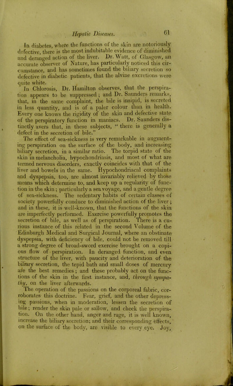 In diabetes, where the functions of the skin are notoriously- defective there is the most indubitable evidence of diminished and deranged action of the liver. Dr. Watt, of Glasgow, an accurate observer of Nature, has particularly noticed this cir- cumstance, and has sometimes found the biliary secretion so defective in diabetic patients, that the alvine excretions were quite white. In Chlorosis, Dr. Hamilton observes, that the perspira- tion appears to be suppressed; and Dr. Saunders remarks, that, in the same complaint, the bile is insipid, is secreted in less quantity, and is of a paler colour than in health. Every one knows the rigidity of the skin and defective state of the perspiratory function in maniacs. Dr. Saunders dis- tinctly avers that, in these subjects,  there is generally a defect in the secretion of bile. The effect of sea-sickness is very remarkable in augment- ing perspiration on the surface of the body, and increasing biliary secretion, in a similar ratio. The torpid state of the skin in melancholia, hypochondriasis, and most of what are termed nervous disorders, exactly coincides with that of the liver and bowels in the same. Hypochondriacal complaints and dyspepsia, too, are almost invariably relieved by those means which determine to, and keep up a regularity of func- tion in the skin; particularly a sea voyage, and a gentle degree of sea-sickness. The sedentary habits of certain classes of society powerfully conduce to diminished action of the liver; and in these, it is well-known, that the functions of the skin are imperfectly performed. Exercise powerfully promotes the secretion of bile, as well as of perspiration. There is a cu- rious instance of this related in the second Volume of the Edinburgh Medical and Surgical Journal, where an obstinate dyspepsia, with deficiency of bile, could not be removed till a strong degree of broad-sword exercise brought on a copi- ous flow of perspiration. In deranged function, and even structure of the liver, with paucity and deterioration of the biliary secretion, the tepid bath and small doses of mercury are the best remedies; and these probably act on the func- tions of the skin in the first instance, and, through sympa- thy, on the liver afterwards. The operation of the passions on the corporeal fabric, cor- roborates this doctrine. Fear, grief, and the other depress- ing passions, when in moderation, lessen the secretion of bile; render the skin pale or sallow, and check the perspira- tion. On the other hand, anger and rage, it is well known, increase the biliary secretion; and their corresponding effects,' on the surface of the body, are visible to every eye, Joy,