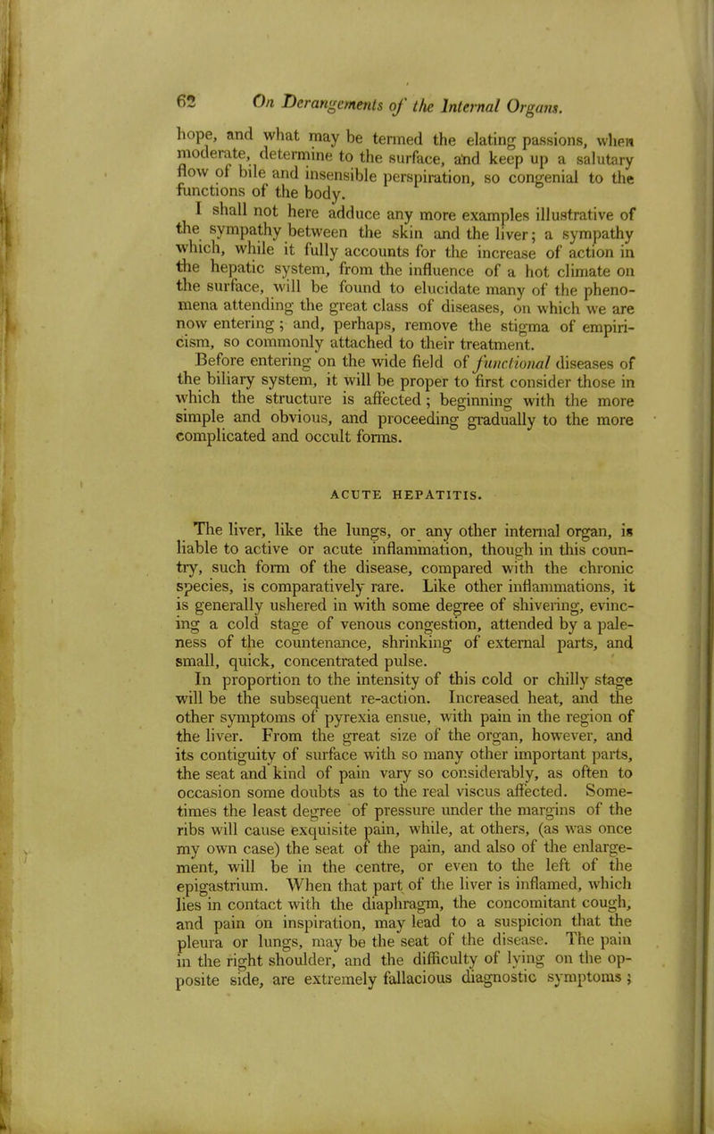 hope, and what may be termed the elating passions, when moderate, determine to the surface, and keep up a salutary flow of bile and insensible perspiration, so congenial to the functions of the body. I shall not here adduce any more examples illustrative of the sympathy between the skin and the liver; a sympathy which, while it fully accounts for the increase of action in the hepatic system, from the influence of a hot climate on the surface, will be found to elucidate many of the pheno- mena attending the great class of diseases, on which we are now entering; and, perhaps, remove the stigma of empiri- cism, so commonly attached to their treatment. Before entering on the wide field of functional diseases of the biliary system, it will be proper to first consider those in which the structure is affected; beginning with the more simple and obvious, and proceeding gradually to the more complicated and occult forms. ACUTE HEPATITIS. The liver, like the lungs, or any other internal organ, is liable to active or acute inflammation, though in this coun- try, such form of the disease, compared with the chrome species, is comparatively rare. Like other inflammations, it is generally ushered in with some degree of shivering, evinc- ing a cold stage of venous congestion, attended by a pale- ness of the countenance, shrinking of external parts, and small, quick, concentrated pulse. In proportion to the intensity of this cold or chilly stage will be the subsequent re-action. Increased heat, and the other symptoms of pyrexia ensue, with pain in the region of the liver. From the great size of the organ, however, and its contiguity of surface with so many other important parts, the seat and kind of pain vary so considerably, as often to occasion some doubts as to the real viscus affected. Some- times the least degree of pressure imder the margins of the ribs will cause exquisite pain, while, at others, (as was once my own case) the seat of the pain, and also of the enlarge- ment, will be in the centre, or even to the left of the epigastrium. When that part of the liver is inflamed, which lies in contact with the diaphragm, the concomitant cough; and pain on inspiration, may lead to a suspicion that the pleura or lungs, may be the seat of the disease. The pain in the right shoulder, and the difficulty of lying on the op- posite side, are extremely fallacious diagnostic symptoms;