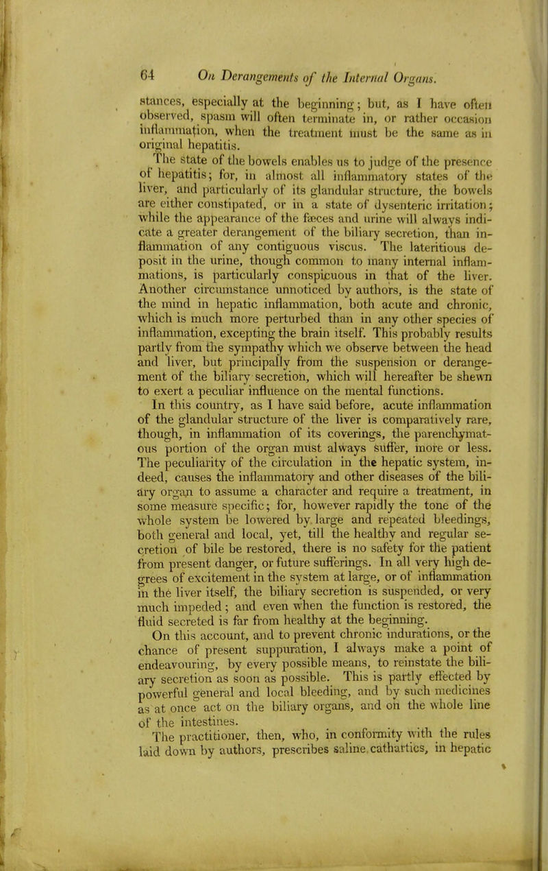 stances, especially at the beginning; but, as I have often observed, spasm will often terminate in, or rather occasion inflammation, when the treatment must be the same as in original hepatitis. The state of the bowels enables us to judge of the presence of hepatitis; for, in almost all inflammatory states of the liver, and particularly of its glandular structure, the bowels are either constipated, or in a state of dysenteric irritation; while the appearance of the faeces and urine will always indi- cate a greater derangement of the biliary secretion, than in- flammation of any contiguous viscus. The lateritious de- posit in the urine, though common to many internal inflam- mations, is particularly conspicuous in that of the liver. Another circumstance unnoticed by authors, is the state of the mind in hepatic inflammation, both acute and chronic, which is much more perturbed than in any other species of inflammation, excepting the brain itself. This probably results partly from the sympathy which we observe between the head and liver, but principally from the suspension or derange- ment of the biliary secretion, which will hereafter be shewn to exert a peculiar influence on the mental functions. In this country, as I have said before, acute inflammation of the glandular structure of the liver is comparatively rare, though, in inflammation of its coverings, the parenchymat- ous portion of the organ must always suffer, more or less. The peculiarity of the circulation in the hepatic system, in- deed, causes the inflammatory and other diseases of the bili- ary organ to assume a character and require a treatment, in some measure specific; for, however rapidly the tone of the whole system be lowered by. large and repeated bleedings, both general and local, yet, till the healthy and regular se- cretion of bile be restored, there is no safety for the patient from present danger, or future sufferings. In all very high de- grees of excitement in the system at large, or of inflammation in the liver itself, the biliary secretion is suspended, or very much impeded; and even when the function is restored, the fluid secreted is far from healthy at the beginning. On this account, and to prevent chronic indurations, or the chance of present suppuration, I always make a point of endeavouring, by every possible means, to reinstate the bili- ary secretion as soon as possible. This is partly effected by powerful general and local bleeding, and by such medicines as at once act on the biliary organs, and on the whole line of the intestines. The practitioner, then, who, in conformity with the rules laid down by authors, prescribes saline, cathartics, in hepatic