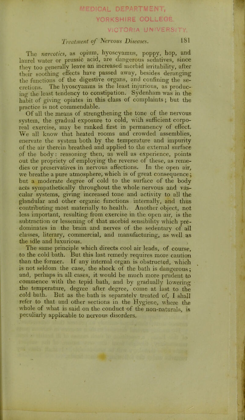 YORKSHIRE COLLE( Victoria un'versjTy. Treatment of Nervous Diseases. 181 The narcotics y as opium, hyoscyamus, poppy, hop, and laurel water or prussic acid, are dangerous sedatives, since they too generally leave an increased morbid irritability, after their soothing effects have passed away, besides deranging the functions of the digestive organs, and confining the se- cretions. The hyoscyanius is the least injurious, as produc- ing the least tendency to constipation. Sydenham was in the habit of giving opiates in this class of complaints; but the practice is not commendable. Of all the means of strengthening the tone of the nervous system, the gradual exposure to cold, with sufficient corpo- real exercise, may be ranked first in permanency of effect. We all know that heated rooms and crowded assemblies, enervate the system both by the temperature and impurity of the air therein breathed and applied to the external surface of the body: reasoning then, as well as experience, points out the propriety of employing the reverse of these, as reme- dies or preservatives in nervous affections. In the open air, we breathe a pure atmosphere, which is of great consequence; but a moderate degree of cold to the surface of the body acts sympathetically throughout the whole nervous and vas- cular systems, giving increased tone and activity to all the glandular and other organic functions internally, and thus contributing most materially to health. Another object, not less important, resulting from exercise in the open air, is the subtraction or lessening of that morbid sensibility which pre- dominates in the brain and nerves of the sedentary of all classes, literary, commercial, and manufacturing, as well as the idle and luxurious. The same principle which directs cool air leads, of course, to the cold bath. But this last remedy requires more caution than the former. If any internal organ is obstructed, which is not seldom the case, the shock of the bath is dangerous; and, perhaps in all cases, it would be much more prudent to commence with the tepid bath, and by gradually lowering the temperature, degree after degree, come at last to the cold bath. But as the bath is separately treated of, I shall refer to that and other sections in the Hygiene, where the whole of what is said on the conduct of the non-naturals, is peculiarly applicable to nervous disorders.