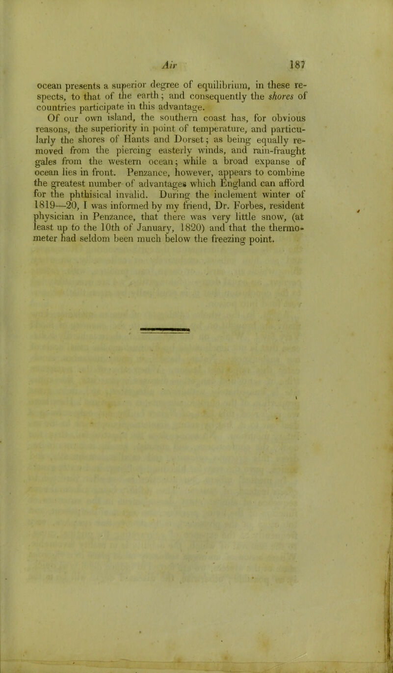 ocean presents a superior degree of equilibrium, in these re- spects, to that of the earth; and consequently the shores of countries participate in this advantage. Of our own island, the southern coast has, for obvious reasons, the superiority in point of temperature, and particu- larly the shores of Hants and Dorset; as being equally re- moved from the piercing easterly winds, and rain-fraught gales from the western ocean; while a broad expanse of ocean lies in front. Penzance, however, appears to combine the greatest number of advantages which England can afford for the phthisical invalid. During the inclement winter of 1819—20, I was informed by my friend, Dr. Forbes, resident physician in Penzance, that there was very little snow, (at least up to the 10th of January, 1820) and that the thermo- meter had seldom been much below the freezing point. i