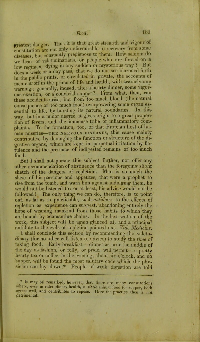 Food. greatest danger. Thus it is that great strength and vigour of constitution are not only unfavourable to recovery from some diseases, but constantly predispose to them. How seldom do we hear of valetudinarians, or people who are forced on a low reoimen, dying in any sudden or mysterious way ? But does a&week or a day pass, that we do not see blazoned forth in the public prints, or circulated in private, the accounts of men cut off in the prime of life and health, with scarcely any warning; generally, indeed, after a hearty dinner, some vigor- ous exertion, or a convivial supper? From what, then, can these accidents arise, but from too much blood (the natural consequence of too much food) overpowering some organ es- sential to life, by bursting its natural boundaries. In this way, but in a minor degree, it gives origin to a great propoiv tion of fevers, and the immense tribe of inflammatory com- plaints. To the formation, too, of that Proteian host of hu- man miseries—the nervous diseases, tins cause mainly contributes, by deranging the function or structure of the di- gestive organs, which are kept in perpetual irritation by fla- tulence and the presence of indigested remains of too much food. But I shall not pursue this subject further, nor offer any other recommendation of abstinence than the foregoing slight sketch of the dangers of repletion. Man is so much the slave of his passions and appetites, that were a prophet to rise from the tomb, and warn him against indulging them, he would not be listened to; or at least, his advice would not be followed ! The only thing we can do, therefore, is to point out, as far as is practicable, such antidotes to the effects of repletion as experience can suggest, abandoning entirely the hope of weaning mankind from those habits to which they are bound by adamantine chains. In the last section of the work, this subject will be again glanced at, and a principal antidote to the evils of repletion pointed out. Vide Medicine. I shall conclude this section by recommending the valetu- dinary (for no other will listen to advice) to study the time of taking food. Early breakfast—dinner as near the middle of the day as fashion, or folly, or pride, will permit—a pretty hearty tea or coffee, in the evening, about six o'clock, and no supper, \vill be found the most salutary code which the phy- sician can lay down* People of weak digestion are told * It may be remarked, however, that there are many constitutions when, even in valetudinary health, a little, animal food for supper, both agrees well, and centribntes to repose. Here the practice then is not detrimental.