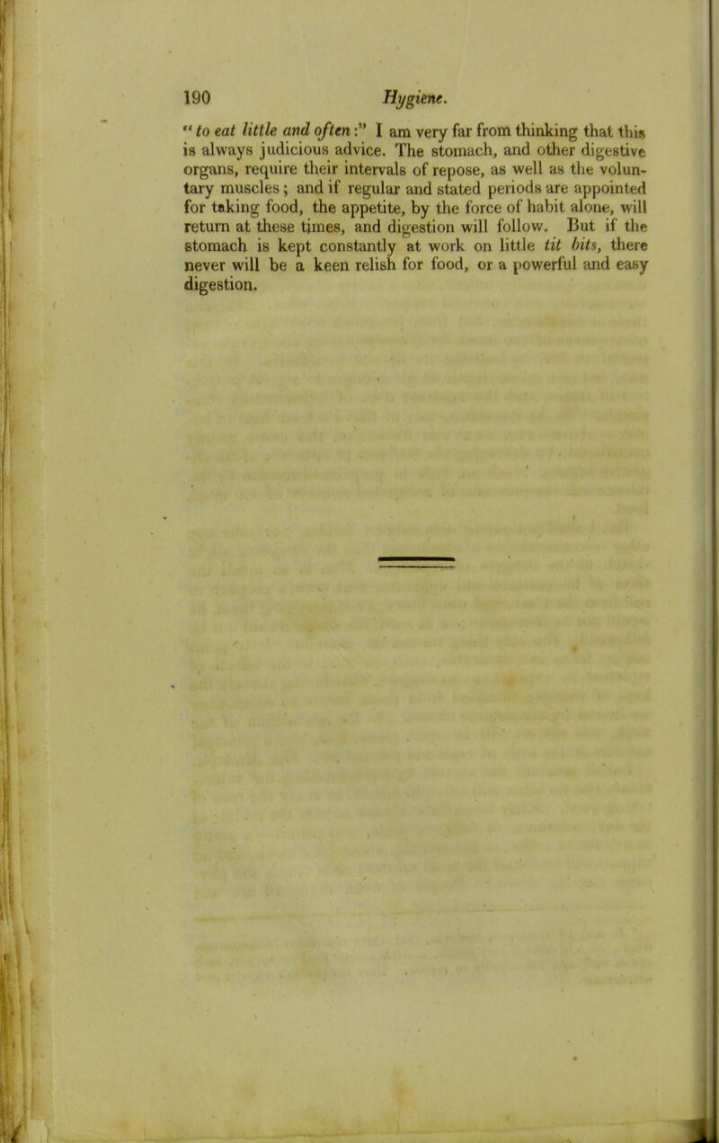  to eat little and often: I am very far from thinking that this ia always judicious advice. The stomach, and other digestive organs, require their intervals of repose, as well as the volun- tary muscles; and if regular and stated periods are appointed for taking food, the appetite, by the force of habit alone, will return at these times, and digestion will follow. But if the stomach is kept constantly at work on little tit bits, there never will be a keen relish for food, or a powerful and easy digestion.