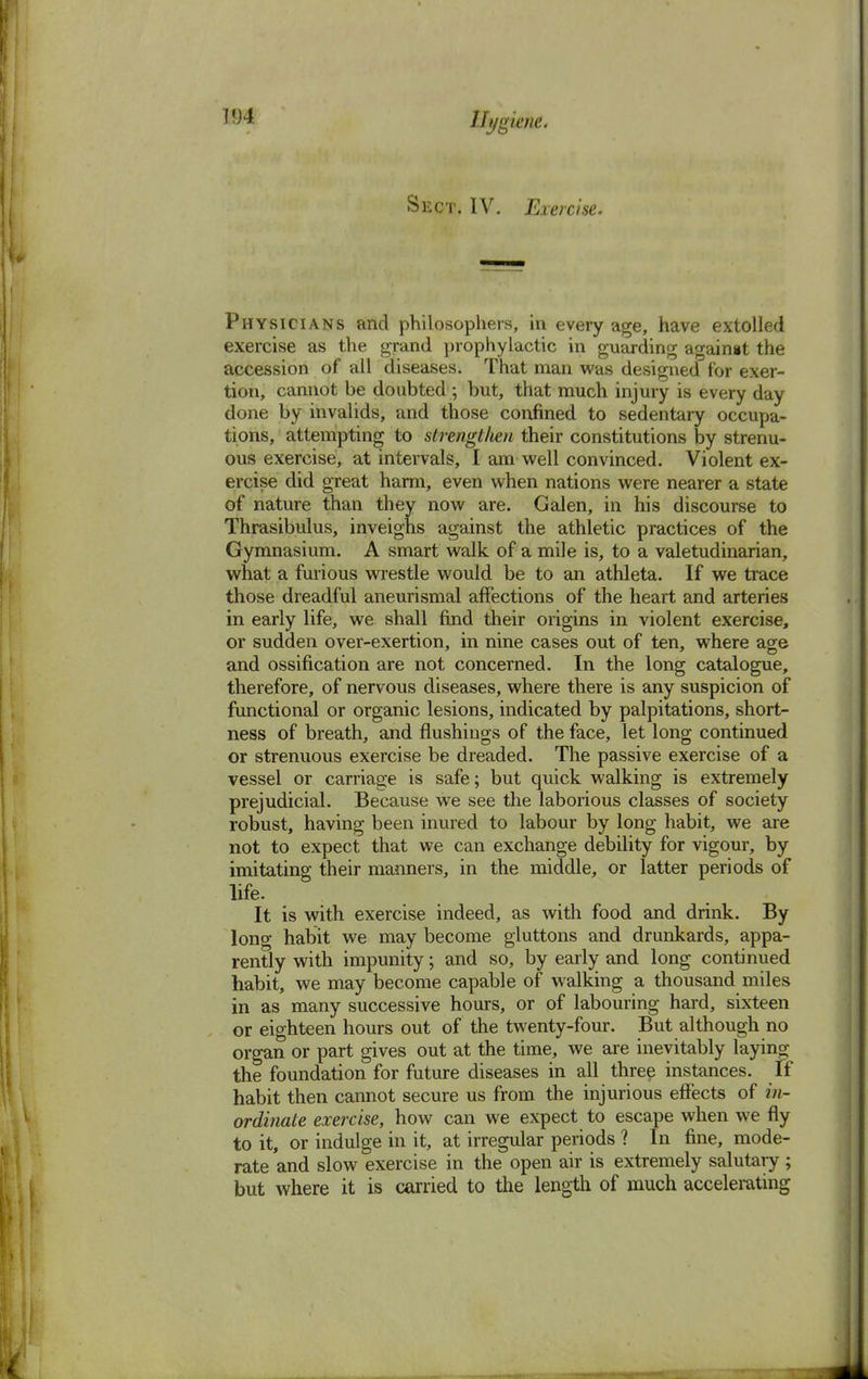 Sect. IV. Exercise. Physicians and philosophers, in every age, have extolled exercise as the grand prophylactic in guarding againat the accession of all diseases. That man was designed for exer- tion, cannot be doubted; but, that much injury is every day done by invalids, and those confined to sedentary occupa- tions, attempting to strengt/ien their constitutions by strenu- ous exercise, at intervals, I am well convinced. Violent ex- ercise did great harm, even when nations were nearer a state of nature than they now are. Galen, in his discourse to Thrasibulus, inveighs against the athletic practices of the Gymnasium. A smart walk of a mile is, to a valetudinarian, what a furious wrestle would be to an athleta. If we trace those dreadful aneurismal affections of the heart and arteries in early life, we shall find their origins in violent exercise, or sudden over-exertion, in nine cases out of ten, where age and ossification are not concerned. In the long catalogue, therefore, of nervous diseases, where there is any suspicion of functional or organic lesions, indicated by palpitations, short- ness of breath, and flushings of the face, let long continued or strenuous exercise be dreaded. The passive exercise of a vessel or carriage is safe; but quick walking is extremely prejudicial. Because we see the laborious classes of society robust, having been inured to labour by long habit, we are not to expect that we can exchange debility for vigour, by imitating their manners, in the middle, or latter periods of life. It is with exercise indeed, as with food and drink. By long habit we may become gluttons and drunkards, appa- rently with impunity; and so, by early and long continued habit, we may become capable of walking a thousand miles in as many successive hours, or of labouring hard, sixteen or eighteen hours out of the twenty-four. But although no organ or part gives out at the time, we are inevitably laying the foundation for future diseases in all three instances. If habit then cannot secure us from the injurious effects of in- ordinate exercise, how can we expect to escape when we fly to it, or indulge in it, at irregular periods ? In fine, mode- rate and slow exercise in the open air is extremely salutary ; but where it is carried to the length of much accelerating