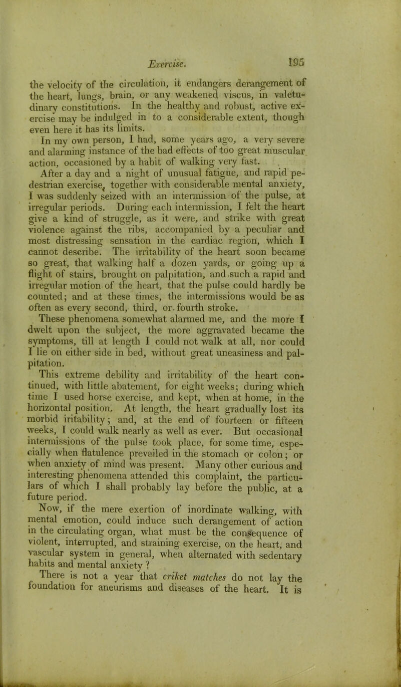 Exercise. 19C, the velocity of the circulation, it endangers derangement of the heart, lungs, brain, or any weakened viscus, in valetu- dinary constitutions. In the healthy and robust, active ex- ercise may be indulged in to a considerable extent, though even here it has its limits. In my own person, I had, some years ago, a very severe and alarming instance of the bad effects of too great muscular action, occasioned by a habit of walking very fast. After a day and a night of unusual fatigue, and rapid pe- destrian exercise4 together with considerable mental anxiety, I was suddenly seized with an intermission of the pulse, at irregular periods. During each intermission, I felt the heart give a kind of struggle, as it were, and strike with great violence against the ribs, accompanied by a peculiar and most distressing sensation in the cardiac region, which I cannot describe. The irritability of the heart soon became so great, that walking half a dozen yards, or going up a flight of stairs, brought on palpitation, and such a rapid and irregular motion of the heart, that the pulse could hardly be counted; and at these times, the intermissions would be as often as every second, third, or. fourth stroke. These phenomena somewhat alarmed me, and the more I dwelt upon the subject, the more aggravated became the symptoms, till at length I could not walk at all, nor could I lie on either side in bed, without great uneasiness and pal- pitation. This extreme debility and irritability of the heart con-* tinued, with little abatement, for eight weeks; during which time I used horse exercise, and kept, when at home, in the horizontal position. At length, the heart gradually lost its morbid iritability; and, at the end of fourteen or fifteen weeks, I could walk nearly as well as ever. But occasional intermissions of the pulse took place, for some time, espe- cially when flatulence prevailed in the stomach or colon; or when anxiety of mind was present. Many other curious and interesting phenomena attended this complaint, the particu- lars of which I shall probably lay before the public, at a future period. Now, if the mere exertion of inordinate walking, with mental emotion, could induce such derangement of action in the circulating organ, what must be the consequence of violent, inteiTupted, and straining exercise, on the heart, and vascular system in general, when alternated with sedentary habits and mental anxiety ? There is not a year that criket matches do not lay the foundation for aneurisms and diseases of the heart. It is